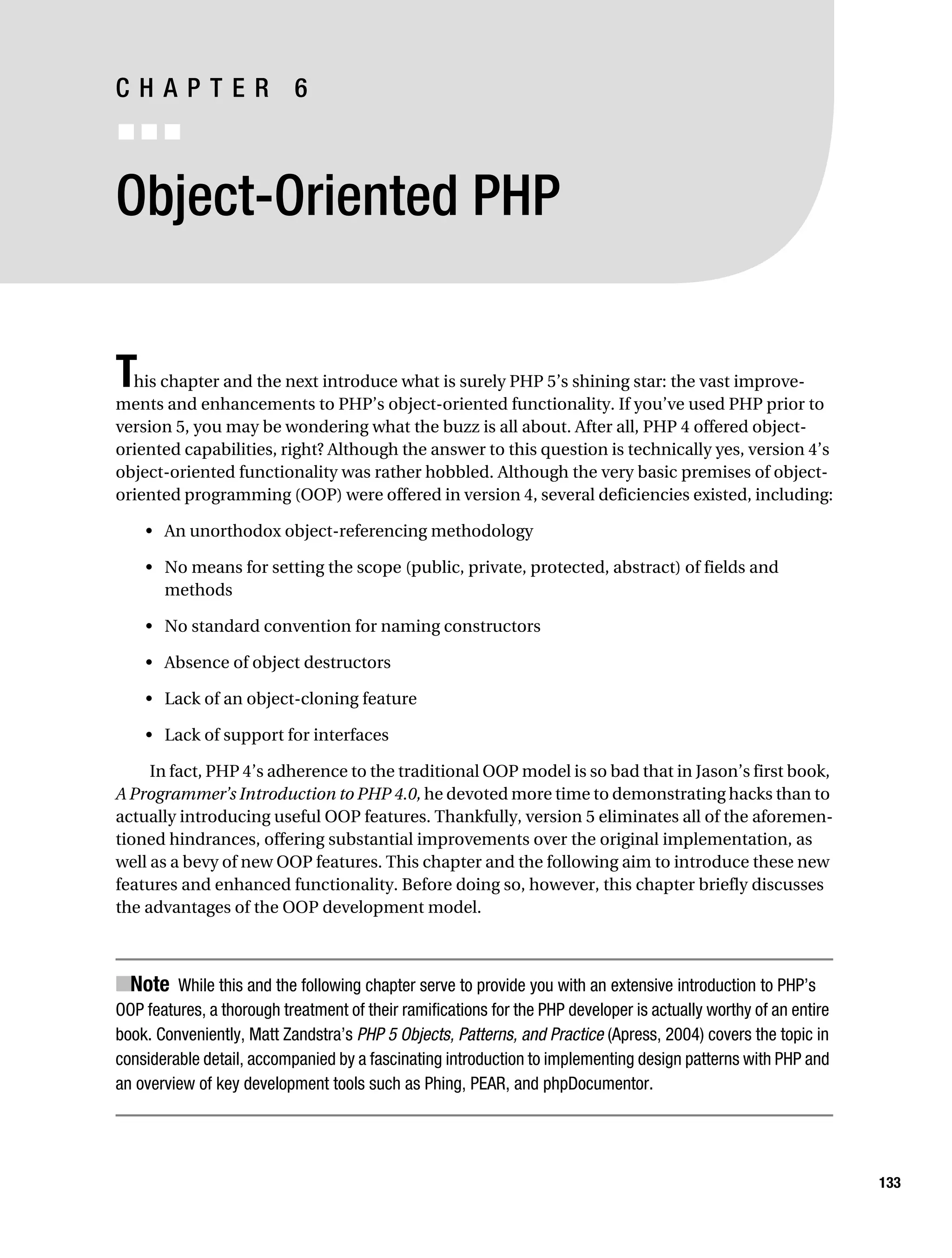 Gilmore 2E_552-1.book Page 133 Tuesday, November 1, 2005 1:31 PM




           CHAPTER 6
           ■■■


           Object-Oriented PHP


           T his chapter and the next introduce what is surely PHP 5’s shining star: the vast improve-
           ments and enhancements to PHP’s object-oriented functionality. If you’ve used PHP prior to
           version 5, you may be wondering what the buzz is all about. After all, PHP 4 offered object-
           oriented capabilities, right? Although the answer to this question is technically yes, version 4’s
           object-oriented functionality was rather hobbled. Although the very basic premises of object-
           oriented programming (OOP) were offered in version 4, several deficiencies existed, including:

                • An unorthodox object-referencing methodology

                • No means for setting the scope (public, private, protected, abstract) of fields and
                  methods

                • No standard convention for naming constructors

                • Absence of object destructors

                • Lack of an object-cloning feature

                • Lack of support for interfaces

                In fact, PHP 4’s adherence to the traditional OOP model is so bad that in Jason’s first book,
           A Programmer’s Introduction to PHP 4.0, he devoted more time to demonstrating hacks than to
           actually introducing useful OOP features. Thankfully, version 5 eliminates all of the aforemen-
           tioned hindrances, offering substantial improvements over the original implementation, as
           well as a bevy of new OOP features. This chapter and the following aim to introduce these new
           features and enhanced functionality. Before doing so, however, this chapter briefly discusses
           the advantages of the OOP development model.



           ■Note While this and the following chapter serve to provide you with an extensive introduction to PHP’s
           OOP features, a thorough treatment of their ramifications for the PHP developer is actually worthy of an entire
           book. Conveniently, Matt Zandstra’s PHP 5 Objects, Patterns, and Practice (Apress, 2004) covers the topic in
           considerable detail, accompanied by a fascinating introduction to implementing design patterns with PHP and
           an overview of key development tools such as Phing, PEAR, and phpDocumentor.




                                                                                                                             133
 