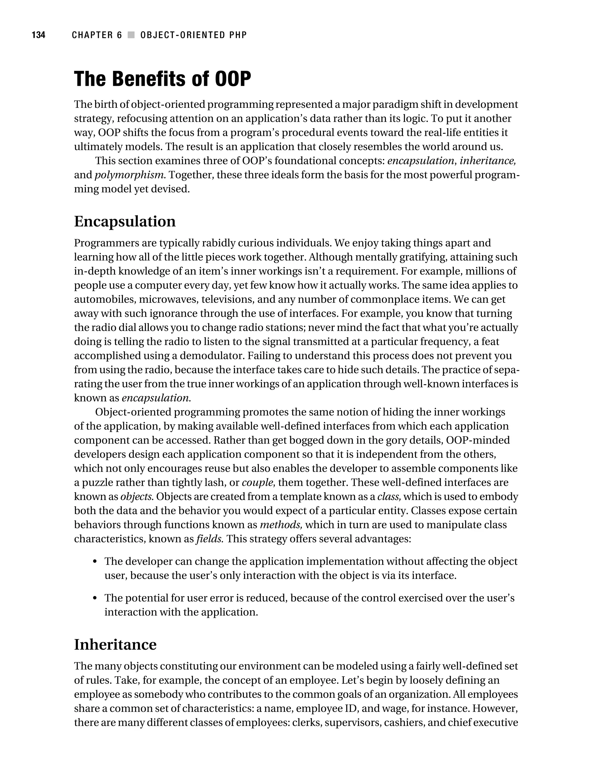 Gilmore 2E_552-1.book Page 134 Tuesday, November 1, 2005 1:31 PM




134        CHAPTER 6 ■ OBJECT-ORIENTED PHP




           The Benefits of OOP
           The birth of object-oriented programming represented a major paradigm shift in development
           strategy, refocusing attention on an application’s data rather than its logic. To put it another
           way, OOP shifts the focus from a program’s procedural events toward the real-life entities it
           ultimately models. The result is an application that closely resembles the world around us.
                This section examines three of OOP’s foundational concepts: encapsulation, inheritance,
           and polymorphism. Together, these three ideals form the basis for the most powerful program-
           ming model yet devised.


           Encapsulation
           Programmers are typically rabidly curious individuals. We enjoy taking things apart and
           learning how all of the little pieces work together. Although mentally gratifying, attaining such
           in-depth knowledge of an item’s inner workings isn’t a requirement. For example, millions of
           people use a computer every day, yet few know how it actually works. The same idea applies to
           automobiles, microwaves, televisions, and any number of commonplace items. We can get
           away with such ignorance through the use of interfaces. For example, you know that turning
           the radio dial allows you to change radio stations; never mind the fact that what you’re actually
           doing is telling the radio to listen to the signal transmitted at a particular frequency, a feat
           accomplished using a demodulator. Failing to understand this process does not prevent you
           from using the radio, because the interface takes care to hide such details. The practice of sepa-
           rating the user from the true inner workings of an application through well-known interfaces is
           known as encapsulation.
                Object-oriented programming promotes the same notion of hiding the inner workings
           of the application, by making available well-defined interfaces from which each application
           component can be accessed. Rather than get bogged down in the gory details, OOP-minded
           developers design each application component so that it is independent from the others,
           which not only encourages reuse but also enables the developer to assemble components like
           a puzzle rather than tightly lash, or couple, them together. These well-defined interfaces are
           known as objects. Objects are created from a template known as a class, which is used to embody
           both the data and the behavior you would expect of a particular entity. Classes expose certain
           behaviors through functions known as methods, which in turn are used to manipulate class
           characteristics, known as fields. This strategy offers several advantages:

                • The developer can change the application implementation without affecting the object
                  user, because the user’s only interaction with the object is via its interface.

                • The potential for user error is reduced, because of the control exercised over the user’s
                  interaction with the application.


           Inheritance
           The many objects constituting our environment can be modeled using a fairly well-defined set
           of rules. Take, for example, the concept of an employee. Let’s begin by loosely defining an
           employee as somebody who contributes to the common goals of an organization. All employees
           share a common set of characteristics: a name, employee ID, and wage, for instance. However,
           there are many different classes of employees: clerks, supervisors, cashiers, and chief executive
 