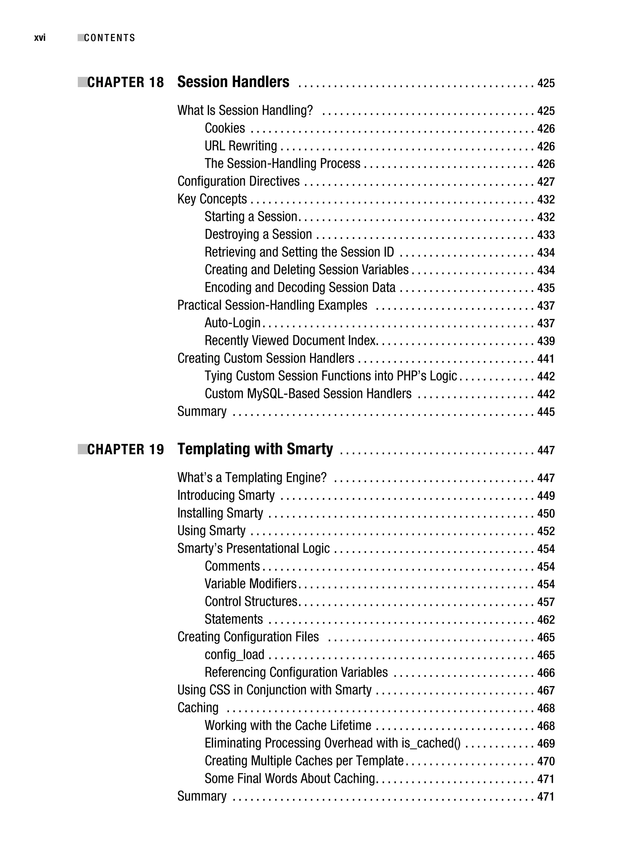 Gilmore_552-1Front.fm Page xvi Wednesday, December 21, 2005 3:05 PM




xvi        ■C O N T E N T S



           ■CHAPTER 18 Session Handlers . . . . . . . . . . . . . . . . . . . . . . . . . . . . . . . . . . . . . . . . 425
                                   What Is Session Handling? . . . . . . . . . . . . . . . . . . . . . . . . . . . . . . . . . . . . 425
                                        Cookies . . . . . . . . . . . . . . . . . . . . . . . . . . . . . . . . . . . . . . . . . . . . . . . . 426
                                        URL Rewriting . . . . . . . . . . . . . . . . . . . . . . . . . . . . . . . . . . . . . . . . . . . 426
                                        The Session-Handling Process . . . . . . . . . . . . . . . . . . . . . . . . . . . . . 426
                                   Configuration Directives . . . . . . . . . . . . . . . . . . . . . . . . . . . . . . . . . . . . . . . 427
                                   Key Concepts . . . . . . . . . . . . . . . . . . . . . . . . . . . . . . . . . . . . . . . . . . . . . . . . 432
                                        Starting a Session . . . . . . . . . . . . . . . . . . . . . . . . . . . . . . . . . . . . . . . . 432
                                        Destroying a Session . . . . . . . . . . . . . . . . . . . . . . . . . . . . . . . . . . . . . 433
                                        Retrieving and Setting the Session ID . . . . . . . . . . . . . . . . . . . . . . . 434
                                        Creating and Deleting Session Variables . . . . . . . . . . . . . . . . . . . . . 434
                                        Encoding and Decoding Session Data . . . . . . . . . . . . . . . . . . . . . . . 435
                                   Practical Session-Handling Examples . . . . . . . . . . . . . . . . . . . . . . . . . . . 437
                                        Auto-Login . . . . . . . . . . . . . . . . . . . . . . . . . . . . . . . . . . . . . . . . . . . . . . 437
                                        Recently Viewed Document Index. . . . . . . . . . . . . . . . . . . . . . . . . . . 439
                                   Creating Custom Session Handlers . . . . . . . . . . . . . . . . . . . . . . . . . . . . . . 441
                                        Tying Custom Session Functions into PHP’s Logic . . . . . . . . . . . . . 442
                                        Custom MySQL-Based Session Handlers . . . . . . . . . . . . . . . . . . . . 442
                                   Summary . . . . . . . . . . . . . . . . . . . . . . . . . . . . . . . . . . . . . . . . . . . . . . . . . . . 445

           ■CHAPTER 19 Templating with Smarty . . . . . . . . . . . . . . . . . . . . . . . . . . . . . . . . . 447
                                   What’s a Templating Engine? . . . . . . . . . . . . . . . . . . . . . . . . . . . . . . . . . . 447
                                   Introducing Smarty . . . . . . . . . . . . . . . . . . . . . . . . . . . . . . . . . . . . . . . . . . . 449
                                   Installing Smarty . . . . . . . . . . . . . . . . . . . . . . . . . . . . . . . . . . . . . . . . . . . . . 450
                                   Using Smarty . . . . . . . . . . . . . . . . . . . . . . . . . . . . . . . . . . . . . . . . . . . . . . . . 452
                                   Smarty’s Presentational Logic . . . . . . . . . . . . . . . . . . . . . . . . . . . . . . . . . . 454
                                         Comments . . . . . . . . . . . . . . . . . . . . . . . . . . . . . . . . . . . . . . . . . . . . . . 454
                                         Variable Modifiers . . . . . . . . . . . . . . . . . . . . . . . . . . . . . . . . . . . . . . . . 454
                                         Control Structures . . . . . . . . . . . . . . . . . . . . . . . . . . . . . . . . . . . . . . . . 457
                                         Statements . . . . . . . . . . . . . . . . . . . . . . . . . . . . . . . . . . . . . . . . . . . . . 462
                                   Creating Configuration Files . . . . . . . . . . . . . . . . . . . . . . . . . . . . . . . . . . . 465
                                         config_load . . . . . . . . . . . . . . . . . . . . . . . . . . . . . . . . . . . . . . . . . . . . . 465
                                         Referencing Configuration Variables . . . . . . . . . . . . . . . . . . . . . . . . 466
                                   Using CSS in Conjunction with Smarty . . . . . . . . . . . . . . . . . . . . . . . . . . . 467
                                   Caching . . . . . . . . . . . . . . . . . . . . . . . . . . . . . . . . . . . . . . . . . . . . . . . . . . . . 468
                                         Working with the Cache Lifetime . . . . . . . . . . . . . . . . . . . . . . . . . . . 468
                                         Eliminating Processing Overhead with is_cached() . . . . . . . . . . . . 469
                                         Creating Multiple Caches per Template . . . . . . . . . . . . . . . . . . . . . . 470
                                         Some Final Words About Caching . . . . . . . . . . . . . . . . . . . . . . . . . . . 471
                                   Summary . . . . . . . . . . . . . . . . . . . . . . . . . . . . . . . . . . . . . . . . . . . . . . . . . . . 471
 