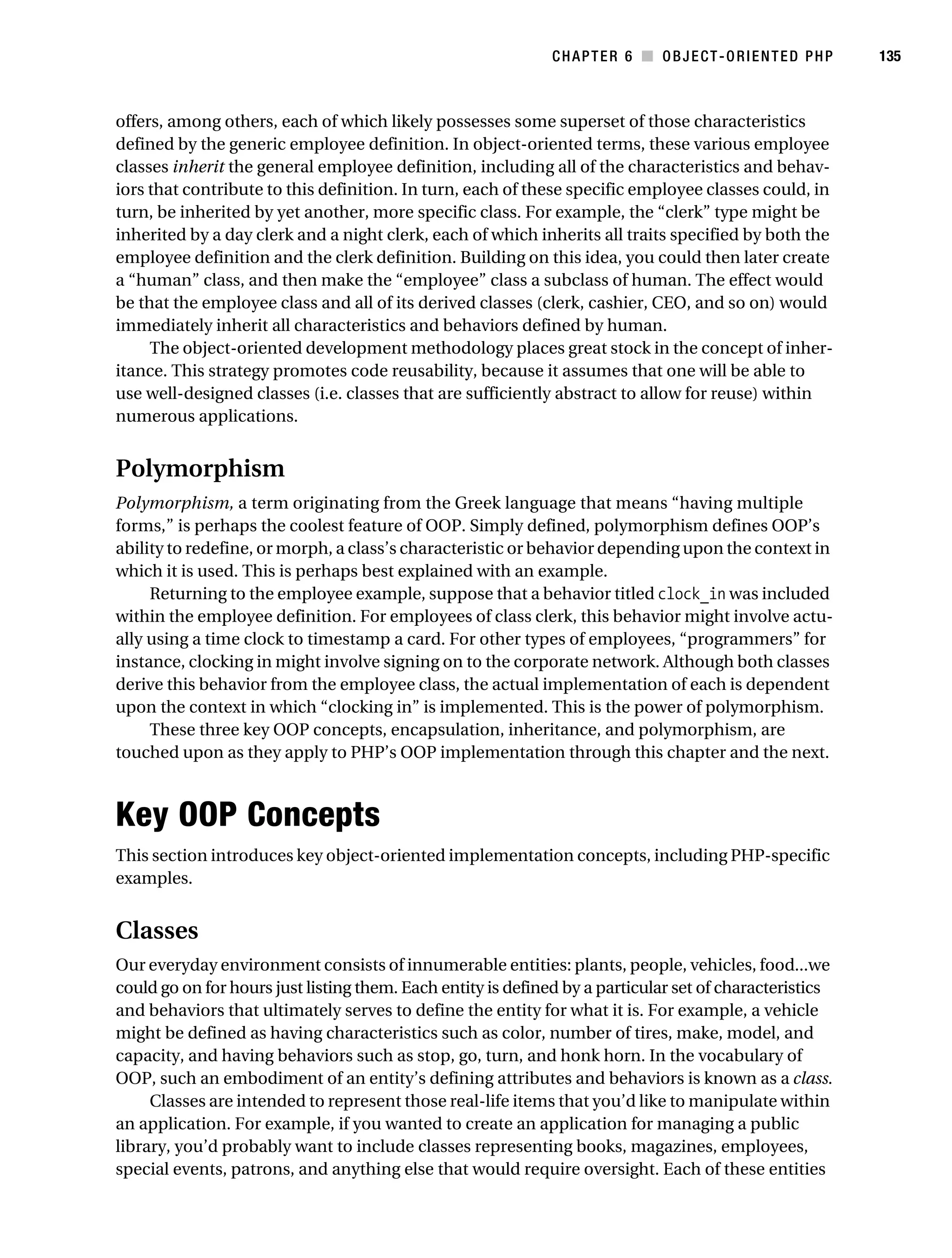 Gilmore 2E_552-1.book Page 135 Tuesday, November 1, 2005 1:31 PM




                                                                         CHAPTER 6 ■ OBJECT-ORIENTED PHP            135



           offers, among others, each of which likely possesses some superset of those characteristics
           defined by the generic employee definition. In object-oriented terms, these various employee
           classes inherit the general employee definition, including all of the characteristics and behav-
           iors that contribute to this definition. In turn, each of these specific employee classes could, in
           turn, be inherited by yet another, more specific class. For example, the “clerk” type might be
           inherited by a day clerk and a night clerk, each of which inherits all traits specified by both the
           employee definition and the clerk definition. Building on this idea, you could then later create
           a “human” class, and then make the “employee” class a subclass of human. The effect would
           be that the employee class and all of its derived classes (clerk, cashier, CEO, and so on) would
           immediately inherit all characteristics and behaviors defined by human.
                The object-oriented development methodology places great stock in the concept of inher-
           itance. This strategy promotes code reusability, because it assumes that one will be able to
           use well-designed classes (i.e. classes that are sufficiently abstract to allow for reuse) within
           numerous applications.


           Polymorphism
           Polymorphism, a term originating from the Greek language that means “having multiple
           forms,” is perhaps the coolest feature of OOP. Simply defined, polymorphism defines OOP’s
           ability to redefine, or morph, a class’s characteristic or behavior depending upon the context in
           which it is used. This is perhaps best explained with an example.
                Returning to the employee example, suppose that a behavior titled clock_in was included
           within the employee definition. For employees of class clerk, this behavior might involve actu-
           ally using a time clock to timestamp a card. For other types of employees, “programmers” for
           instance, clocking in might involve signing on to the corporate network. Although both classes
           derive this behavior from the employee class, the actual implementation of each is dependent
           upon the context in which “clocking in” is implemented. This is the power of polymorphism.
                These three key OOP concepts, encapsulation, inheritance, and polymorphism, are
           touched upon as they apply to PHP’s OOP implementation through this chapter and the next.



           Key OOP Concepts
           This section introduces key object-oriented implementation concepts, including PHP-specific
           examples.


           Classes
           Our everyday environment consists of innumerable entities: plants, people, vehicles, food...we
           could go on for hours just listing them. Each entity is defined by a particular set of characteristics
           and behaviors that ultimately serves to define the entity for what it is. For example, a vehicle
           might be defined as having characteristics such as color, number of tires, make, model, and
           capacity, and having behaviors such as stop, go, turn, and honk horn. In the vocabulary of
           OOP, such an embodiment of an entity’s defining attributes and behaviors is known as a class.
                Classes are intended to represent those real-life items that you’d like to manipulate within
           an application. For example, if you wanted to create an application for managing a public
           library, you’d probably want to include classes representing books, magazines, employees,
           special events, patrons, and anything else that would require oversight. Each of these entities
 