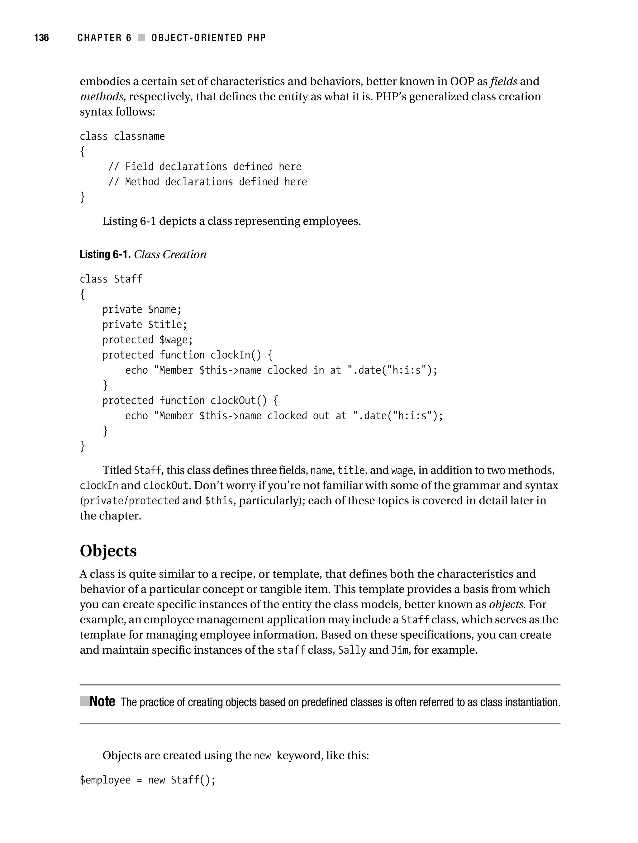 Gilmore 2E_552-1.book Page 136 Tuesday, November 1, 2005 1:31 PM




136        CHAPTER 6 ■ OBJECT-ORIENTED PHP



           embodies a certain set of characteristics and behaviors, better known in OOP as fields and
           methods, respectively, that defines the entity as what it is. PHP’s generalized class creation
           syntax follows:

           class classname
           {
                // Field declarations defined here
                // Method declarations defined here
           }

                 Listing 6-1 depicts a class representing employees.

           Listing 6-1. Class Creation

           class Staff
           {
               private $name;
               private $title;
               protected $wage;
               protected function clockIn() {
                   echo "Member $this->name clocked in at ".date("h:i:s");
               }
               protected function clockOut() {
                   echo "Member $this->name clocked out at ".date("h:i:s");
               }
           }

                Titled Staff, this class defines three fields, name, title, and wage, in addition to two methods,
           clockIn and clockOut. Don’t worry if you’re not familiar with some of the grammar and syntax
           (private/protected and $this, particularly); each of these topics is covered in detail later in
           the chapter.


           Objects
           A class is quite similar to a recipe, or template, that defines both the characteristics and
           behavior of a particular concept or tangible item. This template provides a basis from which
           you can create specific instances of the entity the class models, better known as objects. For
           example, an employee management application may include a Staff class, which serves as the
           template for managing employee information. Based on these specifications, you can create
           and maintain specific instances of the staff class, Sally and Jim, for example.



           ■Note The practice of creating objects based on predefined classes is often referred to as class instantiation.


                 Objects are created using the new keyword, like this:

           $employee = new Staff();
 