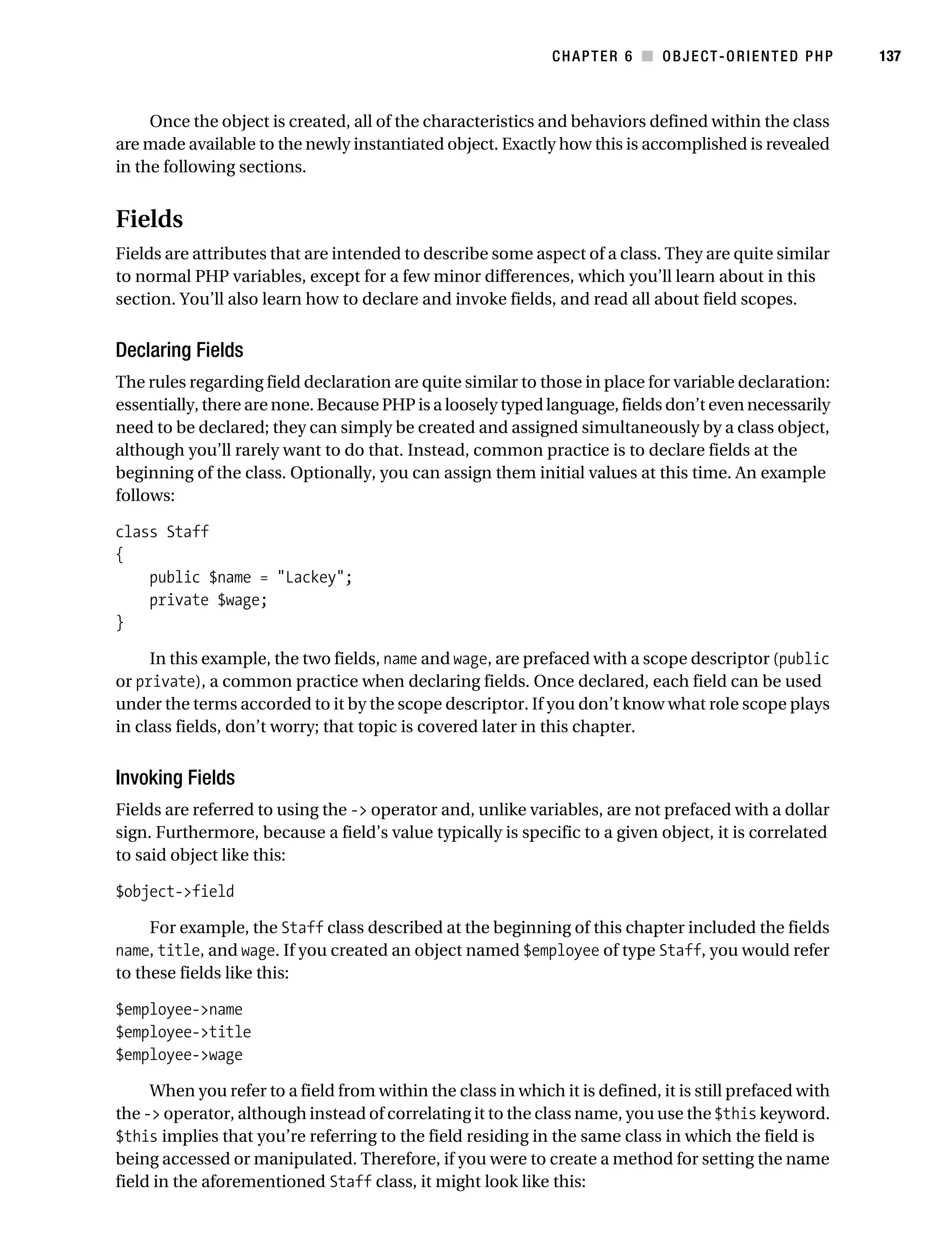 Gilmore 2E_552-1.book Page 137 Tuesday, November 1, 2005 1:31 PM




                                                                         CHAPTER 6 ■ OBJECT-ORIENTED PHP            137



                Once the object is created, all of the characteristics and behaviors defined within the class
           are made available to the newly instantiated object. Exactly how this is accomplished is revealed
           in the following sections.


           Fields
           Fields are attributes that are intended to describe some aspect of a class. They are quite similar
           to normal PHP variables, except for a few minor differences, which you’ll learn about in this
           section. You’ll also learn how to declare and invoke fields, and read all about field scopes.


           Declaring Fields
           The rules regarding field declaration are quite similar to those in place for variable declaration:
           essentially, there are none. Because PHP is a loosely typed language, fields don’t even necessarily
           need to be declared; they can simply be created and assigned simultaneously by a class object,
           although you’ll rarely want to do that. Instead, common practice is to declare fields at the
           beginning of the class. Optionally, you can assign them initial values at this time. An example
           follows:

           class Staff
           {
               public $name = "Lackey";
               private $wage;
           }

                In this example, the two fields, name and wage, are prefaced with a scope descriptor (public
           or private), a common practice when declaring fields. Once declared, each field can be used
           under the terms accorded to it by the scope descriptor. If you don’t know what role scope plays
           in class fields, don’t worry; that topic is covered later in this chapter.


           Invoking Fields
           Fields are referred to using the -> operator and, unlike variables, are not prefaced with a dollar
           sign. Furthermore, because a field’s value typically is specific to a given object, it is correlated
           to said object like this:

           $object->field

                For example, the Staff class described at the beginning of this chapter included the fields
           name, title, and wage. If you created an object named $employee of type Staff, you would refer
           to these fields like this:

           $employee->name
           $employee->title
           $employee->wage

                When you refer to a field from within the class in which it is defined, it is still prefaced with
           the -> operator, although instead of correlating it to the class name, you use the $this keyword.
           $this implies that you’re referring to the field residing in the same class in which the field is
           being accessed or manipulated. Therefore, if you were to create a method for setting the name
           field in the aforementioned Staff class, it might look like this:
 