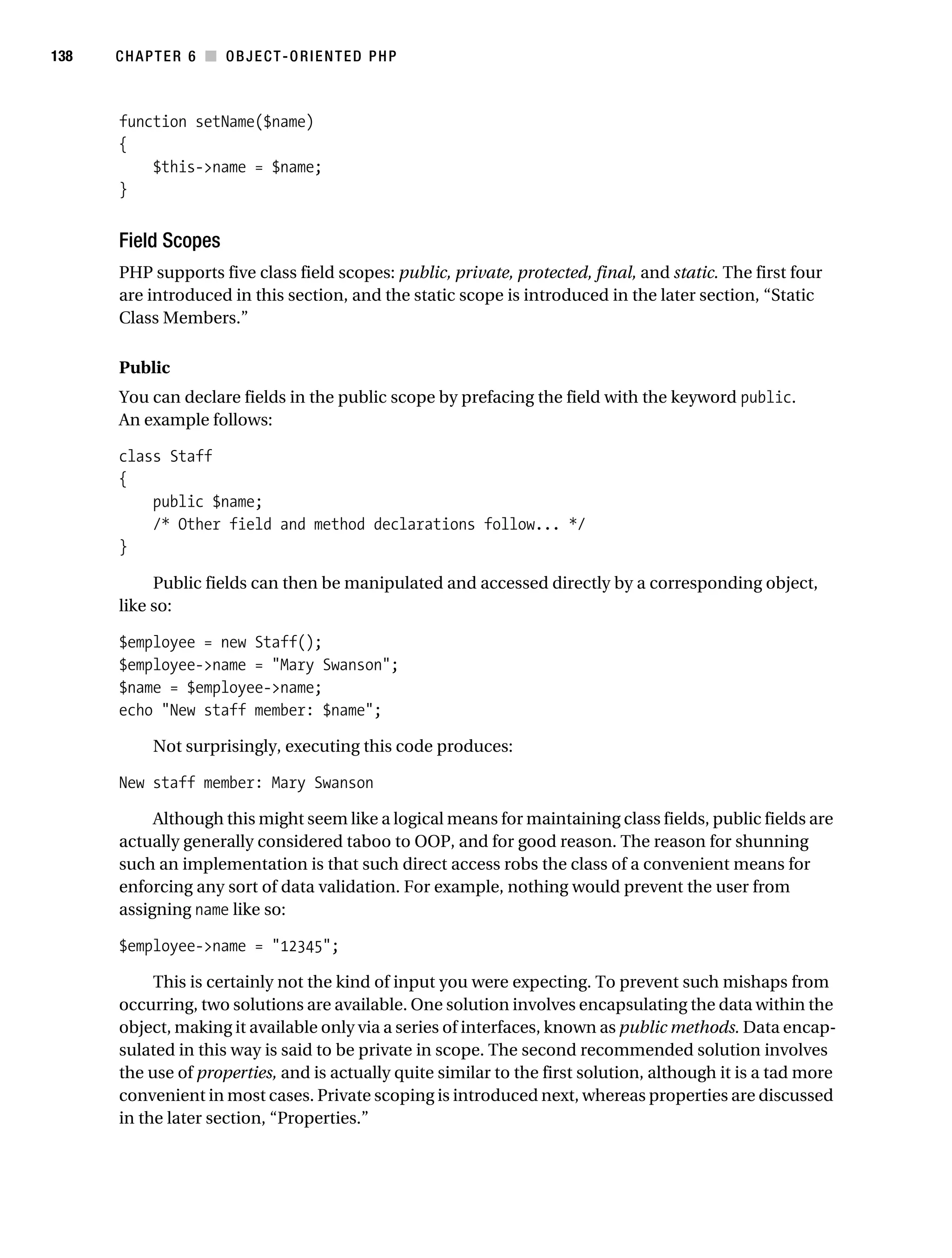 Gilmore 2E_552-1.book Page 138 Tuesday, November 1, 2005 1:31 PM




138        CHAPTER 6 ■ OBJECT-ORIENTED PHP



           function setName($name)
           {
               $this->name = $name;
           }


           Field Scopes
           PHP supports five class field scopes: public, private, protected, final, and static. The first four
           are introduced in this section, and the static scope is introduced in the later section, “Static
           Class Members.”

           Public
           You can declare fields in the public scope by prefacing the field with the keyword public.
           An example follows:

           class Staff
           {
               public $name;
               /* Other field and method declarations follow... */
           }

                Public fields can then be manipulated and accessed directly by a corresponding object,
           like so:

           $employee = new Staff();
           $employee->name = "Mary Swanson";
           $name = $employee->name;
           echo "New staff member: $name";

                 Not surprisingly, executing this code produces:

           New staff member: Mary Swanson

                Although this might seem like a logical means for maintaining class fields, public fields are
           actually generally considered taboo to OOP, and for good reason. The reason for shunning
           such an implementation is that such direct access robs the class of a convenient means for
           enforcing any sort of data validation. For example, nothing would prevent the user from
           assigning name like so:

           $employee->name = "12345";

                This is certainly not the kind of input you were expecting. To prevent such mishaps from
           occurring, two solutions are available. One solution involves encapsulating the data within the
           object, making it available only via a series of interfaces, known as public methods. Data encap-
           sulated in this way is said to be private in scope. The second recommended solution involves
           the use of properties, and is actually quite similar to the first solution, although it is a tad more
           convenient in most cases. Private scoping is introduced next, whereas properties are discussed
           in the later section, “Properties.”
 