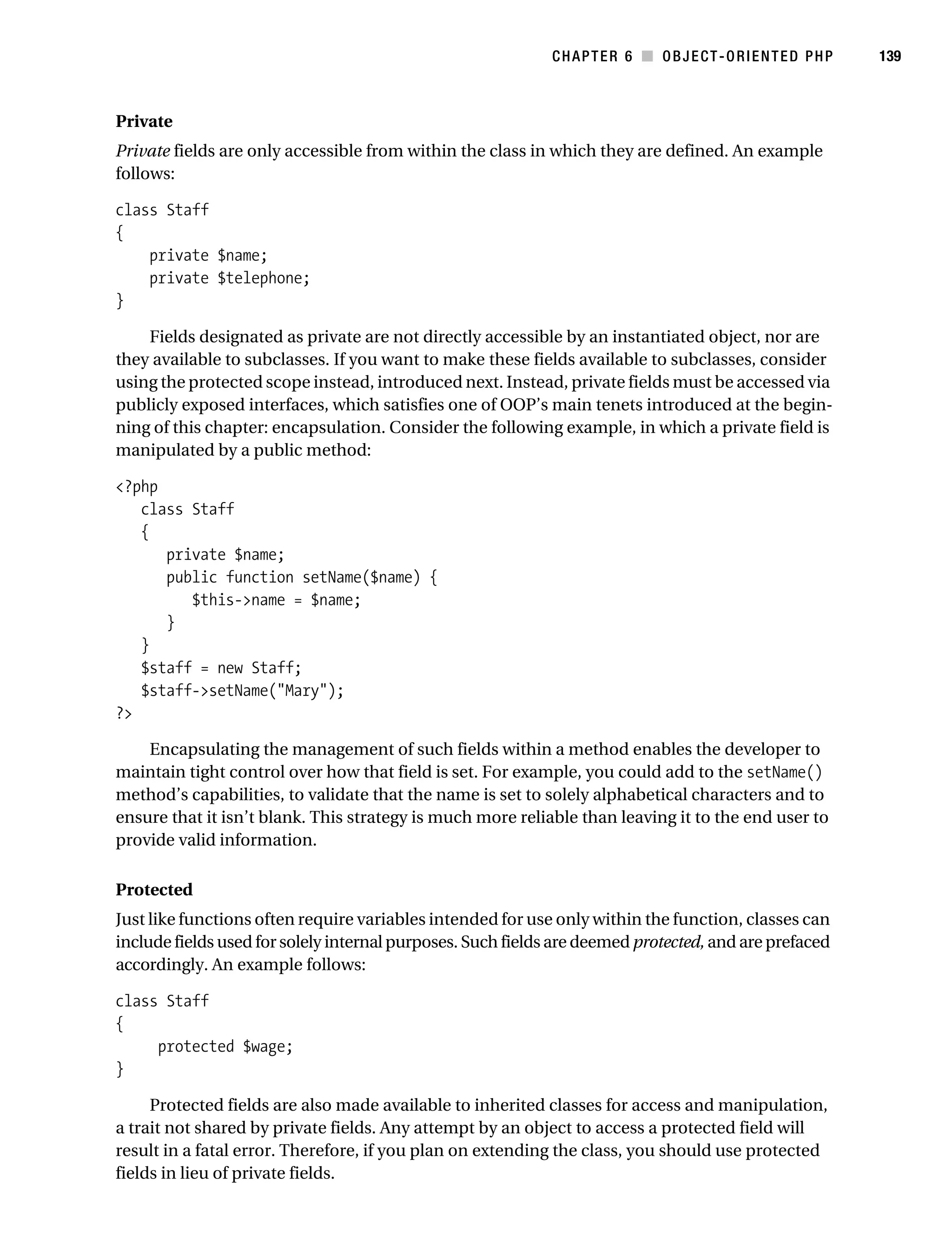Gilmore 2E_552-1.book Page 139 Tuesday, November 1, 2005 1:31 PM




                                                                        CHAPTER 6 ■ OBJECT-ORIENTED PHP           139



           Private
           Private fields are only accessible from within the class in which they are defined. An example
           follows:

           class Staff
           {
               private $name;
               private $telephone;
           }

               Fields designated as private are not directly accessible by an instantiated object, nor are
           they available to subclasses. If you want to make these fields available to subclasses, consider
           using the protected scope instead, introduced next. Instead, private fields must be accessed via
           publicly exposed interfaces, which satisfies one of OOP’s main tenets introduced at the begin-
           ning of this chapter: encapsulation. Consider the following example, in which a private field is
           manipulated by a public method:

           <?php
              class Staff
              {
                 private $name;
                 public function setName($name) {
                    $this->name = $name;
                 }
              }
              $staff = new Staff;
              $staff->setName("Mary");
           ?>

               Encapsulating the management of such fields within a method enables the developer to
           maintain tight control over how that field is set. For example, you could add to the setName()
           method’s capabilities, to validate that the name is set to solely alphabetical characters and to
           ensure that it isn’t blank. This strategy is much more reliable than leaving it to the end user to
           provide valid information.

           Protected
           Just like functions often require variables intended for use only within the function, classes can
           include fields used for solely internal purposes. Such fields are deemed protected, and are prefaced
           accordingly. An example follows:

           class Staff
           {
                protected $wage;
           }

                Protected fields are also made available to inherited classes for access and manipulation,
           a trait not shared by private fields. Any attempt by an object to access a protected field will
           result in a fatal error. Therefore, if you plan on extending the class, you should use protected
           fields in lieu of private fields.
 