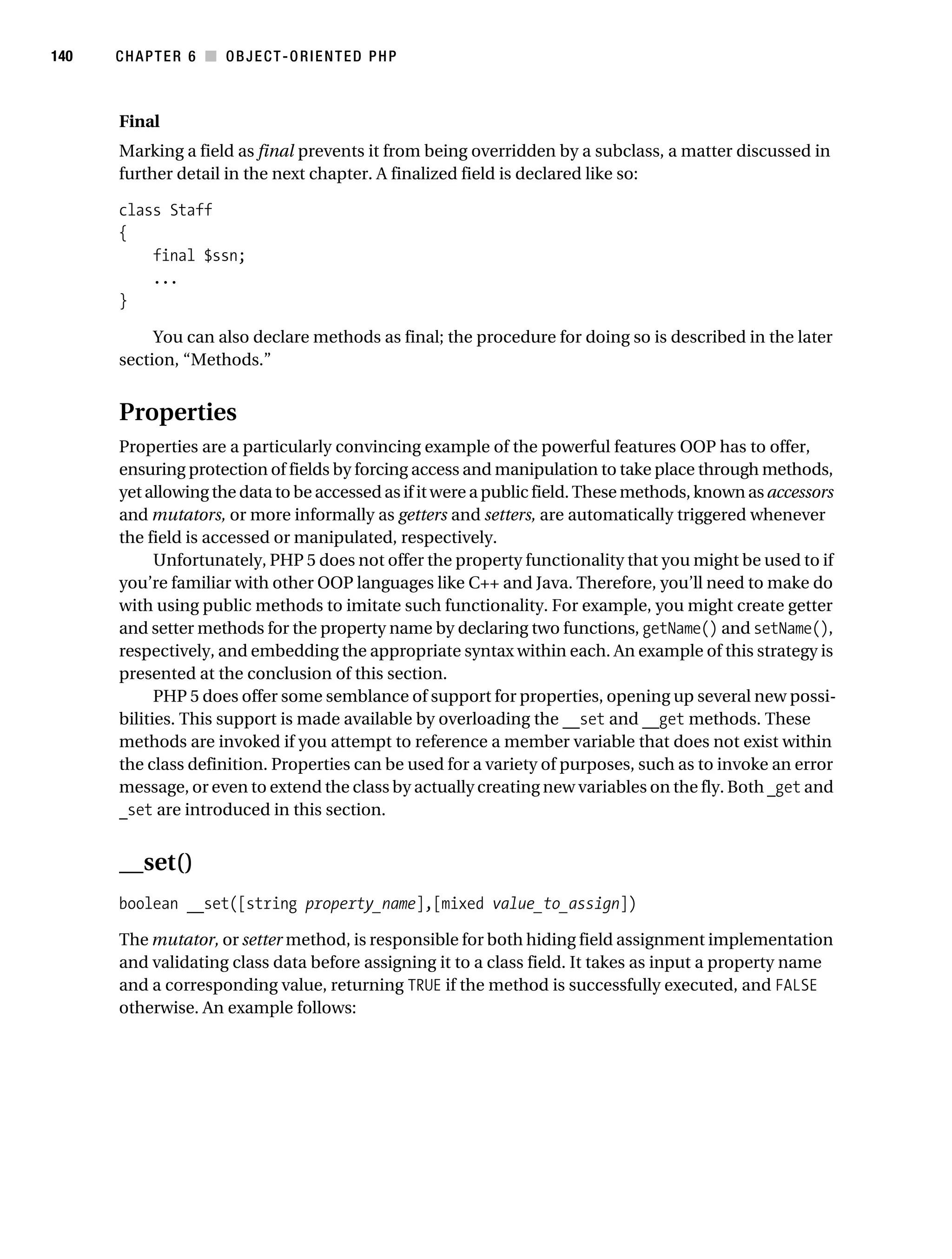 Gilmore 2E_552-1.book Page 140 Tuesday, November 1, 2005 1:31 PM




140        CHAPTER 6 ■ OBJECT-ORIENTED PHP



           Final
           Marking a field as final prevents it from being overridden by a subclass, a matter discussed in
           further detail in the next chapter. A finalized field is declared like so:

           class Staff
           {
               final $ssn;
               ...
           }

                You can also declare methods as final; the procedure for doing so is described in the later
           section, “Methods.”


           Properties
           Properties are a particularly convincing example of the powerful features OOP has to offer,
           ensuring protection of fields by forcing access and manipulation to take place through methods,
           yet allowing the data to be accessed as if it were a public field. These methods, known as accessors
           and mutators, or more informally as getters and setters, are automatically triggered whenever
           the field is accessed or manipulated, respectively.
                 Unfortunately, PHP 5 does not offer the property functionality that you might be used to if
           you’re familiar with other OOP languages like C++ and Java. Therefore, you’ll need to make do
           with using public methods to imitate such functionality. For example, you might create getter
           and setter methods for the property name by declaring two functions, getName() and setName(),
           respectively, and embedding the appropriate syntax within each. An example of this strategy is
           presented at the conclusion of this section.
                 PHP 5 does offer some semblance of support for properties, opening up several new possi-
           bilities. This support is made available by overloading the __set and __get methods. These
           methods are invoked if you attempt to reference a member variable that does not exist within
           the class definition. Properties can be used for a variety of purposes, such as to invoke an error
           message, or even to extend the class by actually creating new variables on the fly. Both _get and
           _set are introduced in this section.


           __set()
           boolean __set([string property_name],[mixed value_to_assign])

           The mutator, or setter method, is responsible for both hiding field assignment implementation
           and validating class data before assigning it to a class field. It takes as input a property name
           and a corresponding value, returning TRUE if the method is successfully executed, and FALSE
           otherwise. An example follows:
 