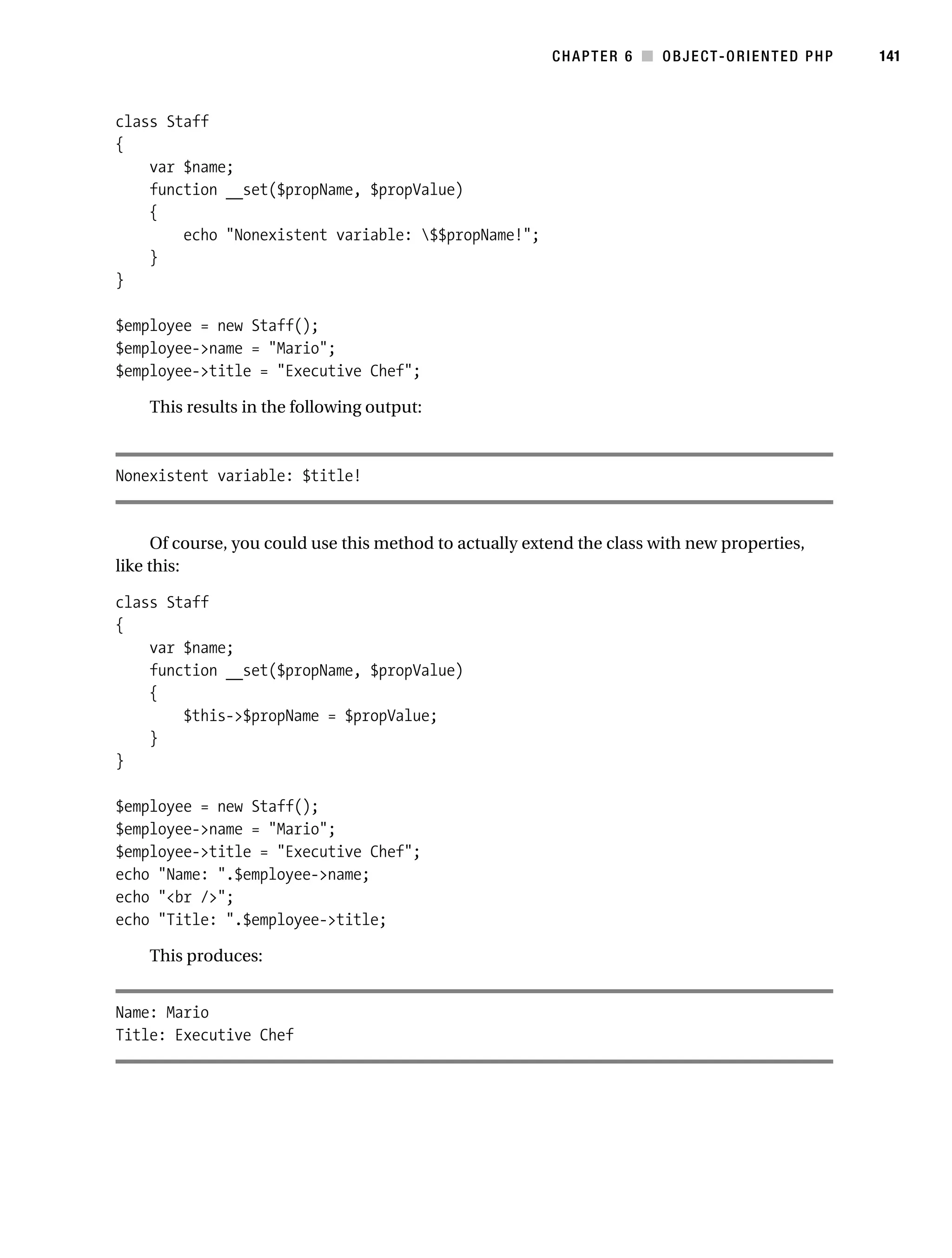 Gilmore 2E_552-1.book Page 141 Tuesday, November 1, 2005 1:31 PM




                                                                     CHAPTER 6 ■ OBJECT-ORIENTED PHP      141



           class Staff
           {
               var $name;
               function __set($propName, $propValue)
               {
                   echo "Nonexistent variable: $$propName!";
               }
           }

           $employee = new Staff();
           $employee->name = "Mario";
           $employee->title = "Executive Chef";

                This results in the following output:



           Nonexistent variable: $title!


                 Of course, you could use this method to actually extend the class with new properties,
           like this:

           class Staff
           {
               var $name;
               function __set($propName, $propValue)
               {
                   $this->$propName = $propValue;
               }
           }

           $employee = new Staff();
           $employee->name = "Mario";
           $employee->title = "Executive Chef";
           echo "Name: ".$employee->name;
           echo "<br />";
           echo "Title: ".$employee->title;

                This produces:


           Name: Mario
           Title: Executive Chef
 