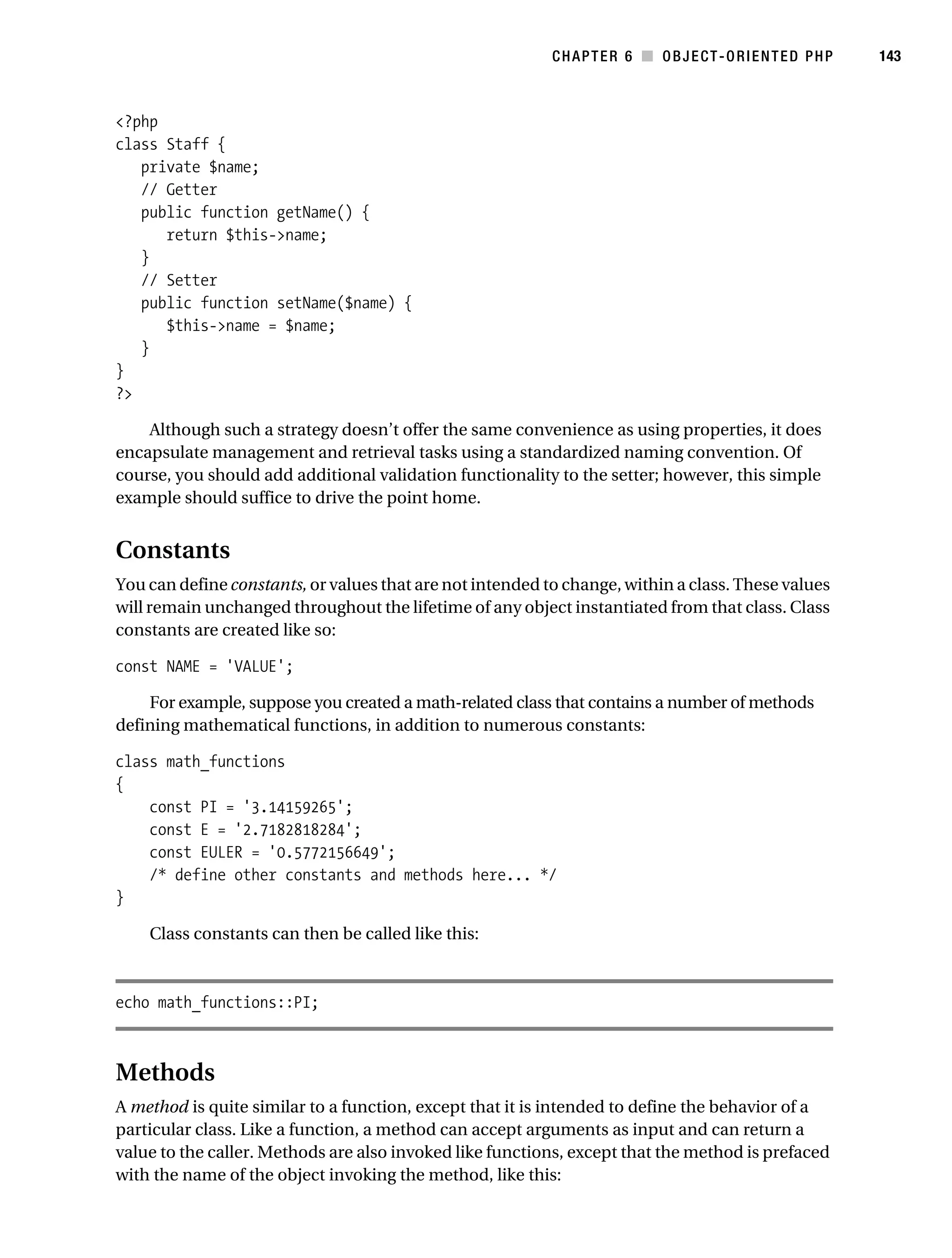 Gilmore 2E_552-1.book Page 143 Tuesday, November 1, 2005 1:31 PM




                                                                      CHAPTER 6 ■ OBJECT-ORIENTED PHP          143



           <?php
           class Staff {
              private $name;
              // Getter
              public function getName() {
                 return $this->name;
              }
              // Setter
              public function setName($name) {
                 $this->name = $name;
              }
           }
           ?>

               Although such a strategy doesn’t offer the same convenience as using properties, it does
           encapsulate management and retrieval tasks using a standardized naming convention. Of
           course, you should add additional validation functionality to the setter; however, this simple
           example should suffice to drive the point home.


           Constants
           You can define constants, or values that are not intended to change, within a class. These values
           will remain unchanged throughout the lifetime of any object instantiated from that class. Class
           constants are created like so:

           const NAME = 'VALUE';

               For example, suppose you created a math-related class that contains a number of methods
           defining mathematical functions, in addition to numerous constants:

           class math_functions
           {
               const PI = '3.14159265';
               const E = '2.7182818284';
               const EULER = '0.5772156649';
               /* define other constants and methods here... */
           }

                Class constants can then be called like this:



           echo math_functions::PI;



           Methods
           A method is quite similar to a function, except that it is intended to define the behavior of a
           particular class. Like a function, a method can accept arguments as input and can return a
           value to the caller. Methods are also invoked like functions, except that the method is prefaced
           with the name of the object invoking the method, like this:
 