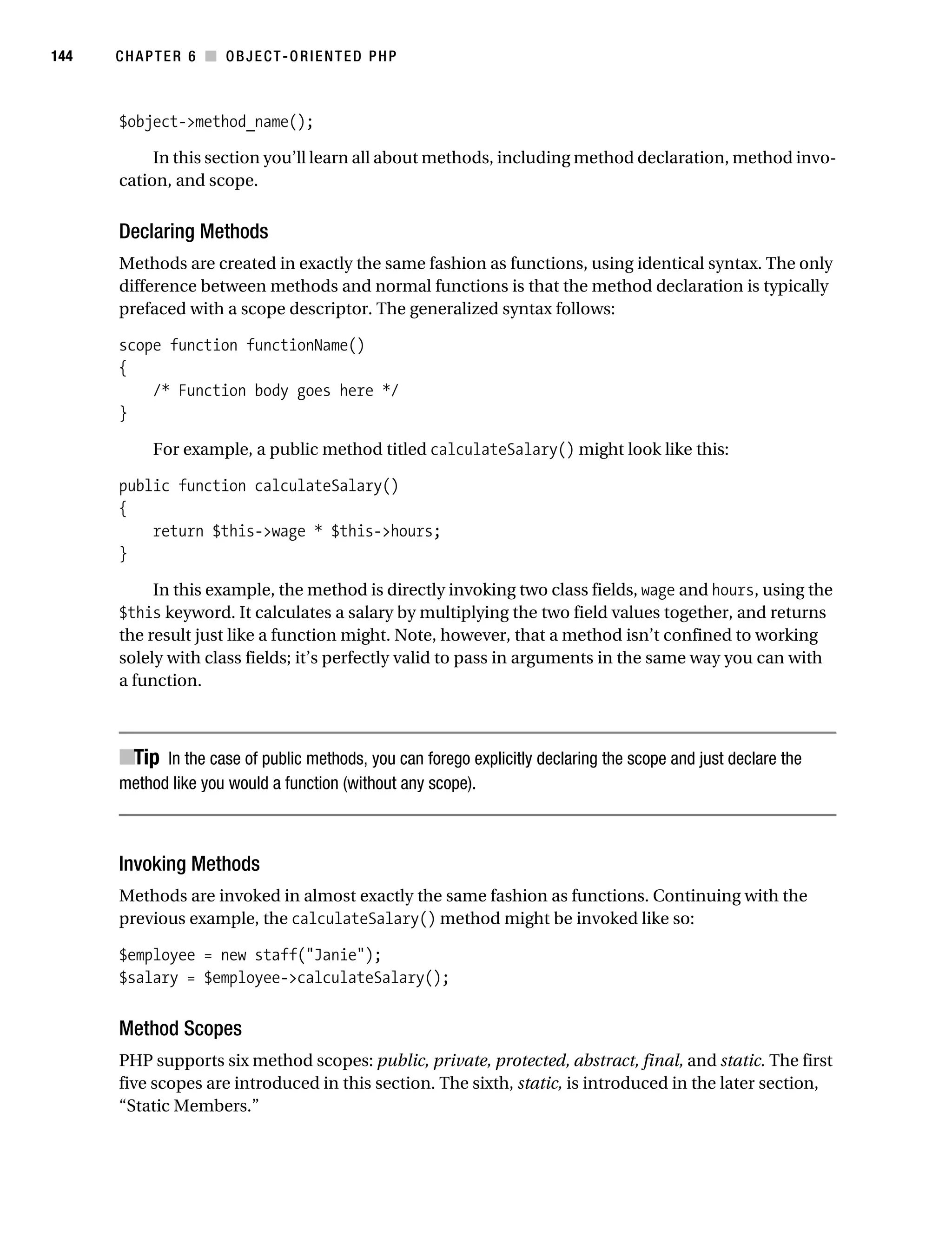 Gilmore 2E_552-1.book Page 144 Tuesday, November 1, 2005 1:31 PM




144        CHAPTER 6 ■ OBJECT-ORIENTED PHP



           $object->method_name();

                In this section you’ll learn all about methods, including method declaration, method invo-
           cation, and scope.


           Declaring Methods
           Methods are created in exactly the same fashion as functions, using identical syntax. The only
           difference between methods and normal functions is that the method declaration is typically
           prefaced with a scope descriptor. The generalized syntax follows:

           scope function functionName()
           {
               /* Function body goes here */
           }

                 For example, a public method titled calculateSalary() might look like this:

           public function calculateSalary()
           {
               return $this->wage * $this->hours;
           }

                In this example, the method is directly invoking two class fields, wage and hours, using the
           $this keyword. It calculates a salary by multiplying the two field values together, and returns
           the result just like a function might. Note, however, that a method isn’t confined to working
           solely with class fields; it’s perfectly valid to pass in arguments in the same way you can with
           a function.



           ■Tip In the case of public methods, you can forego explicitly declaring the scope and just declare the
           method like you would a function (without any scope).



           Invoking Methods
           Methods are invoked in almost exactly the same fashion as functions. Continuing with the
           previous example, the calculateSalary() method might be invoked like so:

           $employee = new staff("Janie");
           $salary = $employee->calculateSalary();


           Method Scopes
           PHP supports six method scopes: public, private, protected, abstract, final, and static. The first
           five scopes are introduced in this section. The sixth, static, is introduced in the later section,
           “Static Members.”
 