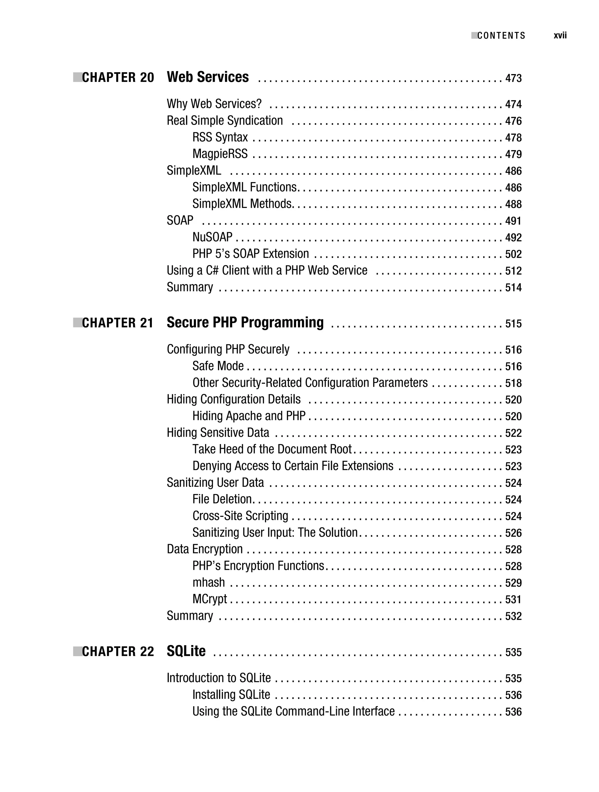 Gilmore_552-1Front.fm Page xvii Wednesday, December 21, 2005 3:05 PM




                                                                                                                                        ■C O N T E N T S    xvii



           ■CHAPTER 20 Web Services . . . . . . . . . . . . . . . . . . . . . . . . . . . . . . . . . . . . . . . . . . . . 473
                                     Why Web Services? . . . . . . . . . . . . . . . . . . . . . . . . . . . . . . . . . . . . . . . . . . 474
                                     Real Simple Syndication . . . . . . . . . . . . . . . . . . . . . . . . . . . . . . . . . . . . . . 476
                                          RSS Syntax . . . . . . . . . . . . . . . . . . . . . . . . . . . . . . . . . . . . . . . . . . . . . 478
                                          MagpieRSS . . . . . . . . . . . . . . . . . . . . . . . . . . . . . . . . . . . . . . . . . . . . . 479
                                     SimpleXML . . . . . . . . . . . . . . . . . . . . . . . . . . . . . . . . . . . . . . . . . . . . . . . . . 486
                                          SimpleXML Functions . . . . . . . . . . . . . . . . . . . . . . . . . . . . . . . . . . . . . 486
                                          SimpleXML Methods. . . . . . . . . . . . . . . . . . . . . . . . . . . . . . . . . . . . . . 488
                                     SOAP . . . . . . . . . . . . . . . . . . . . . . . . . . . . . . . . . . . . . . . . . . . . . . . . . . . . . . 491
                                          NuSOAP . . . . . . . . . . . . . . . . . . . . . . . . . . . . . . . . . . . . . . . . . . . . . . . . 492
                                          PHP 5’s SOAP Extension . . . . . . . . . . . . . . . . . . . . . . . . . . . . . . . . . . 502
                                     Using a C# Client with a PHP Web Service . . . . . . . . . . . . . . . . . . . . . . . 512
                                     Summary . . . . . . . . . . . . . . . . . . . . . . . . . . . . . . . . . . . . . . . . . . . . . . . . . . . 514

           ■CHAPTER 21 Secure PHP Programming . . . . . . . . . . . . . . . . . . . . . . . . . . . . . . . 515
                                     Configuring PHP Securely . . . . . . . . . . . . . . . . . . . . . . . . . . . . . . . . . . . . . 516
                                          Safe Mode . . . . . . . . . . . . . . . . . . . . . . . . . . . . . . . . . . . . . . . . . . . . . . 516
                                          Other Security-Related Configuration Parameters . . . . . . . . . . . . . 518
                                     Hiding Configuration Details . . . . . . . . . . . . . . . . . . . . . . . . . . . . . . . . . . . 520
                                          Hiding Apache and PHP . . . . . . . . . . . . . . . . . . . . . . . . . . . . . . . . . . . 520
                                     Hiding Sensitive Data . . . . . . . . . . . . . . . . . . . . . . . . . . . . . . . . . . . . . . . . . 522
                                          Take Heed of the Document Root . . . . . . . . . . . . . . . . . . . . . . . . . . . 523
                                          Denying Access to Certain File Extensions . . . . . . . . . . . . . . . . . . . 523
                                     Sanitizing User Data . . . . . . . . . . . . . . . . . . . . . . . . . . . . . . . . . . . . . . . . . . 524
                                          File Deletion . . . . . . . . . . . . . . . . . . . . . . . . . . . . . . . . . . . . . . . . . . . . . 524
                                          Cross-Site Scripting . . . . . . . . . . . . . . . . . . . . . . . . . . . . . . . . . . . . . . 524
                                          Sanitizing User Input: The Solution . . . . . . . . . . . . . . . . . . . . . . . . . . 526
                                     Data Encryption . . . . . . . . . . . . . . . . . . . . . . . . . . . . . . . . . . . . . . . . . . . . . . 528
                                          PHP’s Encryption Functions . . . . . . . . . . . . . . . . . . . . . . . . . . . . . . . . 528
                                          mhash . . . . . . . . . . . . . . . . . . . . . . . . . . . . . . . . . . . . . . . . . . . . . . . . . 529
                                          MCrypt . . . . . . . . . . . . . . . . . . . . . . . . . . . . . . . . . . . . . . . . . . . . . . . . . 531
                                     Summary . . . . . . . . . . . . . . . . . . . . . . . . . . . . . . . . . . . . . . . . . . . . . . . . . . . 532

           ■CHAPTER 22 SQLite . . . . . . . . . . . . . . . . . . . . . . . . . . . . . . . . . . . . . . . . . . . . . . . . . . . . 535
                                     Introduction to SQLite . . . . . . . . . . . . . . . . . . . . . . . . . . . . . . . . . . . . . . . . . 535
                                           Installing SQLite . . . . . . . . . . . . . . . . . . . . . . . . . . . . . . . . . . . . . . . . . 536
                                           Using the SQLite Command-Line Interface . . . . . . . . . . . . . . . . . . . 536
 