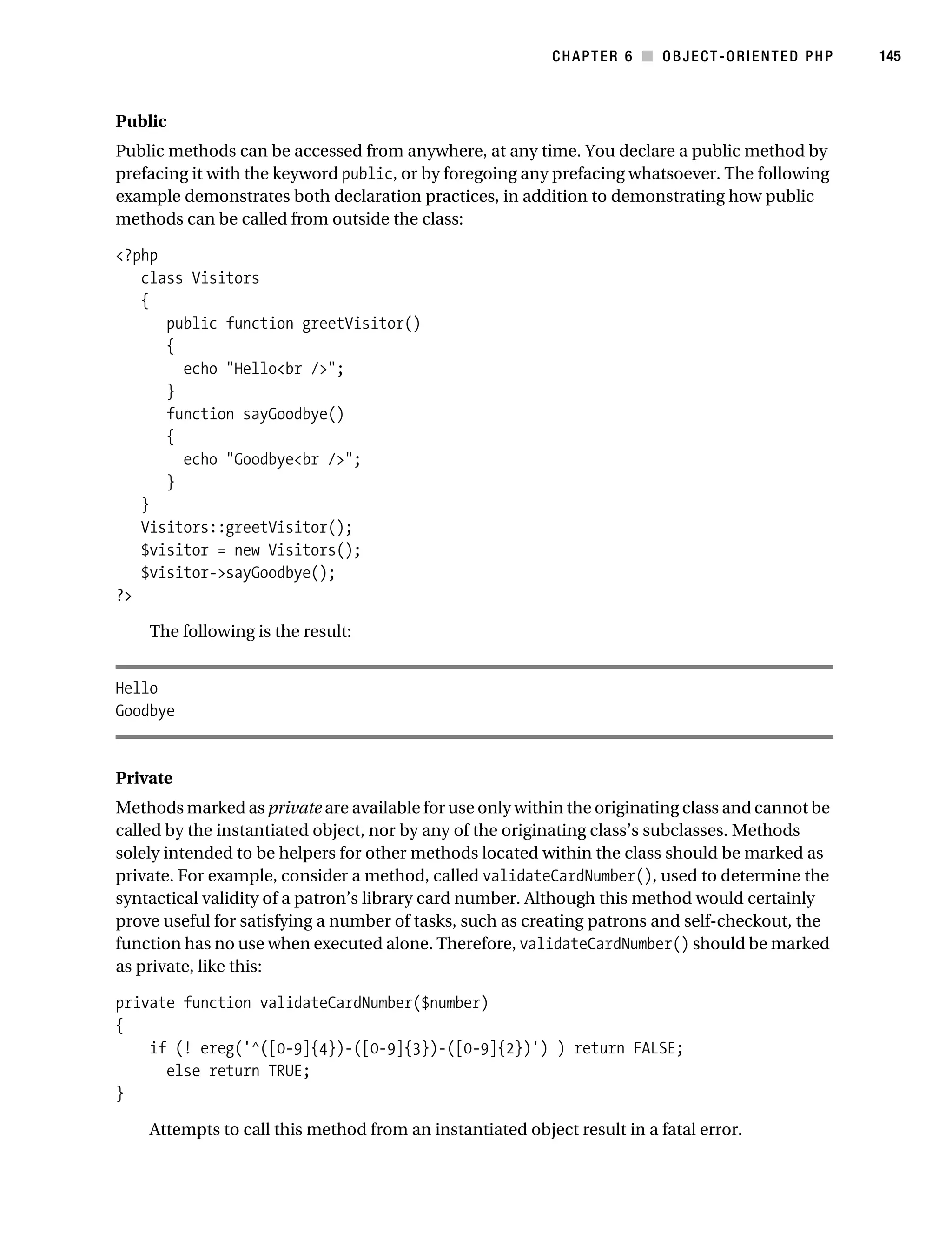 Gilmore 2E_552-1.book Page 145 Tuesday, November 1, 2005 1:31 PM




                                                                       CHAPTER 6 ■ OBJECT-ORIENTED PHP       145



           Public
           Public methods can be accessed from anywhere, at any time. You declare a public method by
           prefacing it with the keyword public, or by foregoing any prefacing whatsoever. The following
           example demonstrates both declaration practices, in addition to demonstrating how public
           methods can be called from outside the class:

           <?php
              class Visitors
              {
                 public function greetVisitor()
                 {
                   echo "Hello<br />";
                 }
                 function sayGoodbye()
                 {
                   echo "Goodbye<br />";
                 }
              }
              Visitors::greetVisitor();
              $visitor = new Visitors();
              $visitor->sayGoodbye();
           ?>

                The following is the result:


           Hello
           Goodbye


           Private
           Methods marked as private are available for use only within the originating class and cannot be
           called by the instantiated object, nor by any of the originating class’s subclasses. Methods
           solely intended to be helpers for other methods located within the class should be marked as
           private. For example, consider a method, called validateCardNumber(), used to determine the
           syntactical validity of a patron’s library card number. Although this method would certainly
           prove useful for satisfying a number of tasks, such as creating patrons and self-checkout, the
           function has no use when executed alone. Therefore, validateCardNumber() should be marked
           as private, like this:

           private function validateCardNumber($number)
           {
               if (! ereg('^([0-9]{4})-([0-9]{3})-([0-9]{2})') ) return FALSE;
                 else return TRUE;
           }

                Attempts to call this method from an instantiated object result in a fatal error.
 