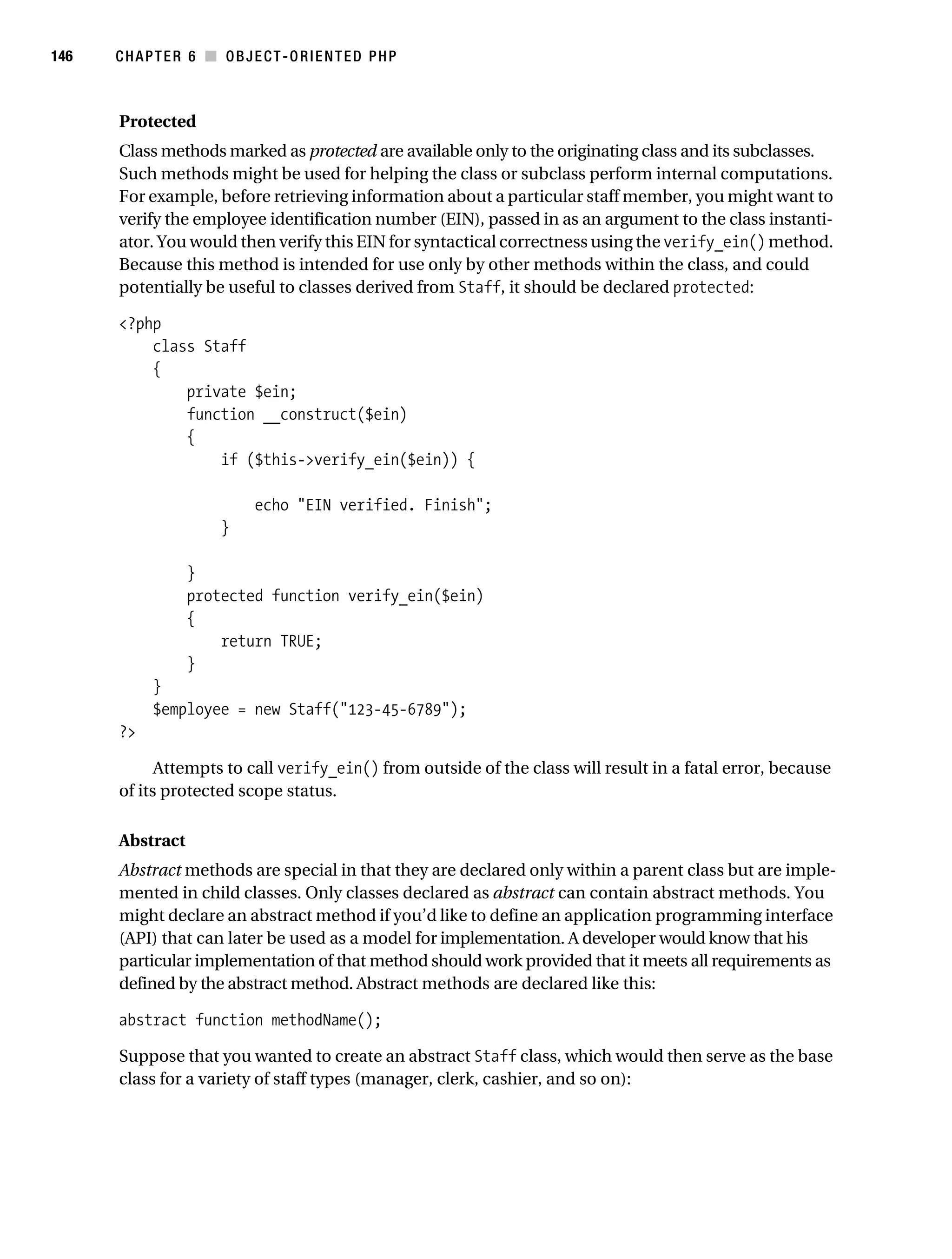 Gilmore 2E_552-1.book Page 146 Tuesday, November 1, 2005 1:31 PM




146        CHAPTER 6 ■ OBJECT-ORIENTED PHP



           Protected
           Class methods marked as protected are available only to the originating class and its subclasses.
           Such methods might be used for helping the class or subclass perform internal computations.
           For example, before retrieving information about a particular staff member, you might want to
           verify the employee identification number (EIN), passed in as an argument to the class instanti-
           ator. You would then verify this EIN for syntactical correctness using the verify_ein() method.
           Because this method is intended for use only by other methods within the class, and could
           potentially be useful to classes derived from Staff, it should be declared protected:

           <?php
               class Staff
               {
                   private $ein;
                   function __construct($ein)
                   {
                       if ($this->verify_ein($ein)) {

                                  echo "EIN verified. Finish";
                            }

                       }
                       protected function verify_ein($ein)
                       {
                           return TRUE;
                       }
                 }
                 $employee = new Staff("123-45-6789");
           ?>

                 Attempts to call verify_ein() from outside of the class will result in a fatal error, because
           of its protected scope status.

           Abstract
           Abstract methods are special in that they are declared only within a parent class but are imple-
           mented in child classes. Only classes declared as abstract can contain abstract methods. You
           might declare an abstract method if you’d like to define an application programming interface
           (API) that can later be used as a model for implementation. A developer would know that his
           particular implementation of that method should work provided that it meets all requirements as
           defined by the abstract method. Abstract methods are declared like this:

           abstract function methodName();

           Suppose that you wanted to create an abstract Staff class, which would then serve as the base
           class for a variety of staff types (manager, clerk, cashier, and so on):
 
