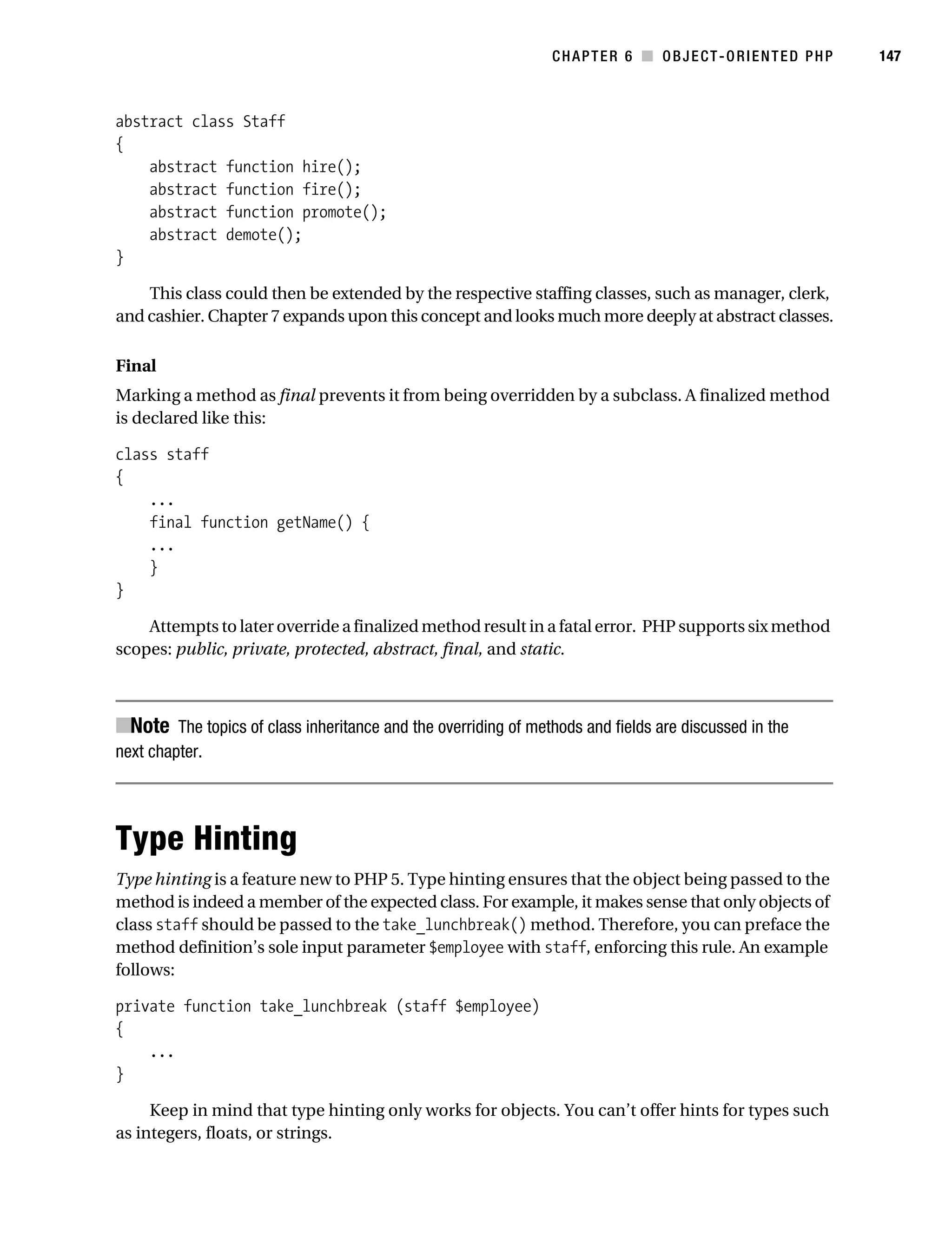 Gilmore 2E_552-1.book Page 147 Tuesday, November 1, 2005 1:31 PM




                                                                           CHAPTER 6 ■ OBJECT-ORIENTED PHP       147



           abstract class Staff
           {
               abstract function hire();
               abstract function fire();
               abstract function promote();
               abstract demote();
           }

               This class could then be extended by the respective staffing classes, such as manager, clerk,
           and cashier. Chapter 7 expands upon this concept and looks much more deeply at abstract classes.

           Final
           Marking a method as final prevents it from being overridden by a subclass. A finalized method
           is declared like this:

           class staff
           {
               ...
               final function getName() {
               ...
               }
           }

               Attempts to later override a finalized method result in a fatal error. PHP supports six method
           scopes: public, private, protected, abstract, final, and static.



           ■Note The topics of class inheritance and the overriding of methods and fields are discussed in the
           next chapter.




           Type Hinting
           Type hinting is a feature new to PHP 5. Type hinting ensures that the object being passed to the
           method is indeed a member of the expected class. For example, it makes sense that only objects of
           class staff should be passed to the take_lunchbreak() method. Therefore, you can preface the
           method definition’s sole input parameter $employee with staff, enforcing this rule. An example
           follows:

           private function take_lunchbreak (staff $employee)
           {
               ...
           }

                Keep in mind that type hinting only works for objects. You can’t offer hints for types such
           as integers, floats, or strings.
 