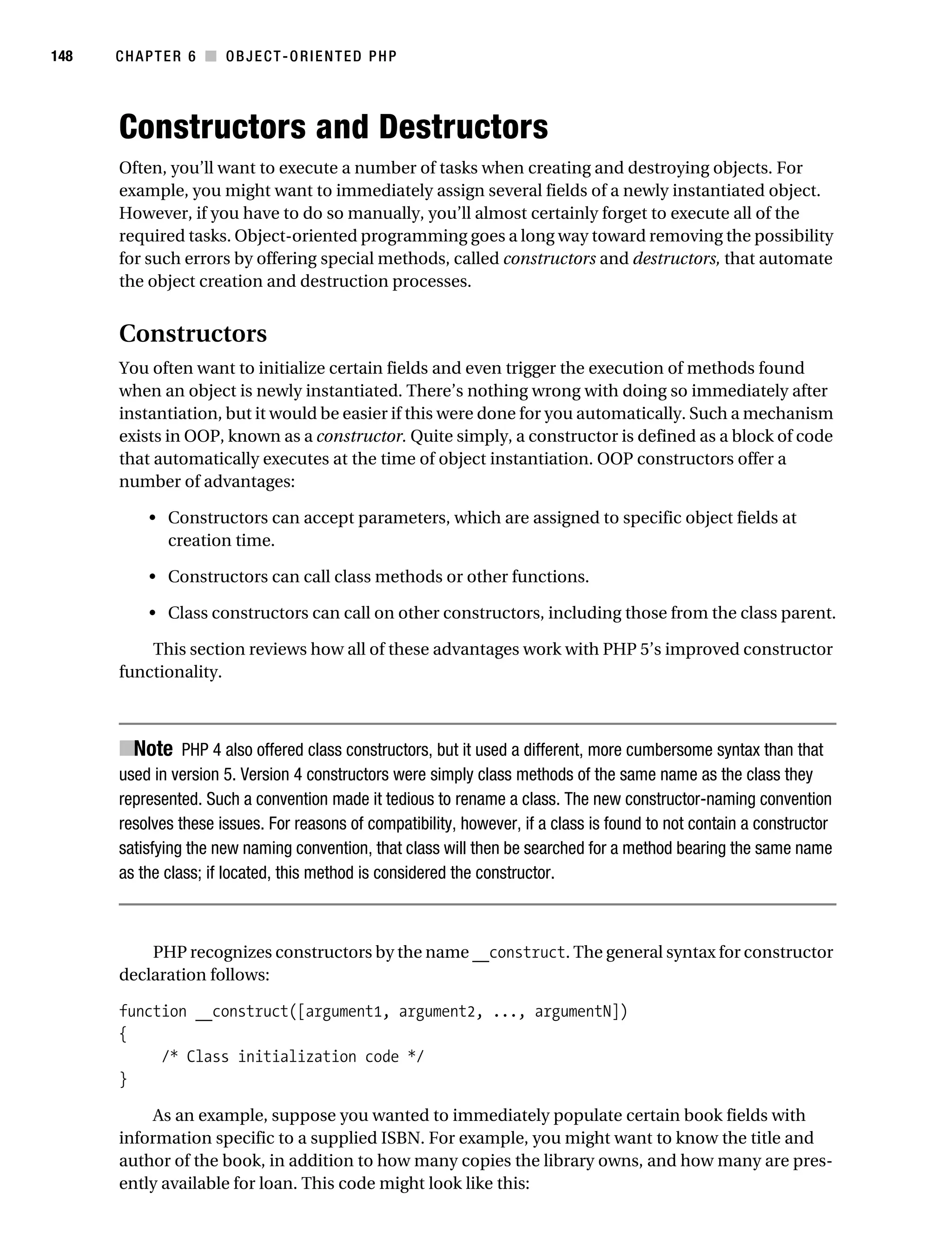 Gilmore 2E_552-1.book Page 148 Tuesday, November 1, 2005 1:31 PM




148        CHAPTER 6 ■ OBJECT-ORIENTED PHP




           Constructors and Destructors
           Often, you’ll want to execute a number of tasks when creating and destroying objects. For
           example, you might want to immediately assign several fields of a newly instantiated object.
           However, if you have to do so manually, you’ll almost certainly forget to execute all of the
           required tasks. Object-oriented programming goes a long way toward removing the possibility
           for such errors by offering special methods, called constructors and destructors, that automate
           the object creation and destruction processes.


           Constructors
           You often want to initialize certain fields and even trigger the execution of methods found
           when an object is newly instantiated. There’s nothing wrong with doing so immediately after
           instantiation, but it would be easier if this were done for you automatically. Such a mechanism
           exists in OOP, known as a constructor. Quite simply, a constructor is defined as a block of code
           that automatically executes at the time of object instantiation. OOP constructors offer a
           number of advantages:

                • Constructors can accept parameters, which are assigned to specific object fields at
                  creation time.

                • Constructors can call class methods or other functions.

                • Class constructors can call on other constructors, including those from the class parent.

               This section reviews how all of these advantages work with PHP 5’s improved constructor
           functionality.



           ■Note PHP 4 also offered class constructors, but it used a different, more cumbersome syntax than that
           used in version 5. Version 4 constructors were simply class methods of the same name as the class they
           represented. Such a convention made it tedious to rename a class. The new constructor-naming convention
           resolves these issues. For reasons of compatibility, however, if a class is found to not contain a constructor
           satisfying the new naming convention, that class will then be searched for a method bearing the same name
           as the class; if located, this method is considered the constructor.



               PHP recognizes constructors by the name __construct. The general syntax for constructor
           declaration follows:

           function __construct([argument1, argument2, ..., argumentN])
           {
                /* Class initialization code */
           }

                As an example, suppose you wanted to immediately populate certain book fields with
           information specific to a supplied ISBN. For example, you might want to know the title and
           author of the book, in addition to how many copies the library owns, and how many are pres-
           ently available for loan. This code might look like this:
 
