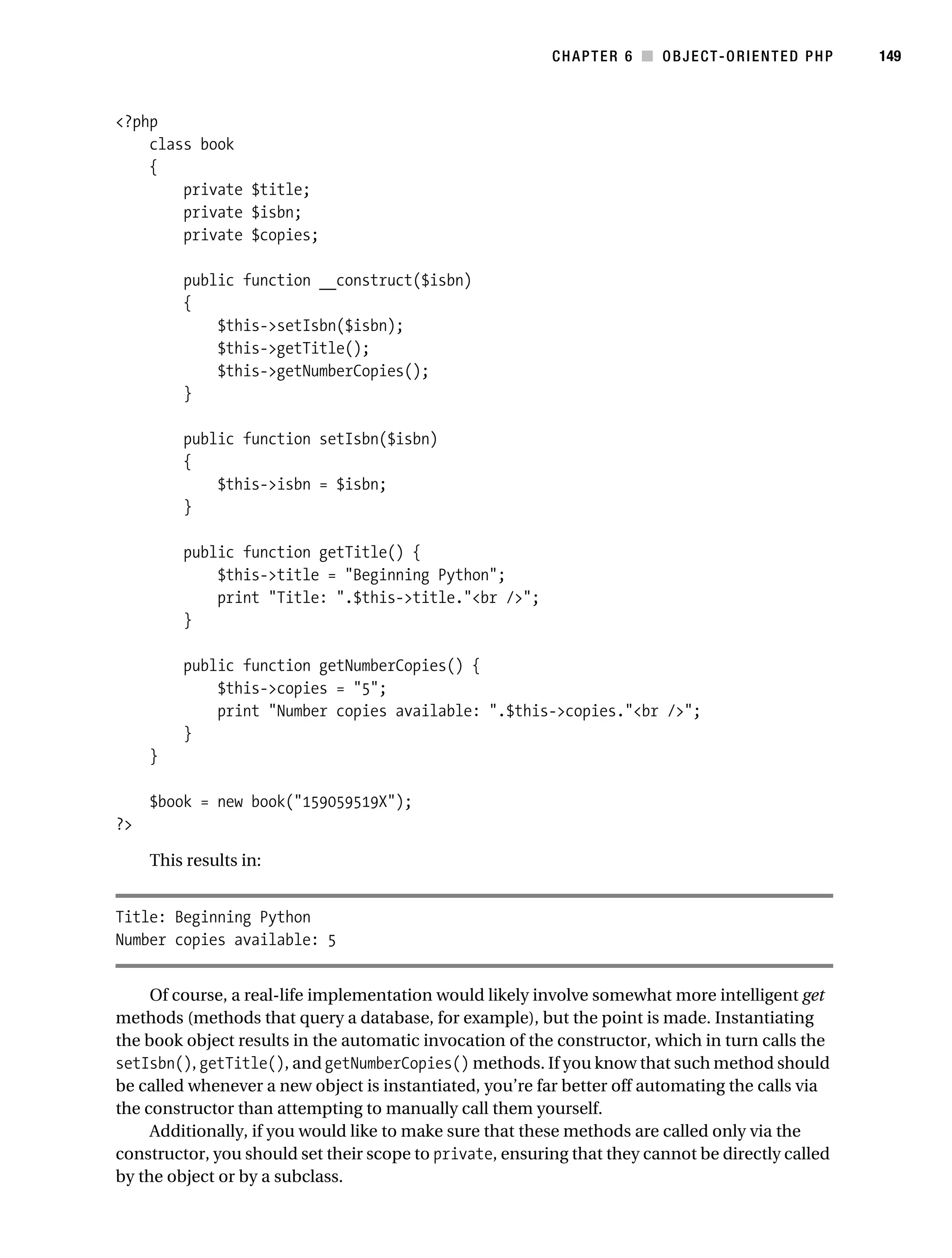 Gilmore 2E_552-1.book Page 149 Tuesday, November 1, 2005 1:31 PM




                                                                     CHAPTER 6 ■ OBJECT-ORIENTED PHP          149



           <?php
               class book
               {
                   private $title;
                   private $isbn;
                   private $copies;

                      public function __construct($isbn)
                      {
                          $this->setIsbn($isbn);
                          $this->getTitle();
                          $this->getNumberCopies();
                      }

                      public function setIsbn($isbn)
                      {
                          $this->isbn = $isbn;
                      }

                      public function getTitle() {
                          $this->title = "Beginning Python";
                          print "Title: ".$this->title."<br />";
                      }

                      public function getNumberCopies() {
                          $this->copies = "5";
                          print "Number copies available: ".$this->copies."<br />";
                      }
                }

                $book = new book("159059519X");
           ?>

                This results in:


           Title: Beginning Python
           Number copies available: 5


                Of course, a real-life implementation would likely involve somewhat more intelligent get
           methods (methods that query a database, for example), but the point is made. Instantiating
           the book object results in the automatic invocation of the constructor, which in turn calls the
           setIsbn(), getTitle(), and getNumberCopies() methods. If you know that such method should
           be called whenever a new object is instantiated, you’re far better off automating the calls via
           the constructor than attempting to manually call them yourself.
                Additionally, if you would like to make sure that these methods are called only via the
           constructor, you should set their scope to private, ensuring that they cannot be directly called
           by the object or by a subclass.
 