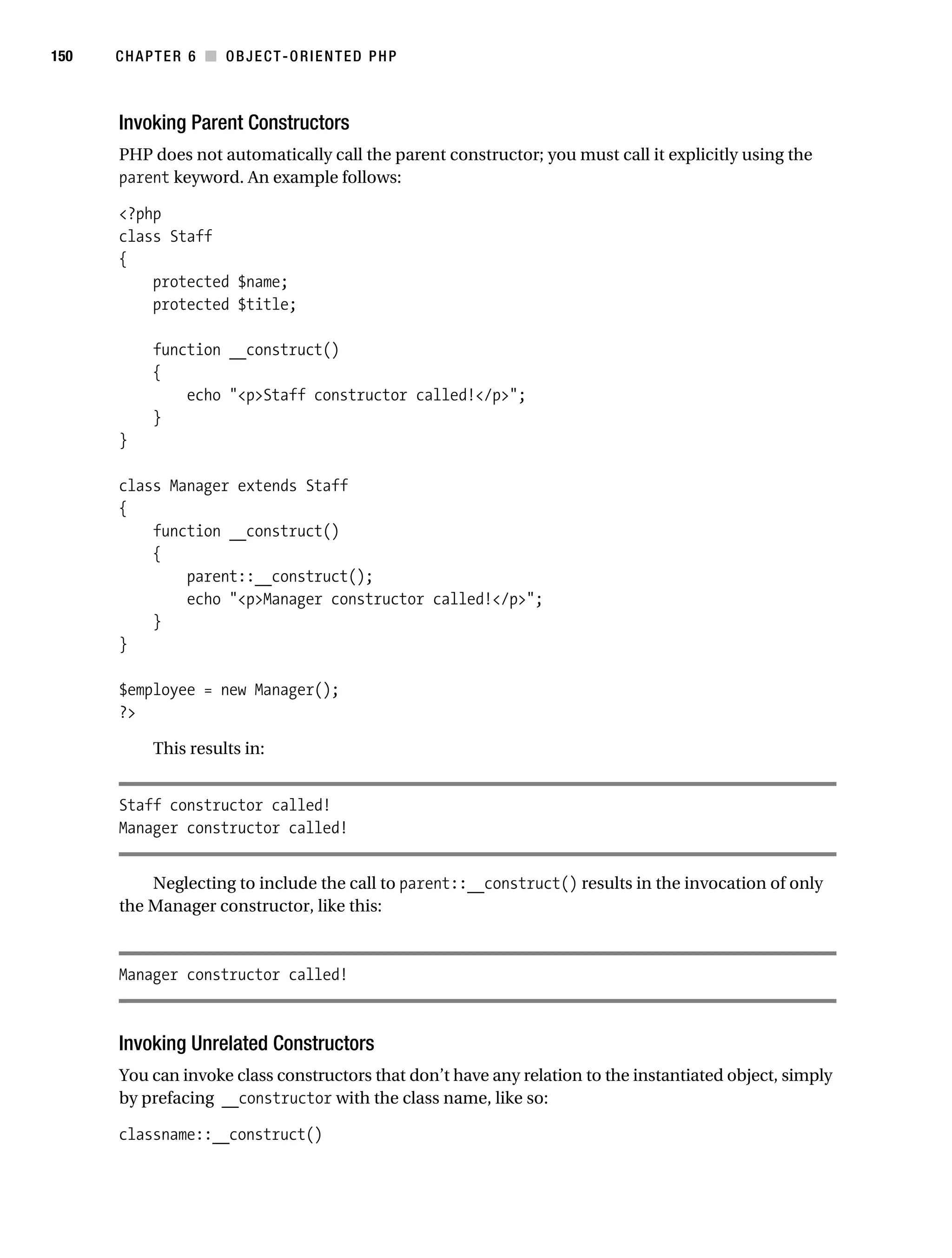 Gilmore 2E_552-1.book Page 150 Tuesday, November 1, 2005 1:31 PM




150        CHAPTER 6 ■ OBJECT-ORIENTED PHP



           Invoking Parent Constructors
           PHP does not automatically call the parent constructor; you must call it explicitly using the
           parent keyword. An example follows:

           <?php
           class Staff
           {
               protected $name;
               protected $title;

                 function __construct()
                 {
                     echo "<p>Staff constructor called!</p>";
                 }
           }

           class Manager extends Staff
           {
               function __construct()
               {
                   parent::__construct();
                   echo "<p>Manager constructor called!</p>";
               }
           }

           $employee = new Manager();
           ?>

                 This results in:


           Staff constructor called!
           Manager constructor called!


               Neglecting to include the call to parent::__construct() results in the invocation of only
           the Manager constructor, like this:



           Manager constructor called!



           Invoking Unrelated Constructors
           You can invoke class constructors that don’t have any relation to the instantiated object, simply
           by prefacing __constructor with the class name, like so:

           classname::__construct()
 
