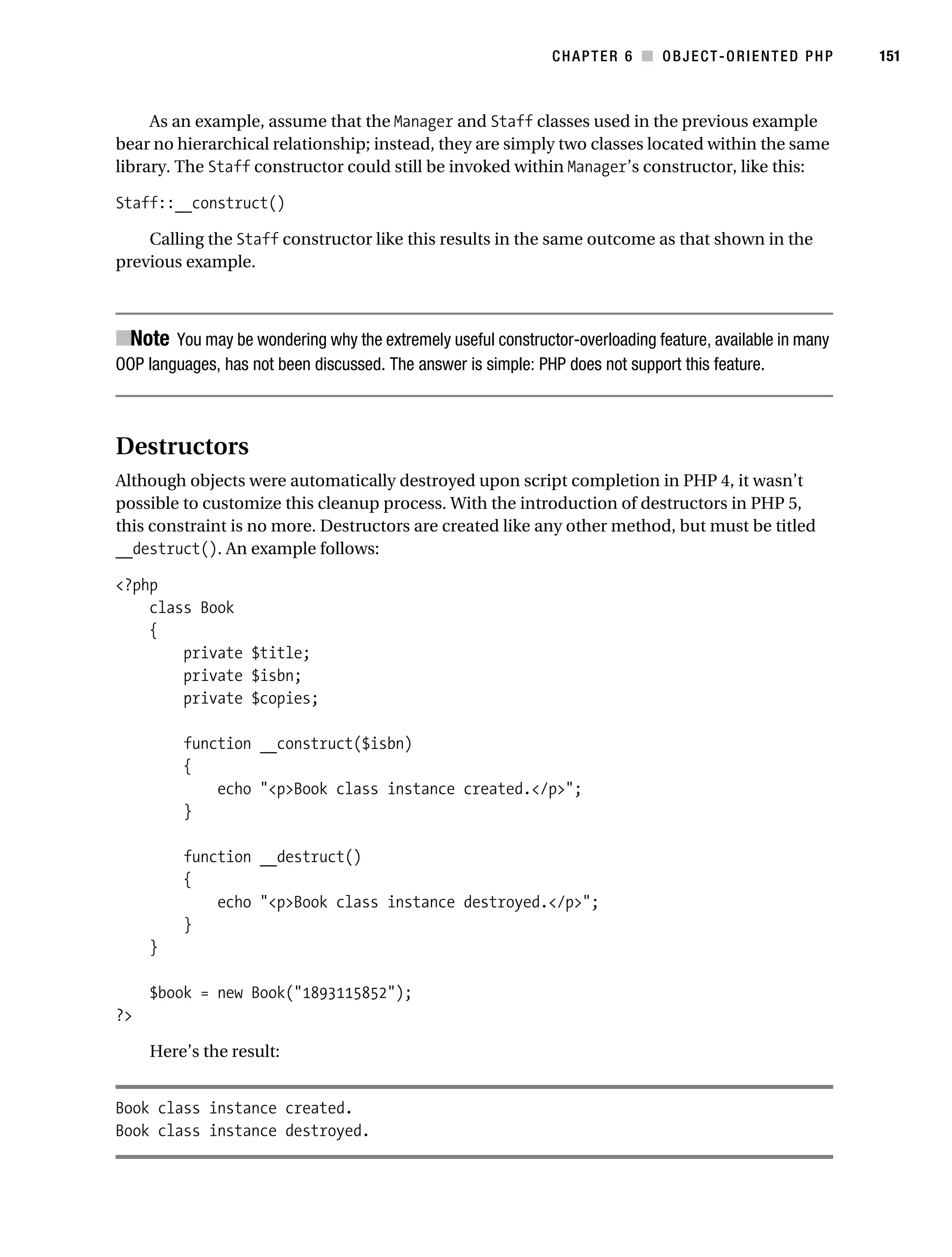 Gilmore 2E_552-1.book Page 151 Tuesday, November 1, 2005 1:31 PM




                                                                          CHAPTER 6 ■ OBJECT-ORIENTED PHP           151



                As an example, assume that the Manager and Staff classes used in the previous example
           bear no hierarchical relationship; instead, they are simply two classes located within the same
           library. The Staff constructor could still be invoked within Manager’s constructor, like this:

           Staff::__construct()

               Calling the Staff constructor like this results in the same outcome as that shown in the
           previous example.



           ■Note You may be wondering why the extremely useful constructor-overloading feature, available in many
           OOP languages, has not been discussed. The answer is simple: PHP does not support this feature.



           Destructors
           Although objects were automatically destroyed upon script completion in PHP 4, it wasn’t
           possible to customize this cleanup process. With the introduction of destructors in PHP 5,
           this constraint is no more. Destructors are created like any other method, but must be titled
           __destruct(). An example follows:

           <?php
               class Book
               {
                   private $title;
                   private $isbn;
                   private $copies;

                      function __construct($isbn)
                      {
                          echo "<p>Book class instance created.</p>";
                      }

                      function __destruct()
                      {
                          echo "<p>Book class instance destroyed.</p>";
                      }
                }

                $book = new Book("1893115852");
           ?>

                Here’s the result:


           Book class instance created.
           Book class instance destroyed.
 