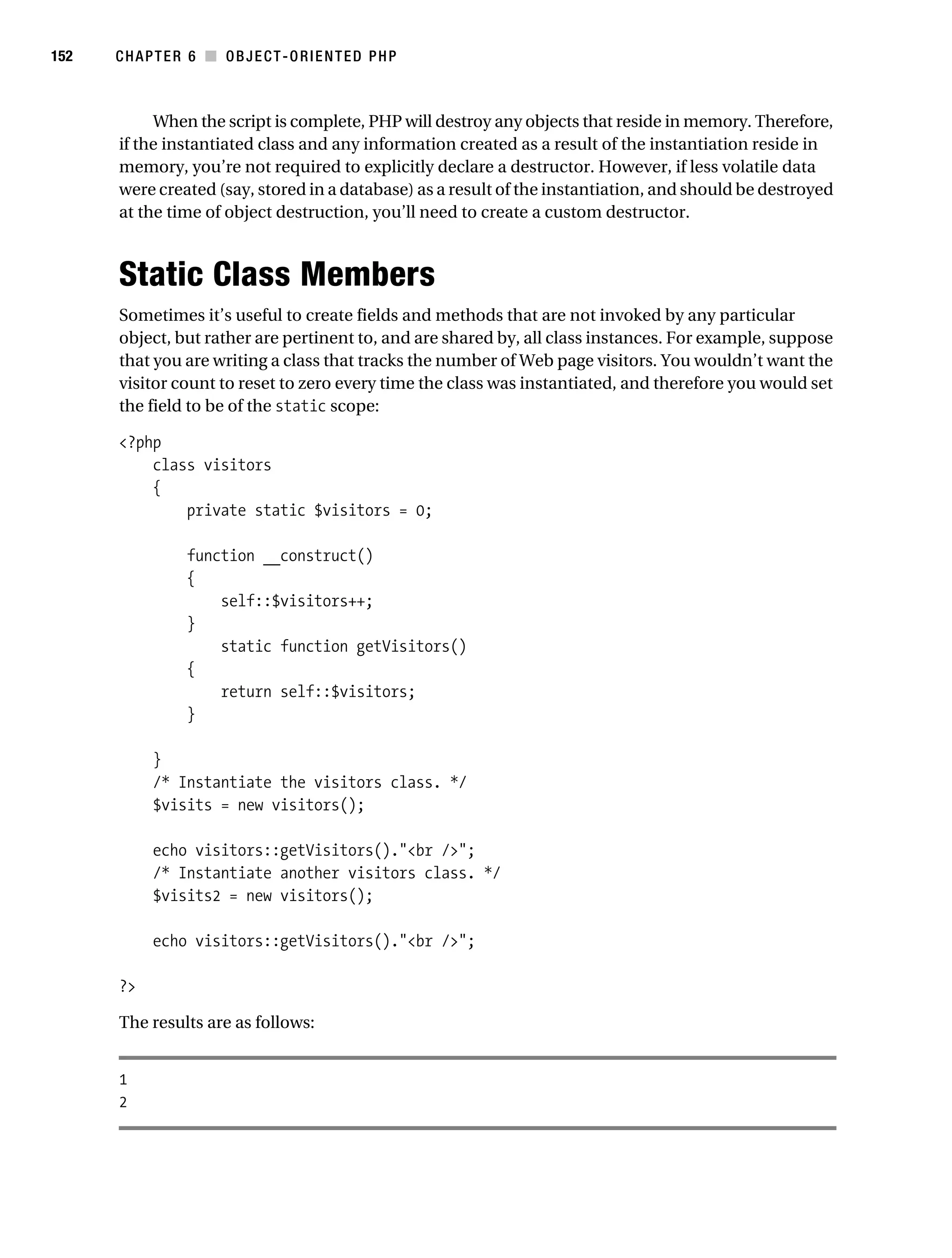 Gilmore 2E_552-1.book Page 152 Tuesday, November 1, 2005 1:31 PM




152        CHAPTER 6 ■ OBJECT-ORIENTED PHP



                When the script is complete, PHP will destroy any objects that reside in memory. Therefore,
           if the instantiated class and any information created as a result of the instantiation reside in
           memory, you’re not required to explicitly declare a destructor. However, if less volatile data
           were created (say, stored in a database) as a result of the instantiation, and should be destroyed
           at the time of object destruction, you’ll need to create a custom destructor.



           Static Class Members
           Sometimes it’s useful to create fields and methods that are not invoked by any particular
           object, but rather are pertinent to, and are shared by, all class instances. For example, suppose
           that you are writing a class that tracks the number of Web page visitors. You wouldn’t want the
           visitor count to reset to zero every time the class was instantiated, and therefore you would set
           the field to be of the static scope:

           <?php
               class visitors
               {
                   private static $visitors = 0;

                       function __construct()
                       {
                           self::$visitors++;
                       }
                           static function getVisitors()
                       {
                           return self::$visitors;
                       }

                 }
                 /* Instantiate the visitors class. */
                 $visits = new visitors();

                 echo visitors::getVisitors()."<br />";
                 /* Instantiate another visitors class. */
                 $visits2 = new visitors();

                 echo visitors::getVisitors()."<br />";

           ?>

           The results are as follows:


           1
           2
 