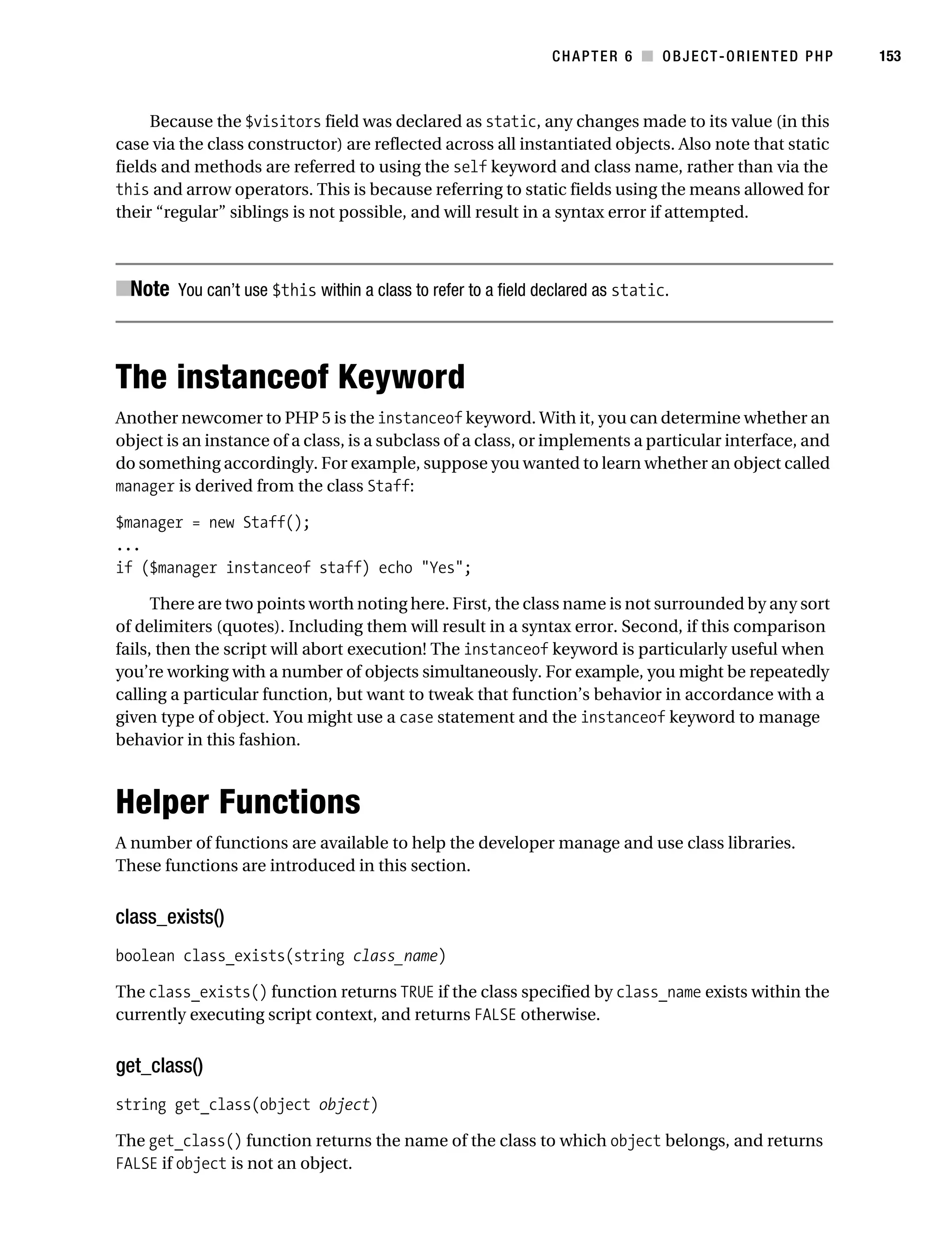Gilmore 2E_552-1.book Page 153 Tuesday, November 1, 2005 1:31 PM




                                                                          CHAPTER 6 ■ OBJECT-ORIENTED PHP          153



                Because the $visitors field was declared as static, any changes made to its value (in this
           case via the class constructor) are reflected across all instantiated objects. Also note that static
           fields and methods are referred to using the self keyword and class name, rather than via the
           this and arrow operators. This is because referring to static fields using the means allowed for
           their “regular” siblings is not possible, and will result in a syntax error if attempted.



           ■Note You can’t use $this within a class to refer to a field declared as static.



           The instanceof Keyword
           Another newcomer to PHP 5 is the instanceof keyword. With it, you can determine whether an
           object is an instance of a class, is a subclass of a class, or implements a particular interface, and
           do something accordingly. For example, suppose you wanted to learn whether an object called
           manager is derived from the class Staff:

           $manager = new Staff();
           ...
           if ($manager instanceof staff) echo "Yes";

                 There are two points worth noting here. First, the class name is not surrounded by any sort
           of delimiters (quotes). Including them will result in a syntax error. Second, if this comparison
           fails, then the script will abort execution! The instanceof keyword is particularly useful when
           you’re working with a number of objects simultaneously. For example, you might be repeatedly
           calling a particular function, but want to tweak that function’s behavior in accordance with a
           given type of object. You might use a case statement and the instanceof keyword to manage
           behavior in this fashion.



           Helper Functions
           A number of functions are available to help the developer manage and use class libraries.
           These functions are introduced in this section.


           class_exists()
           boolean class_exists(string class_name)

           The class_exists() function returns TRUE if the class specified by class_name exists within the
           currently executing script context, and returns FALSE otherwise.


           get_class()
           string get_class(object object)

           The get_class() function returns the name of the class to which object belongs, and returns
           FALSE if object is not an object.
 