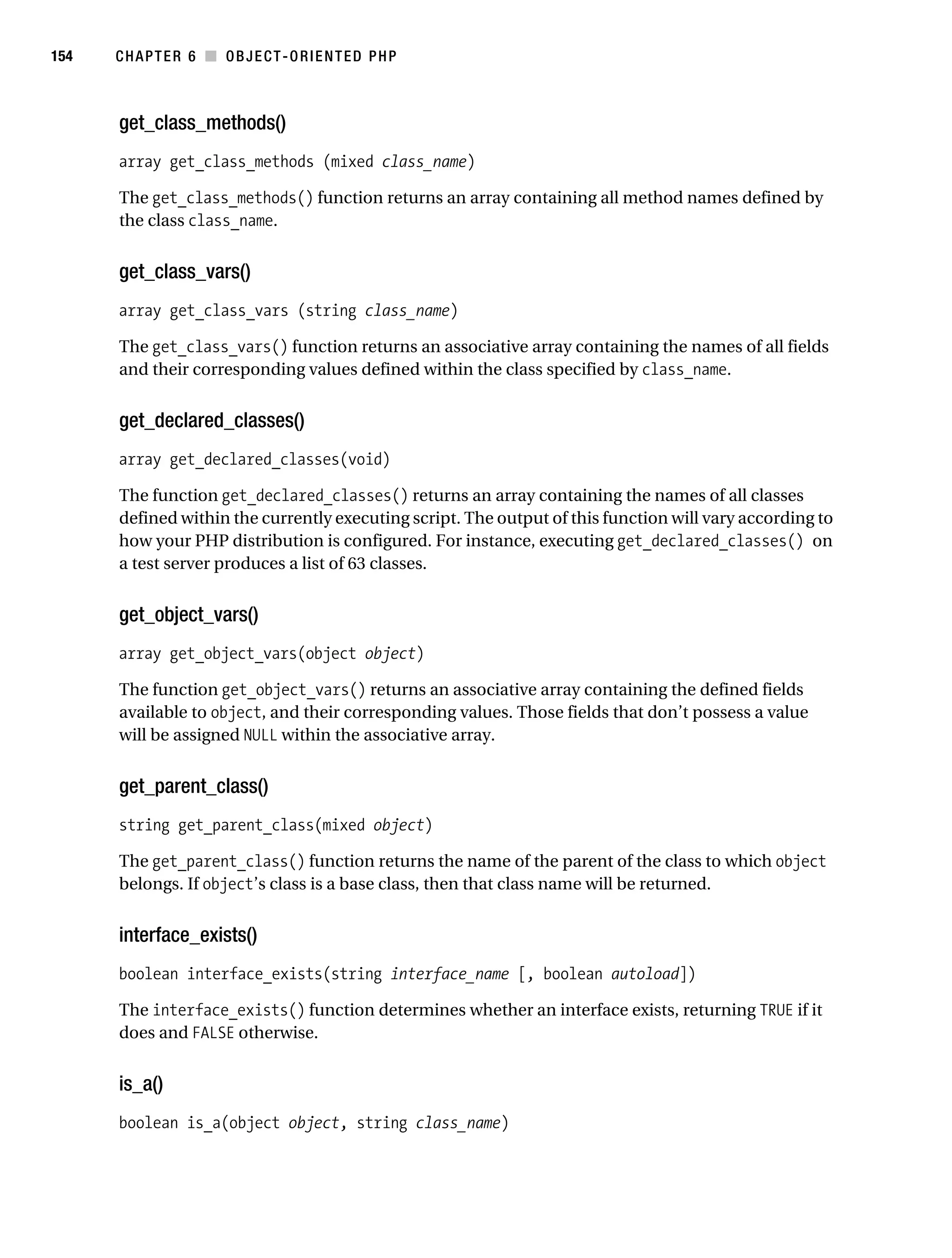 Gilmore 2E_552-1.book Page 154 Tuesday, November 1, 2005 1:31 PM




154        CHAPTER 6 ■ OBJECT-ORIENTED PHP



           get_class_methods()
           array get_class_methods (mixed class_name)

           The get_class_methods() function returns an array containing all method names defined by
           the class class_name.


           get_class_vars()
           array get_class_vars (string class_name)

           The get_class_vars() function returns an associative array containing the names of all fields
           and their corresponding values defined within the class specified by class_name.


           get_declared_classes()
           array get_declared_classes(void)

           The function get_declared_classes() returns an array containing the names of all classes
           defined within the currently executing script. The output of this function will vary according to
           how your PHP distribution is configured. For instance, executing get_declared_classes() on
           a test server produces a list of 63 classes.


           get_object_vars()
           array get_object_vars(object object)

           The function get_object_vars() returns an associative array containing the defined fields
           available to object, and their corresponding values. Those fields that don’t possess a value
           will be assigned NULL within the associative array.


           get_parent_class()
           string get_parent_class(mixed object)

           The get_parent_class() function returns the name of the parent of the class to which object
           belongs. If object’s class is a base class, then that class name will be returned.


           interface_exists()
           boolean interface_exists(string interface_name [, boolean autoload])

           The interface_exists() function determines whether an interface exists, returning TRUE if it
           does and FALSE otherwise.


           is_a()
           boolean is_a(object object, string class_name)
 
