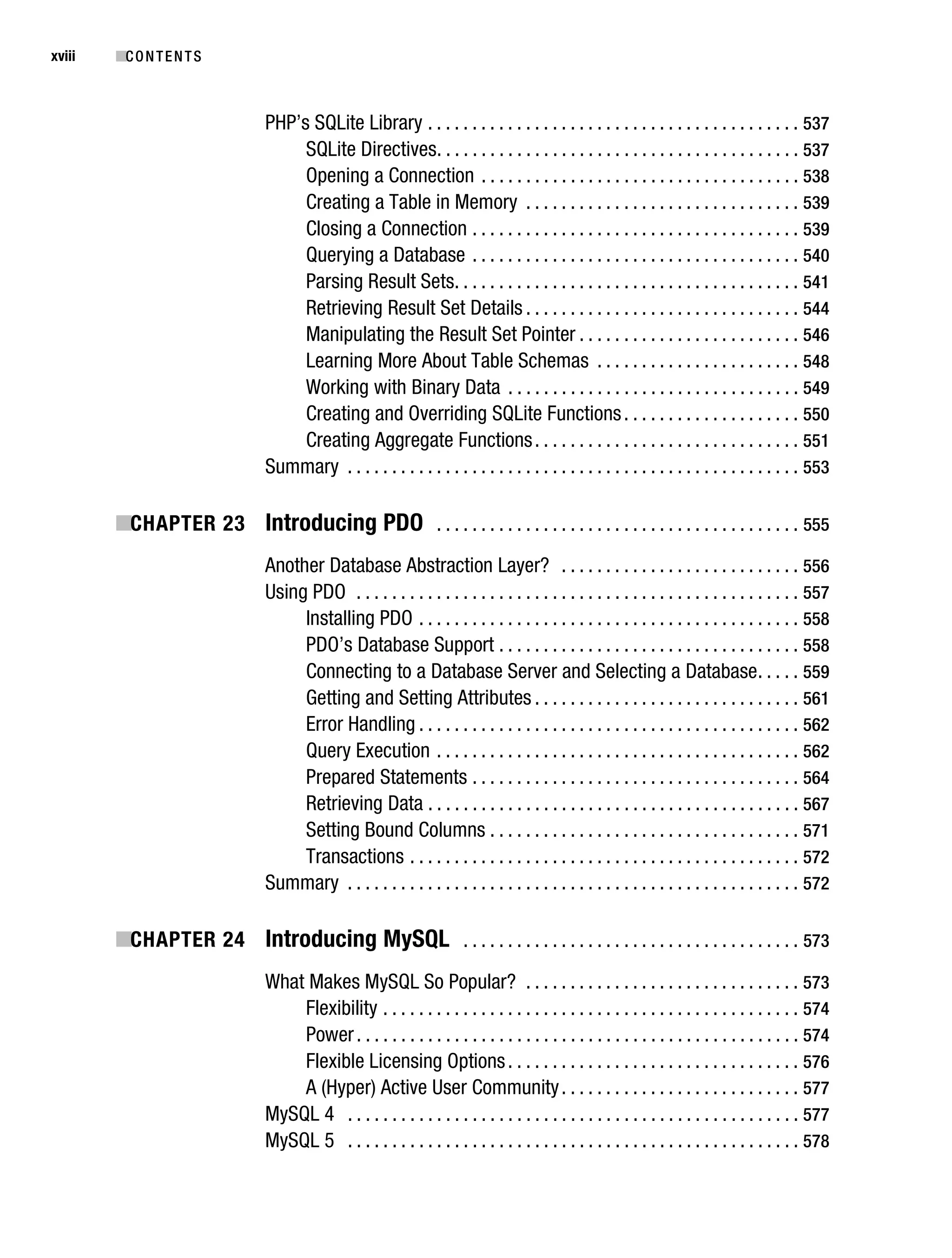 Gilmore_552-1Front.fm Page xviii Wednesday, December 21, 2005 3:05 PM




xviii      ■C O N T E N T S



                                    PHP’s SQLite Library . . . . . . . . . . . . . . . . . . . . . . . . . . . . . . . . . . . . . . . . . . 537
                                         SQLite Directives. . . . . . . . . . . . . . . . . . . . . . . . . . . . . . . . . . . . . . . . . 537
                                         Opening a Connection . . . . . . . . . . . . . . . . . . . . . . . . . . . . . . . . . . . . 538
                                         Creating a Table in Memory . . . . . . . . . . . . . . . . . . . . . . . . . . . . . . . 539
                                         Closing a Connection . . . . . . . . . . . . . . . . . . . . . . . . . . . . . . . . . . . . . 539
                                         Querying a Database . . . . . . . . . . . . . . . . . . . . . . . . . . . . . . . . . . . . . 540
                                         Parsing Result Sets. . . . . . . . . . . . . . . . . . . . . . . . . . . . . . . . . . . . . . . 541
                                         Retrieving Result Set Details . . . . . . . . . . . . . . . . . . . . . . . . . . . . . . . 544
                                         Manipulating the Result Set Pointer . . . . . . . . . . . . . . . . . . . . . . . . . 546
                                         Learning More About Table Schemas . . . . . . . . . . . . . . . . . . . . . . . 548
                                         Working with Binary Data . . . . . . . . . . . . . . . . . . . . . . . . . . . . . . . . . 549
                                         Creating and Overriding SQLite Functions . . . . . . . . . . . . . . . . . . . . 550
                                         Creating Aggregate Functions . . . . . . . . . . . . . . . . . . . . . . . . . . . . . . 551
                                    Summary . . . . . . . . . . . . . . . . . . . . . . . . . . . . . . . . . . . . . . . . . . . . . . . . . . . 553

           ■CHAPTER 23 Introducing PDO . . . . . . . . . . . . . . . . . . . . . . . . . . . . . . . . . . . . . . . . . 555
                                    Another Database Abstraction Layer? . . . . . . . . . . . . . . . . . . . . . . . . . . . 556
                                    Using PDO . . . . . . . . . . . . . . . . . . . . . . . . . . . . . . . . . . . . . . . . . . . . . . . . . . 557
                                         Installing PDO . . . . . . . . . . . . . . . . . . . . . . . . . . . . . . . . . . . . . . . . . . . 558
                                         PDO’s Database Support . . . . . . . . . . . . . . . . . . . . . . . . . . . . . . . . . . 558
                                         Connecting to a Database Server and Selecting a Database . . . . . 559
                                         Getting and Setting Attributes . . . . . . . . . . . . . . . . . . . . . . . . . . . . . . 561
                                         Error Handling . . . . . . . . . . . . . . . . . . . . . . . . . . . . . . . . . . . . . . . . . . . 562
                                         Query Execution . . . . . . . . . . . . . . . . . . . . . . . . . . . . . . . . . . . . . . . . . 562
                                         Prepared Statements . . . . . . . . . . . . . . . . . . . . . . . . . . . . . . . . . . . . . 564
                                         Retrieving Data . . . . . . . . . . . . . . . . . . . . . . . . . . . . . . . . . . . . . . . . . . 567
                                         Setting Bound Columns . . . . . . . . . . . . . . . . . . . . . . . . . . . . . . . . . . . 571
                                         Transactions . . . . . . . . . . . . . . . . . . . . . . . . . . . . . . . . . . . . . . . . . . . . 572
                                    Summary . . . . . . . . . . . . . . . . . . . . . . . . . . . . . . . . . . . . . . . . . . . . . . . . . . . 572

           ■CHAPTER 24 Introducing MySQL . . . . . . . . . . . . . . . . . . . . . . . . . . . . . . . . . . . . . . 573
                                    What Makes MySQL So Popular? . . . . . . . . . . . . . . . . . . . . . . . . . . . . . . . 573
                                        Flexibility . . . . . . . . . . . . . . . . . . . . . . . . . . . . . . . . . . . . . . . . . . . . . . . 574
                                        Power . . . . . . . . . . . . . . . . . . . . . . . . . . . . . . . . . . . . . . . . . . . . . . . . . . 574
                                        Flexible Licensing Options . . . . . . . . . . . . . . . . . . . . . . . . . . . . . . . . . 576
                                        A (Hyper) Active User Community . . . . . . . . . . . . . . . . . . . . . . . . . . . 577
                                    MySQL 4 . . . . . . . . . . . . . . . . . . . . . . . . . . . . . . . . . . . . . . . . . . . . . . . . . . . 577
                                    MySQL 5 . . . . . . . . . . . . . . . . . . . . . . . . . . . . . . . . . . . . . . . . . . . . . . . . . . . 578
 
