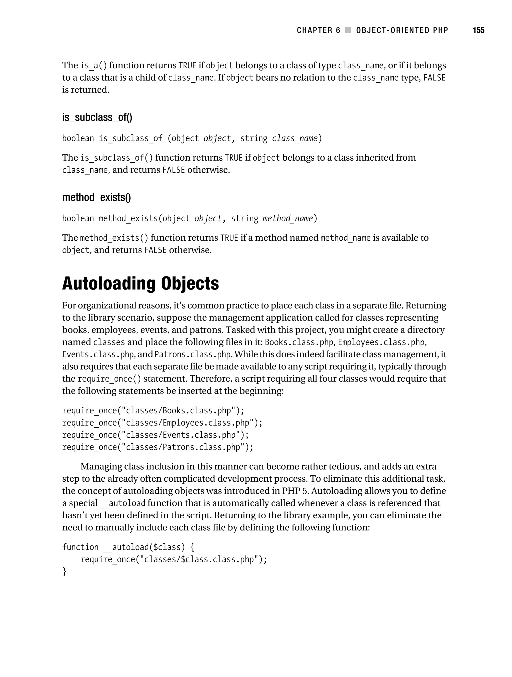 Gilmore 2E_552-1.book Page 155 Tuesday, November 1, 2005 1:31 PM




                                                                        CHAPTER 6 ■ OBJECT-ORIENTED PHP            155



           The is_a() function returns TRUE if object belongs to a class of type class_name, or if it belongs
           to a class that is a child of class_name. If object bears no relation to the class_name type, FALSE
           is returned.


           is_subclass_of()
           boolean is_subclass_of (object object, string class_name)

           The is_subclass_of() function returns TRUE if object belongs to a class inherited from
           class_name, and returns FALSE otherwise.


           method_exists()
           boolean method_exists(object object, string method_name)

           The method_exists() function returns TRUE if a method named method_name is available to
           object, and returns FALSE otherwise.



           Autoloading Objects
           For organizational reasons, it’s common practice to place each class in a separate file. Returning
           to the library scenario, suppose the management application called for classes representing
           books, employees, events, and patrons. Tasked with this project, you might create a directory
           named classes and place the following files in it: Books.class.php, Employees.class.php,
           Events.class.php, and Patrons.class.php. While this does indeed facilitate class management, it
           also requires that each separate file be made available to any script requiring it, typically through
           the require_once() statement. Therefore, a script requiring all four classes would require that
           the following statements be inserted at the beginning:

           require_once("classes/Books.class.php");
           require_once("classes/Employees.class.php");
           require_once("classes/Events.class.php");
           require_once("classes/Patrons.class.php");

                Managing class inclusion in this manner can become rather tedious, and adds an extra
           step to the already often complicated development process. To eliminate this additional task,
           the concept of autoloading objects was introduced in PHP 5. Autoloading allows you to define
           a special __autoload function that is automatically called whenever a class is referenced that
           hasn’t yet been defined in the script. Returning to the library example, you can eliminate the
           need to manually include each class file by defining the following function:

           function __autoload($class) {
               require_once("classes/$class.class.php");
           }
 