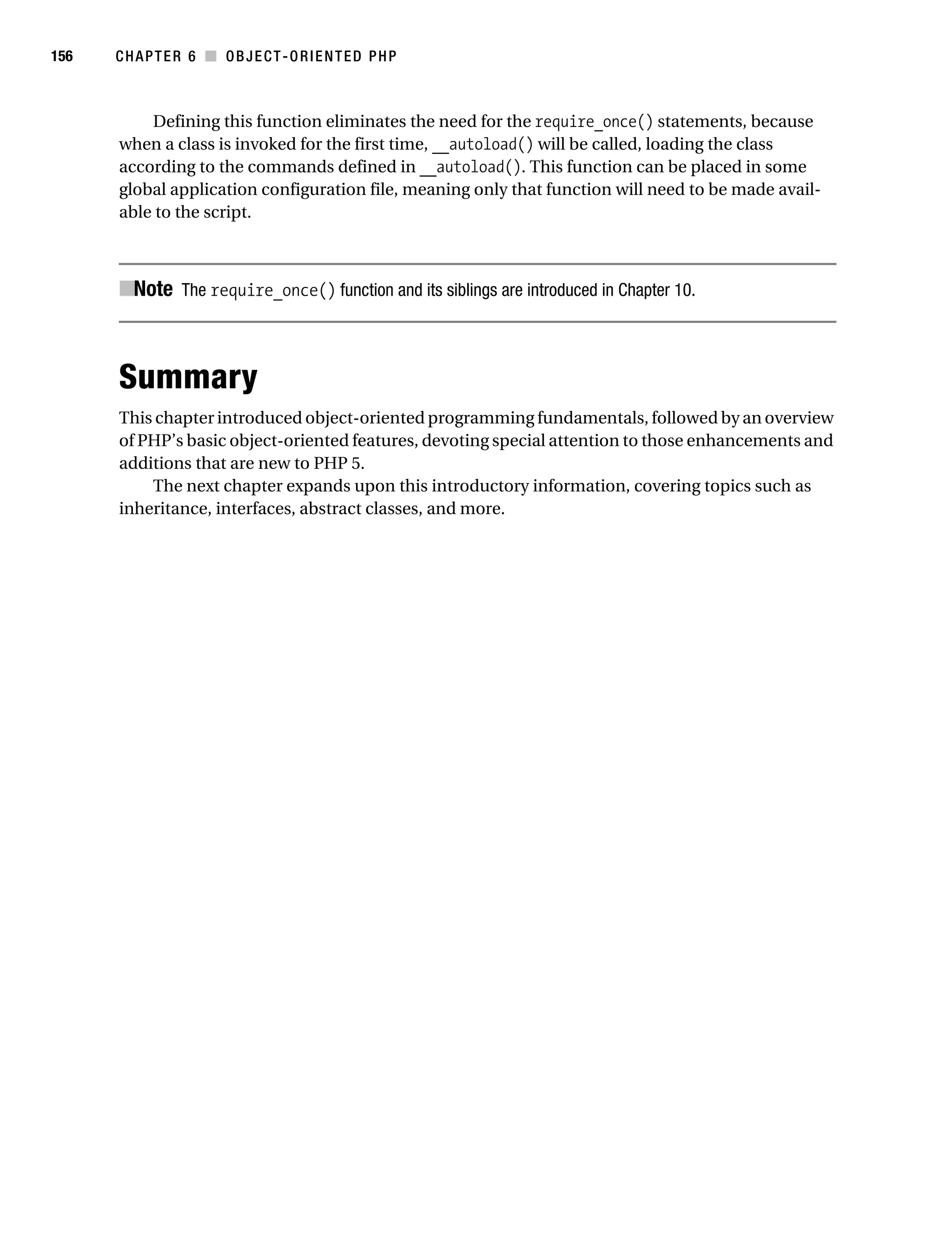 Gilmore 2E_552-1.book Page 156 Tuesday, November 1, 2005 1:31 PM




156        CHAPTER 6 ■ OBJECT-ORIENTED PHP



               Defining this function eliminates the need for the require_once() statements, because
           when a class is invoked for the first time, __autoload() will be called, loading the class
           according to the commands defined in __autoload(). This function can be placed in some
           global application configuration file, meaning only that function will need to be made avail-
           able to the script.



           ■Note The require_once() function and its siblings are introduced in Chapter 10.



           Summary
           This chapter introduced object-oriented programming fundamentals, followed by an overview
           of PHP’s basic object-oriented features, devoting special attention to those enhancements and
           additions that are new to PHP 5.
               The next chapter expands upon this introductory information, covering topics such as
           inheritance, interfaces, abstract classes, and more.
 