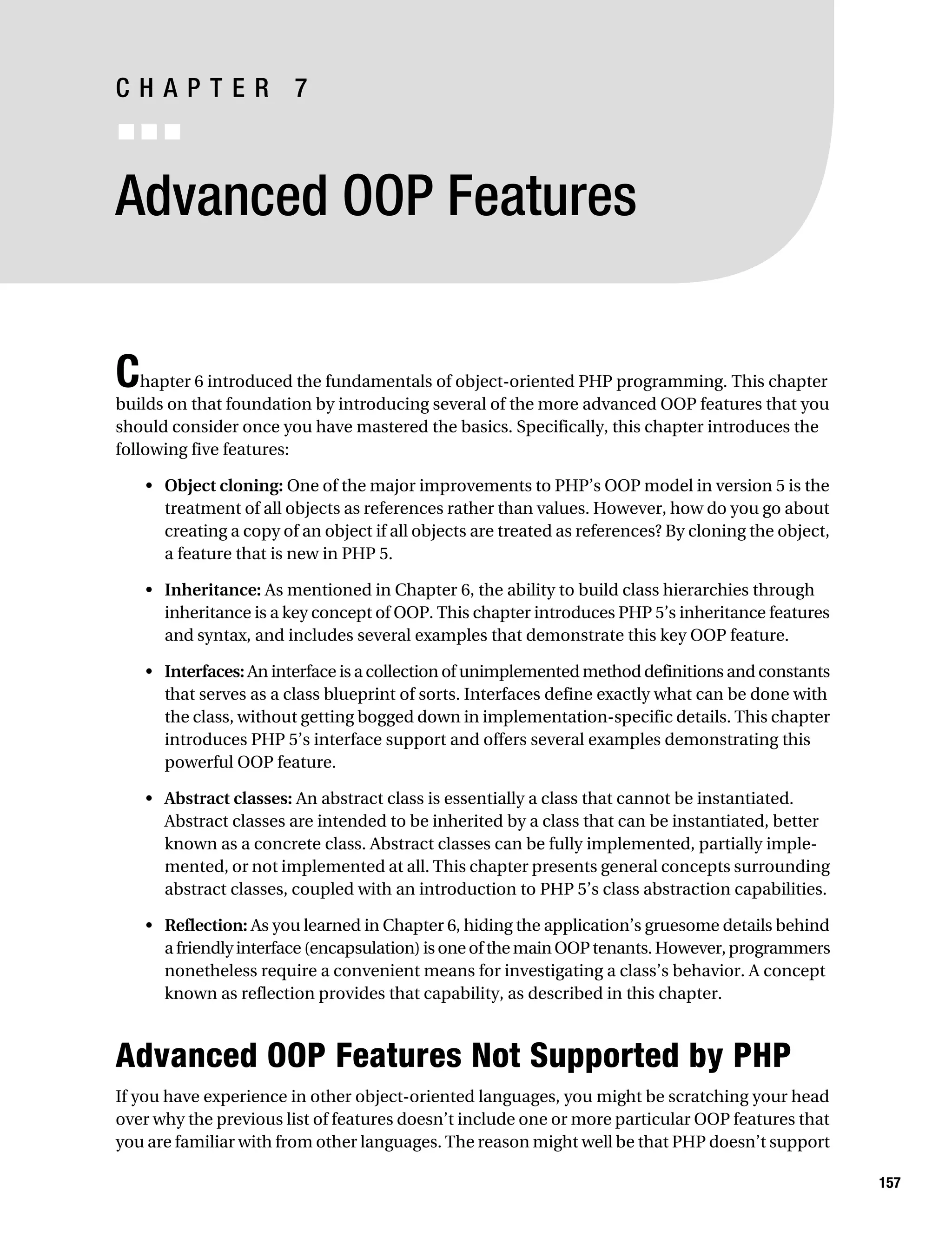 Gilmore 2E_552-1.book Page 157 Tuesday, November 1, 2005 1:31 PM




           CHAPTER 7
           ■■■


           Advanced OOP Features


           C   hapter 6 introduced the fundamentals of object-oriented PHP programming. This chapter
           builds on that foundation by introducing several of the more advanced OOP features that you
           should consider once you have mastered the basics. Specifically, this chapter introduces the
           following five features:

                • Object cloning: One of the major improvements to PHP’s OOP model in version 5 is the
                  treatment of all objects as references rather than values. However, how do you go about
                  creating a copy of an object if all objects are treated as references? By cloning the object,
                  a feature that is new in PHP 5.

                • Inheritance: As mentioned in Chapter 6, the ability to build class hierarchies through
                  inheritance is a key concept of OOP. This chapter introduces PHP 5’s inheritance features
                  and syntax, and includes several examples that demonstrate this key OOP feature.

                • Interfaces: An interface is a collection of unimplemented method definitions and constants
                  that serves as a class blueprint of sorts. Interfaces define exactly what can be done with
                  the class, without getting bogged down in implementation-specific details. This chapter
                  introduces PHP 5’s interface support and offers several examples demonstrating this
                  powerful OOP feature.

                • Abstract classes: An abstract class is essentially a class that cannot be instantiated.
                  Abstract classes are intended to be inherited by a class that can be instantiated, better
                  known as a concrete class. Abstract classes can be fully implemented, partially imple-
                  mented, or not implemented at all. This chapter presents general concepts surrounding
                  abstract classes, coupled with an introduction to PHP 5’s class abstraction capabilities.

                • Reflection: As you learned in Chapter 6, hiding the application’s gruesome details behind
                  a friendly interface (encapsulation) is one of the main OOP tenants. However, programmers
                  nonetheless require a convenient means for investigating a class’s behavior. A concept
                  known as reflection provides that capability, as described in this chapter.



           Advanced OOP Features Not Supported by PHP
           If you have experience in other object-oriented languages, you might be scratching your head
           over why the previous list of features doesn’t include one or more particular OOP features that
           you are familiar with from other languages. The reason might well be that PHP doesn’t support

                                                                                                                  157
 