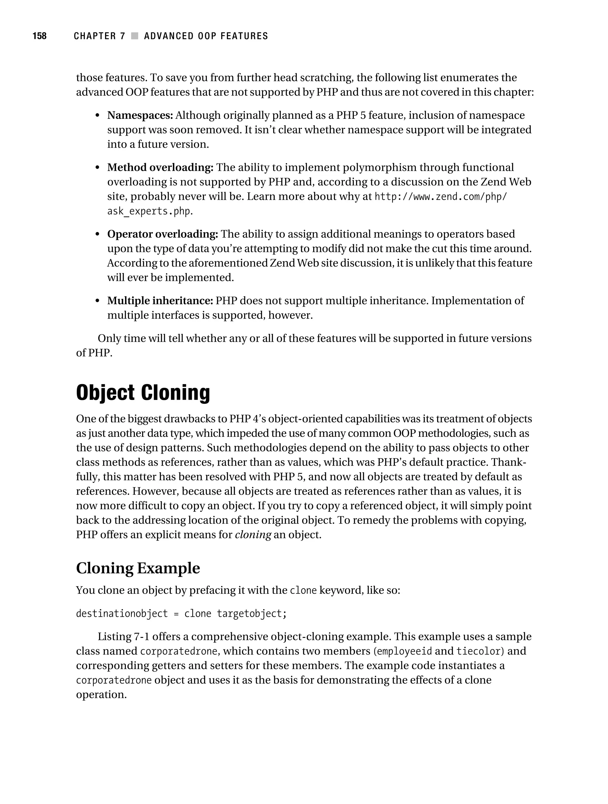 Gilmore 2E_552-1.book Page 158 Tuesday, November 1, 2005 1:31 PM




158        CHAPTER 7 ■ ADVANCED OOP FEATURES



           those features. To save you from further head scratching, the following list enumerates the
           advanced OOP features that are not supported by PHP and thus are not covered in this chapter:

                • Namespaces: Although originally planned as a PHP 5 feature, inclusion of namespace
                  support was soon removed. It isn’t clear whether namespace support will be integrated
                  into a future version.

                • Method overloading: The ability to implement polymorphism through functional
                  overloading is not supported by PHP and, according to a discussion on the Zend Web
                  site, probably never will be. Learn more about why at http://www.zend.com/php/
                  ask_experts.php.

                • Operator overloading: The ability to assign additional meanings to operators based
                  upon the type of data you’re attempting to modify did not make the cut this time around.
                  According to the aforementioned Zend Web site discussion, it is unlikely that this feature
                  will ever be implemented.

                • Multiple inheritance: PHP does not support multiple inheritance. Implementation of
                  multiple interfaces is supported, however.

               Only time will tell whether any or all of these features will be supported in future versions
           of PHP.



           Object Cloning
           One of the biggest drawbacks to PHP 4’s object-oriented capabilities was its treatment of objects
           as just another data type, which impeded the use of many common OOP methodologies, such as
           the use of design patterns. Such methodologies depend on the ability to pass objects to other
           class methods as references, rather than as values, which was PHP’s default practice. Thank-
           fully, this matter has been resolved with PHP 5, and now all objects are treated by default as
           references. However, because all objects are treated as references rather than as values, it is
           now more difficult to copy an object. If you try to copy a referenced object, it will simply point
           back to the addressing location of the original object. To remedy the problems with copying,
           PHP offers an explicit means for cloning an object.


           Cloning Example
           You clone an object by prefacing it with the clone keyword, like so:

           destinationobject = clone targetobject;

                Listing 7-1 offers a comprehensive object-cloning example. This example uses a sample
           class named corporatedrone, which contains two members (employeeid and tiecolor) and
           corresponding getters and setters for these members. The example code instantiates a
           corporatedrone object and uses it as the basis for demonstrating the effects of a clone
           operation.
 