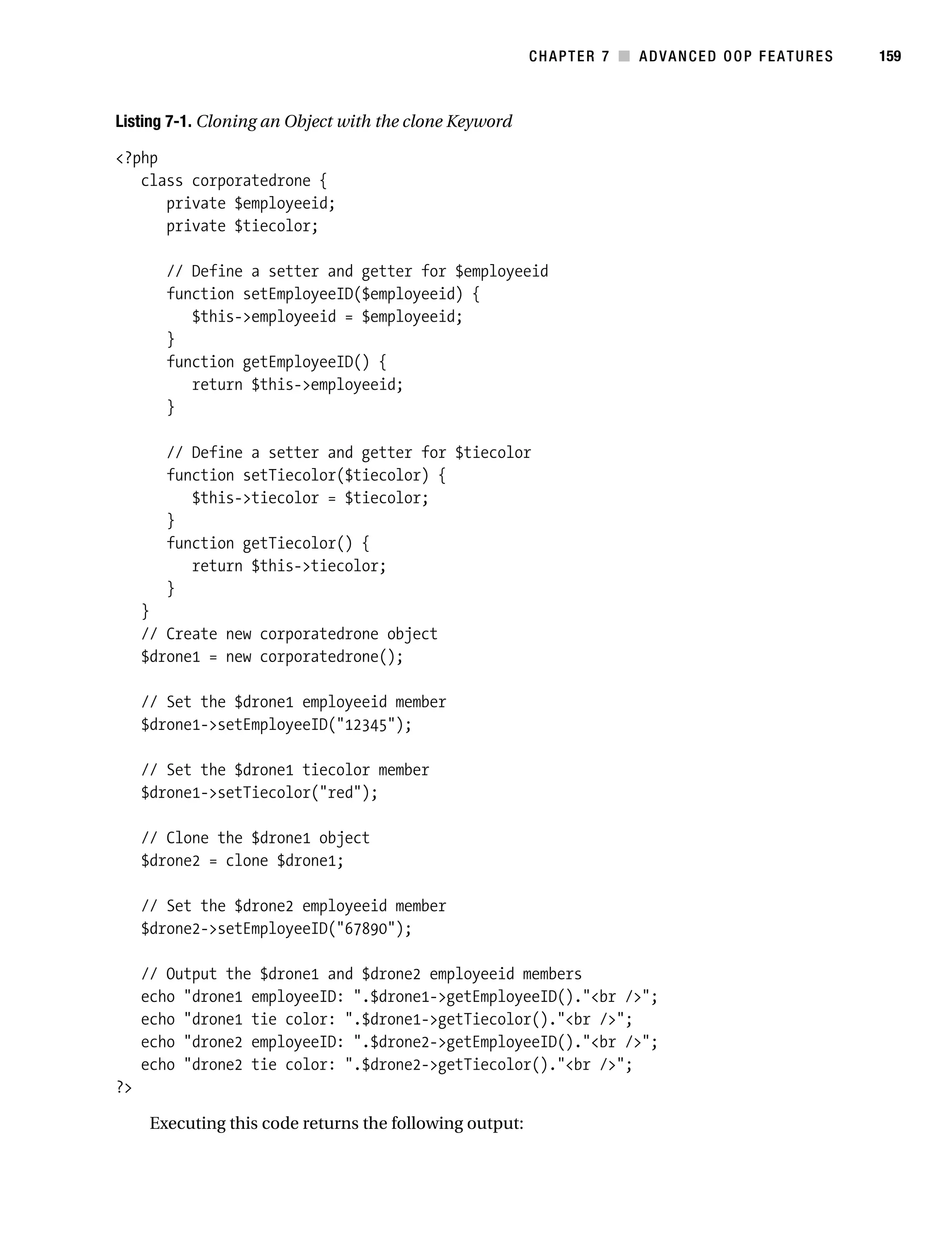 Gilmore 2E_552-1.book Page 159 Tuesday, November 1, 2005 1:31 PM




                                                                     CHAPTER 7 ■ ADVANCED OOP FEATURES   159



           Listing 7-1. Cloning an Object with the clone Keyword

           <?php
              class corporatedrone {
                 private $employeeid;
                 private $tiecolor;

                   // Define a setter and getter for $employeeid
                   function setEmployeeID($employeeid) {
                      $this->employeeid = $employeeid;
                   }
                   function getEmployeeID() {
                      return $this->employeeid;
                   }

                   // Define a setter and getter for $tiecolor
                   function setTiecolor($tiecolor) {
                      $this->tiecolor = $tiecolor;
                   }
                   function getTiecolor() {
                      return $this->tiecolor;
                   }
                }
                // Create new corporatedrone object
                $drone1 = new corporatedrone();

                // Set the $drone1 employeeid member
                $drone1->setEmployeeID("12345");

                // Set the $drone1 tiecolor member
                $drone1->setTiecolor("red");

                // Clone the $drone1 object
                $drone2 = clone $drone1;

                // Set the $drone2 employeeid member
                $drone2->setEmployeeID("67890");

                // Output the $drone1 and $drone2 employeeid members
                echo "drone1 employeeID: ".$drone1->getEmployeeID()."<br />";
                echo "drone1 tie color: ".$drone1->getTiecolor()."<br />";
                echo "drone2 employeeID: ".$drone2->getEmployeeID()."<br />";
                echo "drone2 tie color: ".$drone2->getTiecolor()."<br />";
           ?>

                 Executing this code returns the following output:
 
