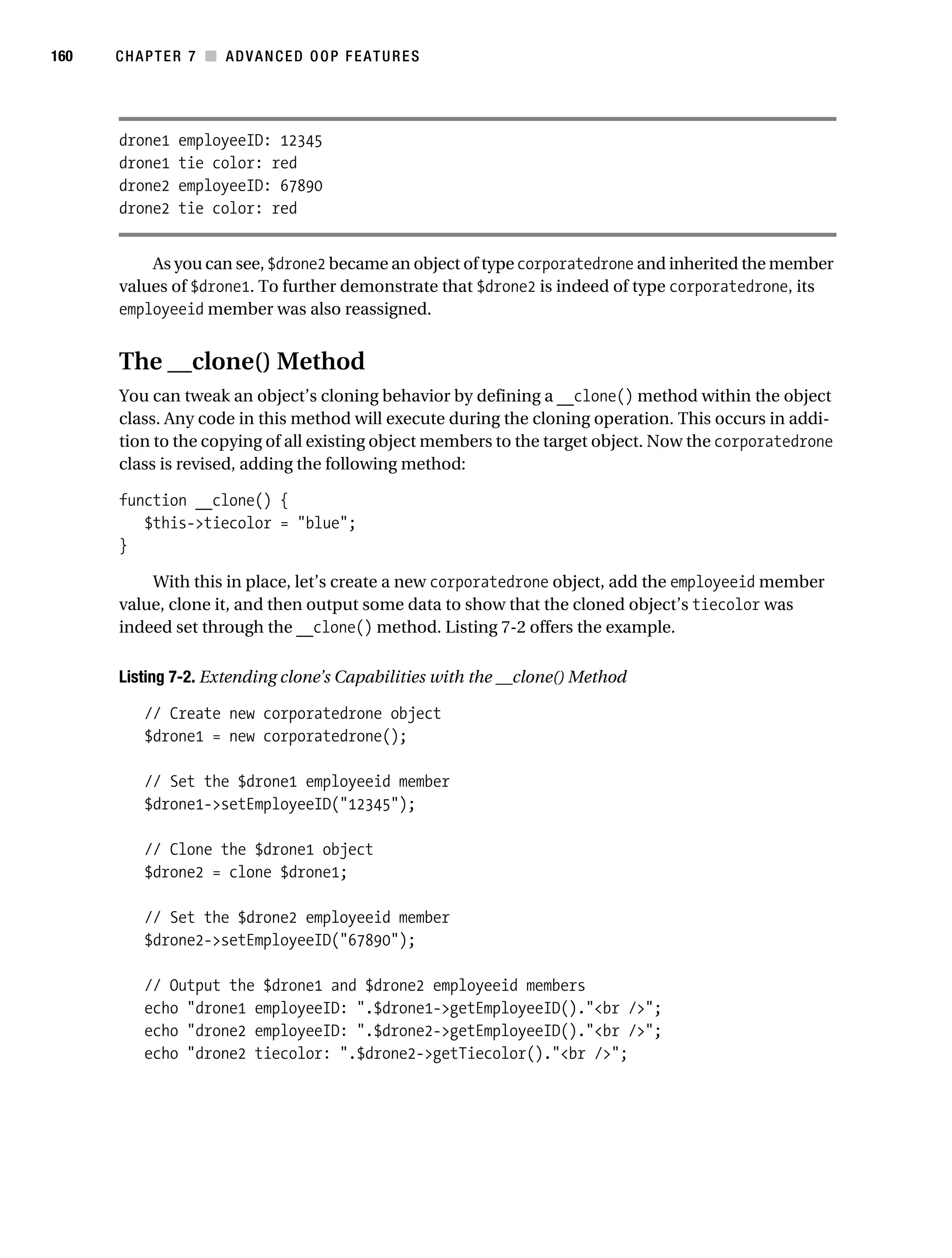 Gilmore 2E_552-1.book Page 160 Tuesday, November 1, 2005 1:31 PM




160        CHAPTER 7 ■ ADVANCED OOP FEATURES




           drone1    employeeID: 12345
           drone1    tie color: red
           drone2    employeeID: 67890
           drone2    tie color: red


               As you can see, $drone2 became an object of type corporatedrone and inherited the member
           values of $drone1. To further demonstrate that $drone2 is indeed of type corporatedrone, its
           employeeid member was also reassigned.


           The __clone() Method
           You can tweak an object’s cloning behavior by defining a __clone() method within the object
           class. Any code in this method will execute during the cloning operation. This occurs in addi-
           tion to the copying of all existing object members to the target object. Now the corporatedrone
           class is revised, adding the following method:

           function __clone() {
              $this->tiecolor = "blue";
           }

               With this in place, let’s create a new corporatedrone object, add the employeeid member
           value, clone it, and then output some data to show that the cloned object’s tiecolor was
           indeed set through the __clone() method. Listing 7-2 offers the example.

           Listing 7-2. Extending clone’s Capabilities with the __clone() Method

                // Create new corporatedrone object
                $drone1 = new corporatedrone();

                // Set the $drone1 employeeid member
                $drone1->setEmployeeID("12345");

                // Clone the $drone1 object
                $drone2 = clone $drone1;

                // Set the $drone2 employeeid member
                $drone2->setEmployeeID("67890");

                // Output the $drone1 and $drone2 employeeid members
                echo "drone1 employeeID: ".$drone1->getEmployeeID()."<br />";
                echo "drone2 employeeID: ".$drone2->getEmployeeID()."<br />";
                echo "drone2 tiecolor: ".$drone2->getTiecolor()."<br />";
 