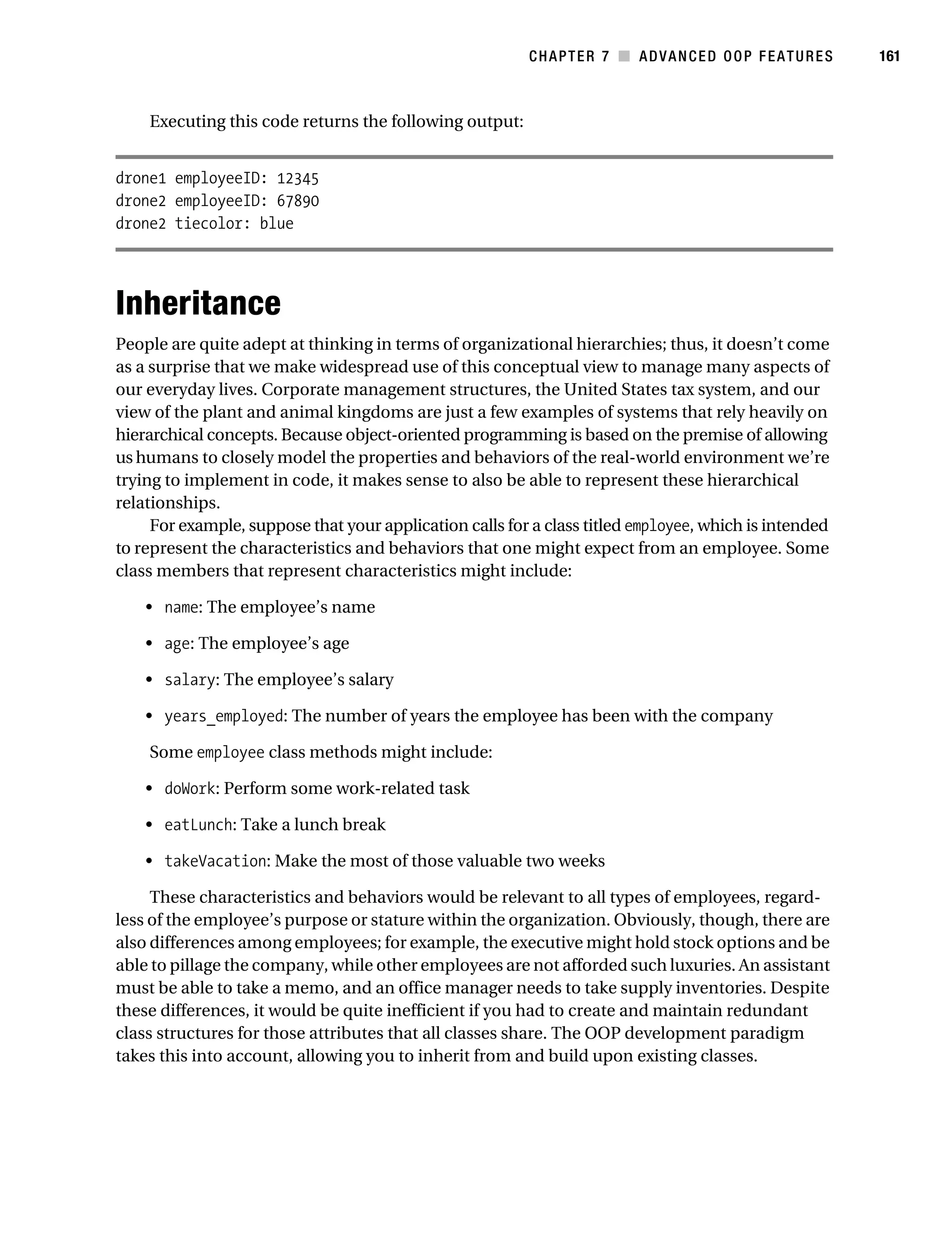 Gilmore 2E_552-1.book Page 161 Tuesday, November 1, 2005 1:31 PM




                                                                    CHAPTER 7 ■ ADVANCED OOP FEATURES             161



                Executing this code returns the following output:


           drone1 employeeID: 12345
           drone2 employeeID: 67890
           drone2 tiecolor: blue




           Inheritance
           People are quite adept at thinking in terms of organizational hierarchies; thus, it doesn’t come
           as a surprise that we make widespread use of this conceptual view to manage many aspects of
           our everyday lives. Corporate management structures, the United States tax system, and our
           view of the plant and animal kingdoms are just a few examples of systems that rely heavily on
           hierarchical concepts. Because object-oriented programming is based on the premise of allowing
           us humans to closely model the properties and behaviors of the real-world environment we’re
           trying to implement in code, it makes sense to also be able to represent these hierarchical
           relationships.
                For example, suppose that your application calls for a class titled employee, which is intended
           to represent the characteristics and behaviors that one might expect from an employee. Some
           class members that represent characteristics might include:

                • name: The employee’s name

                • age: The employee’s age

                • salary: The employee’s salary

                • years_employed: The number of years the employee has been with the company

                Some employee class methods might include:

                • doWork: Perform some work-related task

                • eatLunch: Take a lunch break

                • takeVacation: Make the most of those valuable two weeks

                These characteristics and behaviors would be relevant to all types of employees, regard-
           less of the employee’s purpose or stature within the organization. Obviously, though, there are
           also differences among employees; for example, the executive might hold stock options and be
           able to pillage the company, while other employees are not afforded such luxuries. An assistant
           must be able to take a memo, and an office manager needs to take supply inventories. Despite
           these differences, it would be quite inefficient if you had to create and maintain redundant
           class structures for those attributes that all classes share. The OOP development paradigm
           takes this into account, allowing you to inherit from and build upon existing classes.
 