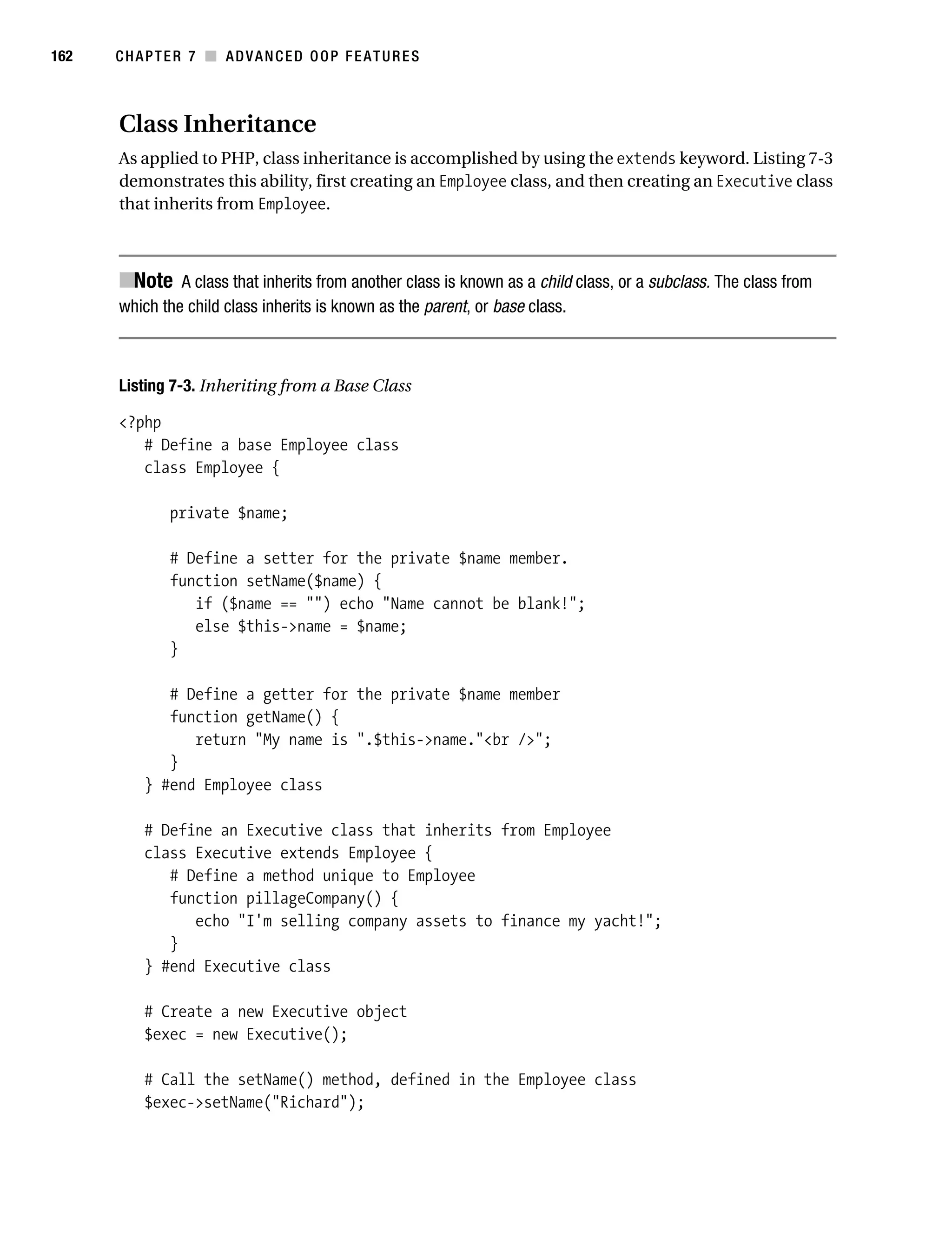 Gilmore 2E_552-1.book Page 162 Tuesday, November 1, 2005 1:31 PM




162        CHAPTER 7 ■ ADVANCED OOP FEATURES



           Class Inheritance
           As applied to PHP, class inheritance is accomplished by using the extends keyword. Listing 7-3
           demonstrates this ability, first creating an Employee class, and then creating an Executive class
           that inherits from Employee.



           ■Note A class that inherits from another class is known as a child class, or a subclass. The class from
           which the child class inherits is known as the parent, or base class.



           Listing 7-3. Inheriting from a Base Class

           <?php
              # Define a base Employee class
              class Employee {

                    private $name;

                    # Define a setter for the private $name member.
                    function setName($name) {
                       if ($name == "") echo "Name cannot be blank!";
                       else $this->name = $name;
                    }

                   # Define a getter for the private $name member
                   function getName() {
                      return "My name is ".$this->name."<br />";
                   }
                } #end Employee class

                # Define an Executive class that inherits from Employee
                class Executive extends Employee {
                   # Define a method unique to Employee
                   function pillageCompany() {
                      echo "I'm selling company assets to finance my yacht!";
                   }
                } #end Executive class

                # Create a new Executive object
                $exec = new Executive();

                # Call the setName() method, defined in the Employee class
                $exec->setName("Richard");
 