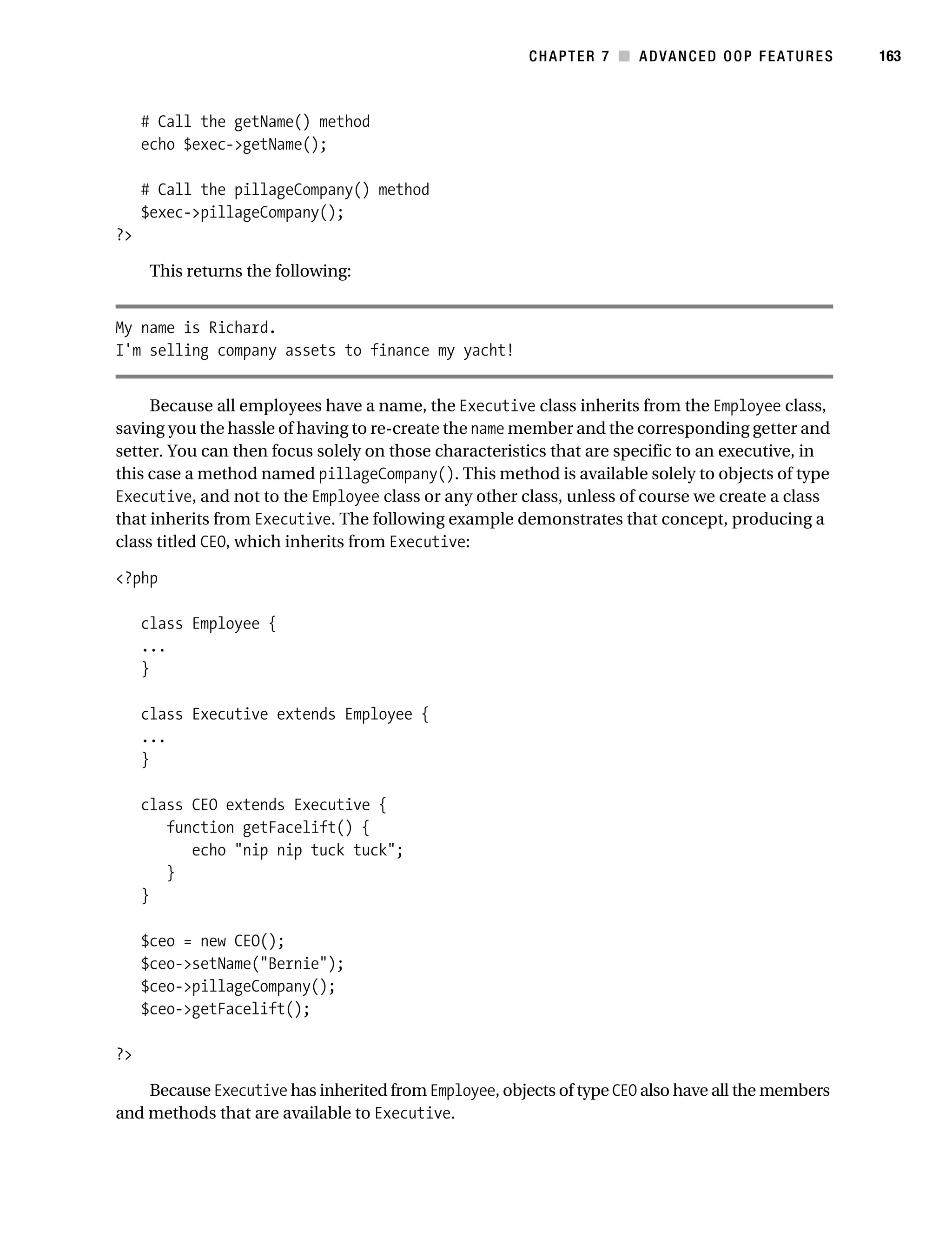Gilmore 2E_552-1.book Page 163 Tuesday, November 1, 2005 1:31 PM




                                                                   CHAPTER 7 ■ ADVANCED OOP FEATURES          163



                # Call the getName() method
                echo $exec->getName();

                # Call the pillageCompany() method
                $exec->pillageCompany();
           ?>

                 This returns the following:


           My name is Richard.
           I'm selling company assets to finance my yacht!


                Because all employees have a name, the Executive class inherits from the Employee class,
           saving you the hassle of having to re-create the name member and the corresponding getter and
           setter. You can then focus solely on those characteristics that are specific to an executive, in
           this case a method named pillageCompany(). This method is available solely to objects of type
           Executive, and not to the Employee class or any other class, unless of course we create a class
           that inherits from Executive. The following example demonstrates that concept, producing a
           class titled CEO, which inherits from Executive:

           <?php

                class Employee {
                ...
                }

                class Executive extends Employee {
                ...
                }

                class CEO extends Executive {
                   function getFacelift() {
                      echo "nip nip tuck tuck";
                   }
                }

                $ceo = new CEO();
                $ceo->setName("Bernie");
                $ceo->pillageCompany();
                $ceo->getFacelift();

           ?>

               Because Executive has inherited from Employee, objects of type CEO also have all the members
           and methods that are available to Executive.
 