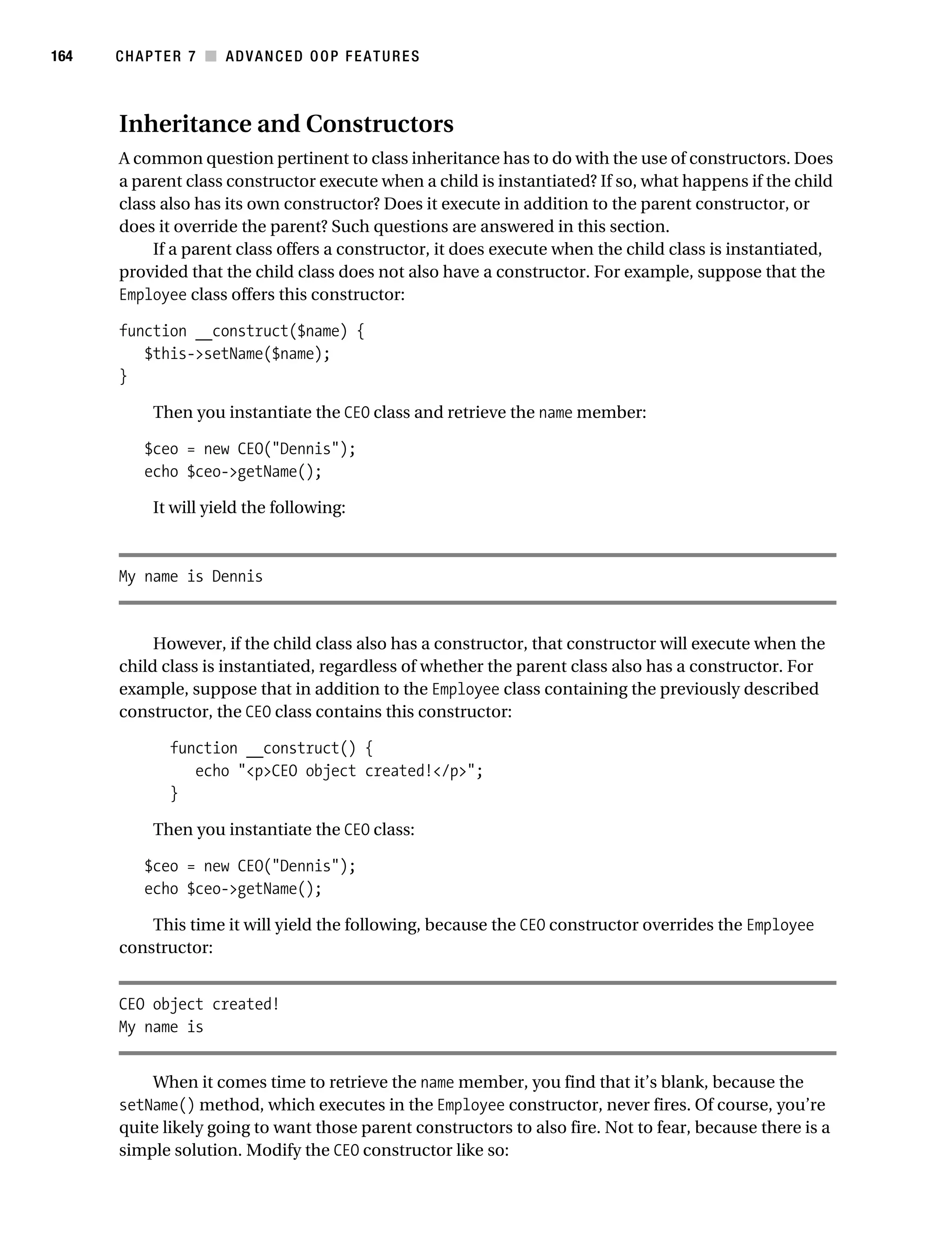 Gilmore 2E_552-1.book Page 164 Tuesday, November 1, 2005 1:31 PM




164        CHAPTER 7 ■ ADVANCED OOP FEATURES



           Inheritance and Constructors
           A common question pertinent to class inheritance has to do with the use of constructors. Does
           a parent class constructor execute when a child is instantiated? If so, what happens if the child
           class also has its own constructor? Does it execute in addition to the parent constructor, or
           does it override the parent? Such questions are answered in this section.
                If a parent class offers a constructor, it does execute when the child class is instantiated,
           provided that the child class does not also have a constructor. For example, suppose that the
           Employee class offers this constructor:

           function __construct($name) {
              $this->setName($name);
           }

                 Then you instantiate the CEO class and retrieve the name member:

                $ceo = new CEO("Dennis");
                echo $ceo->getName();

                 It will yield the following:



           My name is Dennis


                However, if the child class also has a constructor, that constructor will execute when the
           child class is instantiated, regardless of whether the parent class also has a constructor. For
           example, suppose that in addition to the Employee class containing the previously described
           constructor, the CEO class contains this constructor:

                    function __construct() {
                       echo "<p>CEO object created!</p>";
                    }

                 Then you instantiate the CEO class:

                $ceo = new CEO("Dennis");
                echo $ceo->getName();

               This time it will yield the following, because the CEO constructor overrides the Employee
           constructor:


           CEO object created!
           My name is


               When it comes time to retrieve the name member, you find that it’s blank, because the
           setName() method, which executes in the Employee constructor, never fires. Of course, you’re
           quite likely going to want those parent constructors to also fire. Not to fear, because there is a
           simple solution. Modify the CEO constructor like so:
 