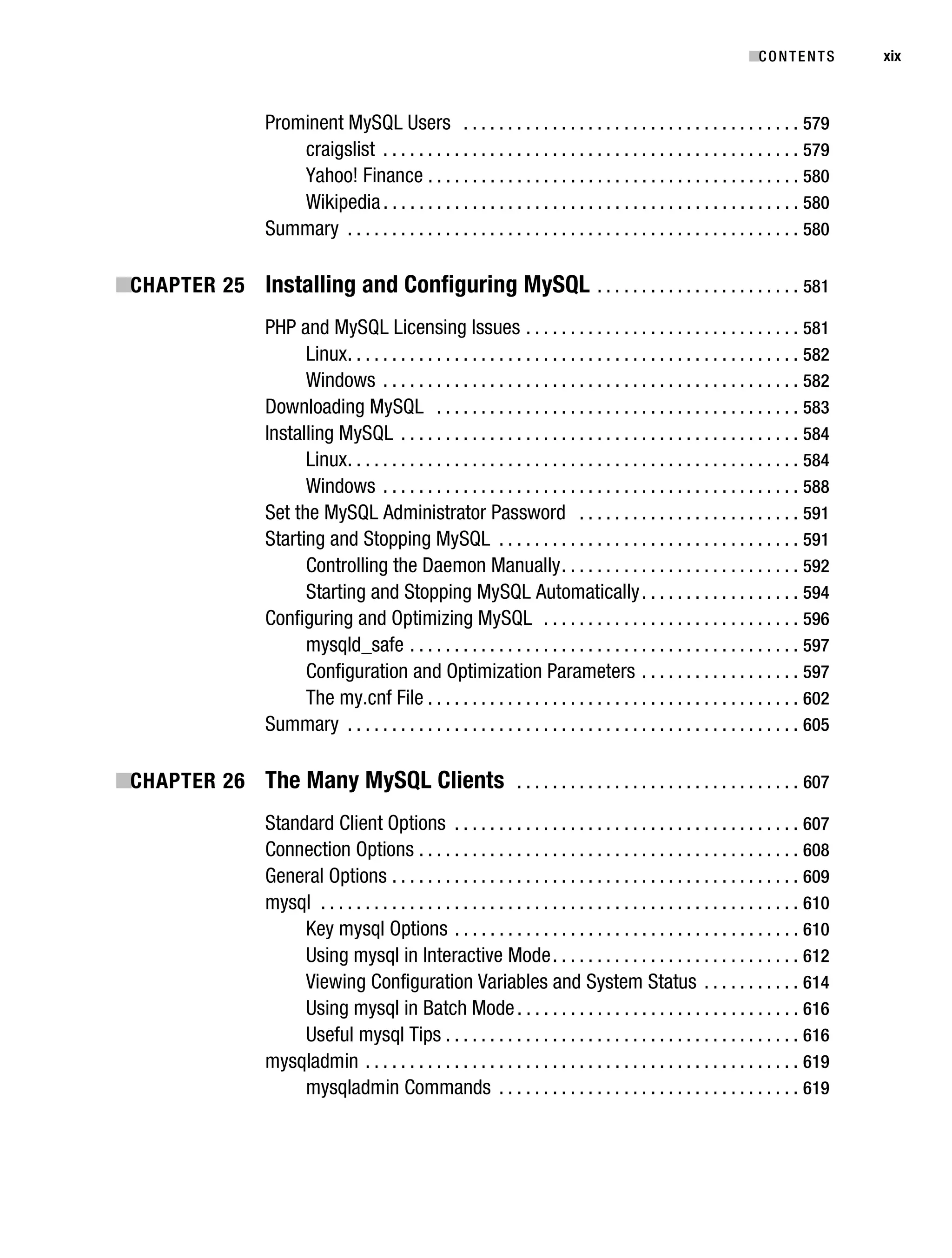 Gilmore_552-1Front.fm Page xix Wednesday, December 21, 2005 3:05 PM




                                                                                                                                       ■C O N T E N T S    xix



                                   Prominent MySQL Users . . . . . . . . . . . . . . . . . . . . . . . . . . . . . . . . . . . . . . 579
                                       craigslist . . . . . . . . . . . . . . . . . . . . . . . . . . . . . . . . . . . . . . . . . . . . . . . 579
                                       Yahoo! Finance . . . . . . . . . . . . . . . . . . . . . . . . . . . . . . . . . . . . . . . . . . 580
                                       Wikipedia . . . . . . . . . . . . . . . . . . . . . . . . . . . . . . . . . . . . . . . . . . . . . . . 580
                                   Summary . . . . . . . . . . . . . . . . . . . . . . . . . . . . . . . . . . . . . . . . . . . . . . . . . . . 580

           ■CHAPTER 25 Installing and Configuring MySQL . . . . . . . . . . . . . . . . . . . . . . . 581
                                   PHP and MySQL Licensing Issues . . . . . . . . . . . . . . . . . . . . . . . . . . . . . . . 581
                                         Linux . . . . . . . . . . . . . . . . . . . . . . . . . . . . . . . . . . . . . . . . . . . . . . . . . . . 582
                                         Windows . . . . . . . . . . . . . . . . . . . . . . . . . . . . . . . . . . . . . . . . . . . . . . . 582
                                   Downloading MySQL . . . . . . . . . . . . . . . . . . . . . . . . . . . . . . . . . . . . . . . . . 583
                                   Installing MySQL . . . . . . . . . . . . . . . . . . . . . . . . . . . . . . . . . . . . . . . . . . . . . 584
                                         Linux . . . . . . . . . . . . . . . . . . . . . . . . . . . . . . . . . . . . . . . . . . . . . . . . . . . 584
                                         Windows . . . . . . . . . . . . . . . . . . . . . . . . . . . . . . . . . . . . . . . . . . . . . . . 588
                                   Set the MySQL Administrator Password . . . . . . . . . . . . . . . . . . . . . . . . . 591
                                   Starting and Stopping MySQL . . . . . . . . . . . . . . . . . . . . . . . . . . . . . . . . . . 591
                                         Controlling the Daemon Manually . . . . . . . . . . . . . . . . . . . . . . . . . . . 592
                                         Starting and Stopping MySQL Automatically . . . . . . . . . . . . . . . . . . 594
                                   Configuring and Optimizing MySQL . . . . . . . . . . . . . . . . . . . . . . . . . . . . . 596
                                         mysqld_safe . . . . . . . . . . . . . . . . . . . . . . . . . . . . . . . . . . . . . . . . . . . . 597
                                         Configuration and Optimization Parameters . . . . . . . . . . . . . . . . . . 597
                                         The my.cnf File . . . . . . . . . . . . . . . . . . . . . . . . . . . . . . . . . . . . . . . . . . 602
                                   Summary . . . . . . . . . . . . . . . . . . . . . . . . . . . . . . . . . . . . . . . . . . . . . . . . . . . 605

           ■CHAPTER 26 The Many MySQL Clients . . . . . . . . . . . . . . . . . . . . . . . . . . . . . . . . 607
                                   Standard Client Options . . . . . . . . . . . . . . . . . . . . . . . . . . . . . . . . . . . . . . . 607
                                   Connection Options . . . . . . . . . . . . . . . . . . . . . . . . . . . . . . . . . . . . . . . . . . . 608
                                   General Options . . . . . . . . . . . . . . . . . . . . . . . . . . . . . . . . . . . . . . . . . . . . . . 609
                                   mysql . . . . . . . . . . . . . . . . . . . . . . . . . . . . . . . . . . . . . . . . . . . . . . . . . . . . . . 610
                                        Key mysql Options . . . . . . . . . . . . . . . . . . . . . . . . . . . . . . . . . . . . . . . 610
                                        Using mysql in Interactive Mode . . . . . . . . . . . . . . . . . . . . . . . . . . . . 612
                                        Viewing Configuration Variables and System Status . . . . . . . . . . . 614
                                        Using mysql in Batch Mode . . . . . . . . . . . . . . . . . . . . . . . . . . . . . . . . 616
                                        Useful mysql Tips . . . . . . . . . . . . . . . . . . . . . . . . . . . . . . . . . . . . . . . . 616
                                   mysqladmin . . . . . . . . . . . . . . . . . . . . . . . . . . . . . . . . . . . . . . . . . . . . . . . . . 619
                                        mysqladmin Commands . . . . . . . . . . . . . . . . . . . . . . . . . . . . . . . . . . 619
 