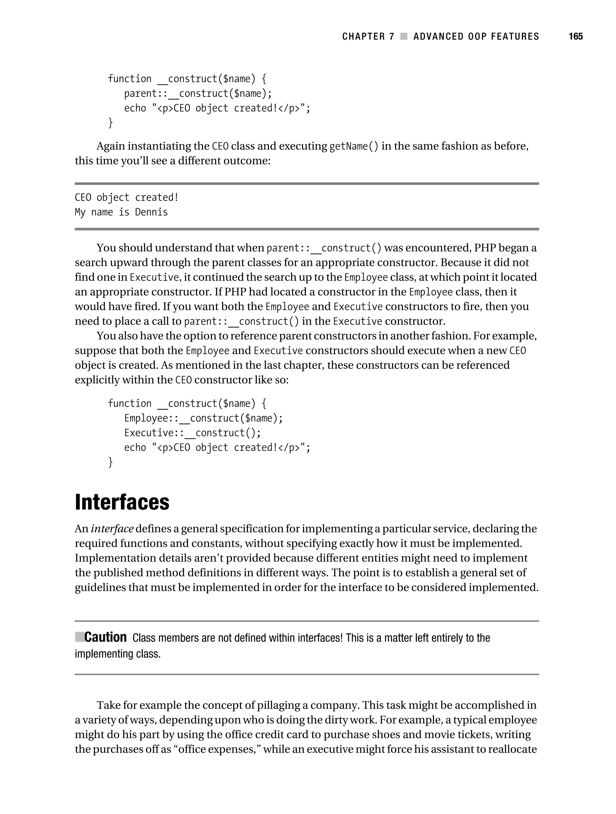 Gilmore 2E_552-1.book Page 165 Tuesday, November 1, 2005 1:31 PM




                                                                        CHAPTER 7 ■ ADVANCED OOP FEATURES       165



                   function __construct($name) {
                      parent::__construct($name);
                      echo "<p>CEO object created!</p>";
                   }

                Again instantiating the CEO class and executing getName() in the same fashion as before,
           this time you’ll see a different outcome:


           CEO object created!
           My name is Dennis


                You should understand that when parent::__construct() was encountered, PHP began a
           search upward through the parent classes for an appropriate constructor. Because it did not
           find one in Executive, it continued the search up to the Employee class, at which point it located
           an appropriate constructor. If PHP had located a constructor in the Employee class, then it
           would have fired. If you want both the Employee and Executive constructors to fire, then you
           need to place a call to parent::__construct() in the Executive constructor.
                You also have the option to reference parent constructors in another fashion. For example,
           suppose that both the Employee and Executive constructors should execute when a new CEO
           object is created. As mentioned in the last chapter, these constructors can be referenced
           explicitly within the CEO constructor like so:

                   function __construct($name) {
                      Employee::__construct($name);
                      Executive::__construct();
                      echo "<p>CEO object created!</p>";
                   }



           Interfaces
           An interface defines a general specification for implementing a particular service, declaring the
           required functions and constants, without specifying exactly how it must be implemented.
           Implementation details aren’t provided because different entities might need to implement
           the published method definitions in different ways. The point is to establish a general set of
           guidelines that must be implemented in order for the interface to be considered implemented.



           ■Caution Class members are not defined within interfaces! This is a matter left entirely to the
           implementing class.



                Take for example the concept of pillaging a company. This task might be accomplished in
           a variety of ways, depending upon who is doing the dirty work. For example, a typical employee
           might do his part by using the office credit card to purchase shoes and movie tickets, writing
           the purchases off as “office expenses,” while an executive might force his assistant to reallocate
 