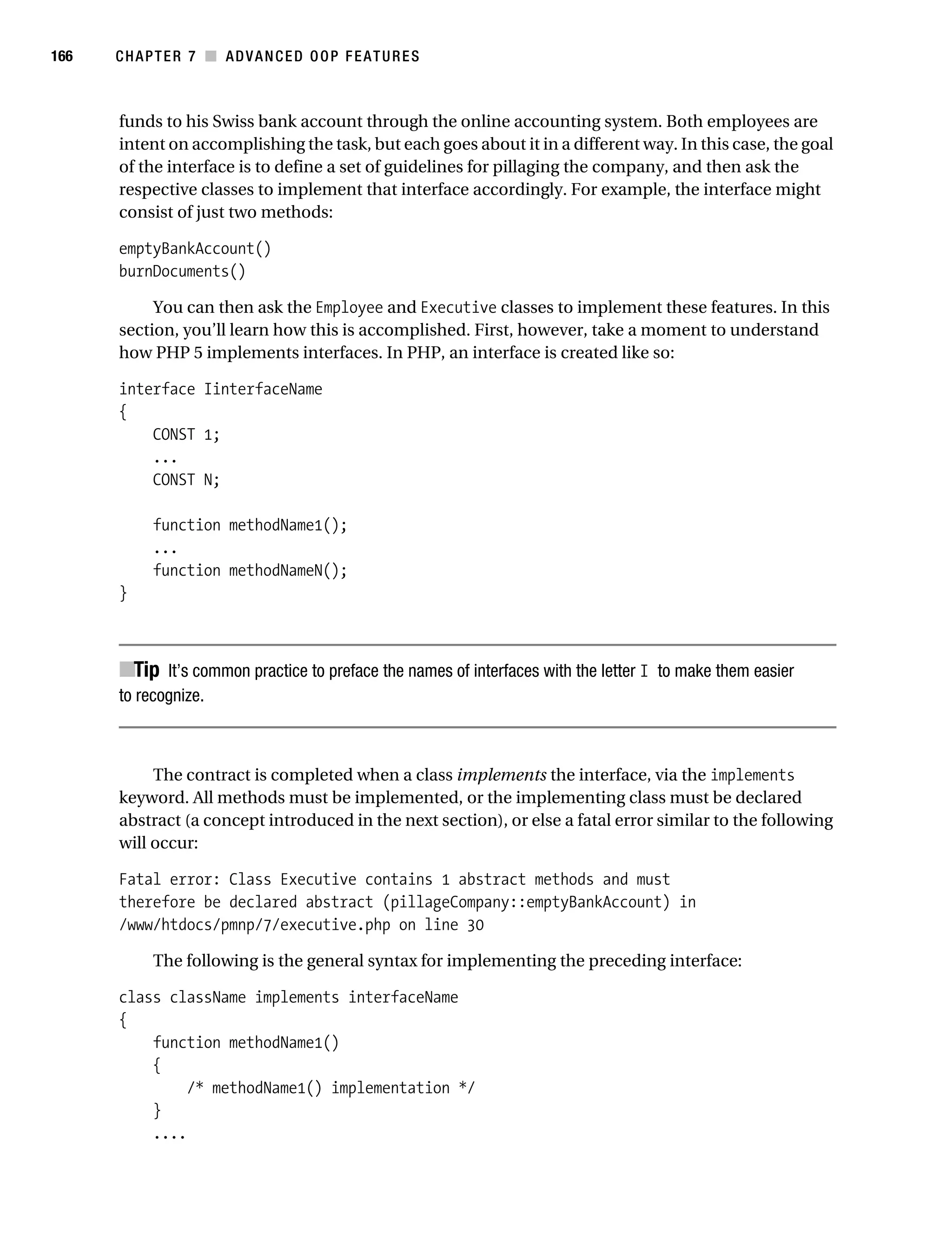 Gilmore 2E_552-1.book Page 166 Tuesday, November 1, 2005 1:31 PM




166        CHAPTER 7 ■ ADVANCED OOP FEATURES



           funds to his Swiss bank account through the online accounting system. Both employees are
           intent on accomplishing the task, but each goes about it in a different way. In this case, the goal
           of the interface is to define a set of guidelines for pillaging the company, and then ask the
           respective classes to implement that interface accordingly. For example, the interface might
           consist of just two methods:

           emptyBankAccount()
           burnDocuments()

                You can then ask the Employee and Executive classes to implement these features. In this
           section, you’ll learn how this is accomplished. First, however, take a moment to understand
           how PHP 5 implements interfaces. In PHP, an interface is created like so:

           interface IinterfaceName
           {
               CONST 1;
               ...
               CONST N;

                 function methodName1();
                 ...
                 function methodNameN();
           }



           ■Tip It’s common practice to preface the names of interfaces with the letter I to make them easier
           to recognize.



                The contract is completed when a class implements the interface, via the implements
           keyword. All methods must be implemented, or the implementing class must be declared
           abstract (a concept introduced in the next section), or else a fatal error similar to the following
           will occur:

           Fatal error: Class Executive contains 1 abstract methods and must
           therefore be declared abstract (pillageCompany::emptyBankAccount) in
           /www/htdocs/pmnp/7/executive.php on line 30

                 The following is the general syntax for implementing the preceding interface:

           class className implements interfaceName
           {
               function methodName1()
               {
                    /* methodName1() implementation */
               }
               ....
 