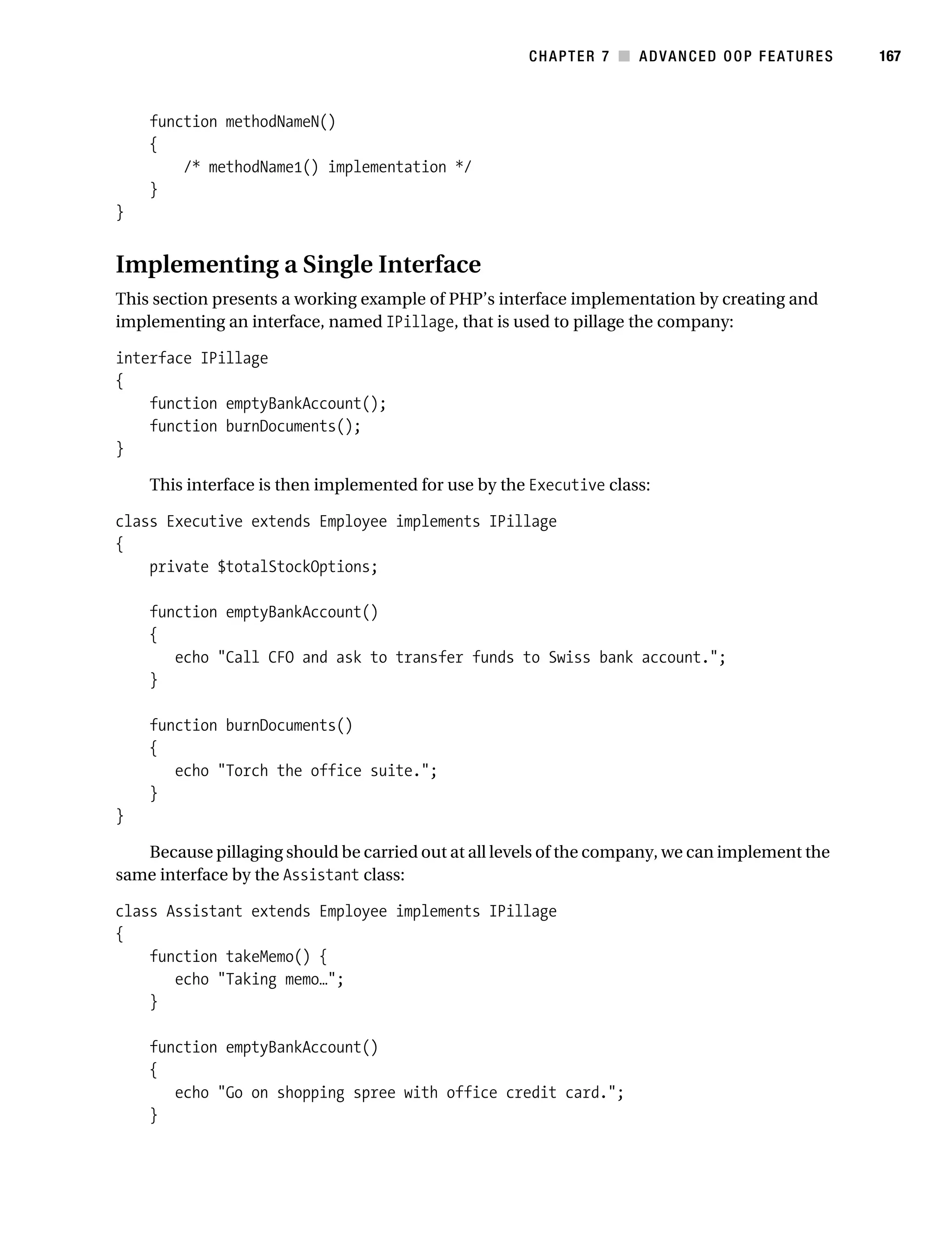 Gilmore 2E_552-1.book Page 167 Tuesday, November 1, 2005 1:31 PM




                                                                   CHAPTER 7 ■ ADVANCED OOP FEATURES       167



                function methodNameN()
                {
                    /* methodName1() implementation */
                }
           }


           Implementing a Single Interface
           This section presents a working example of PHP’s interface implementation by creating and
           implementing an interface, named IPillage, that is used to pillage the company:

           interface IPillage
           {
               function emptyBankAccount();
               function burnDocuments();
           }

                This interface is then implemented for use by the Executive class:

           class Executive extends Employee implements IPillage
           {
               private $totalStockOptions;

                function emptyBankAccount()
                {
                   echo "Call CFO and ask to transfer funds to Swiss bank account.";
                }

                function burnDocuments()
                {
                   echo "Torch the office suite.";
                }
           }

              Because pillaging should be carried out at all levels of the company, we can implement the
           same interface by the Assistant class:

           class Assistant extends Employee implements IPillage
           {
               function takeMemo() {
                  echo "Taking memo…";
               }

                function emptyBankAccount()
                {
                   echo "Go on shopping spree with office credit card.";
                }
 