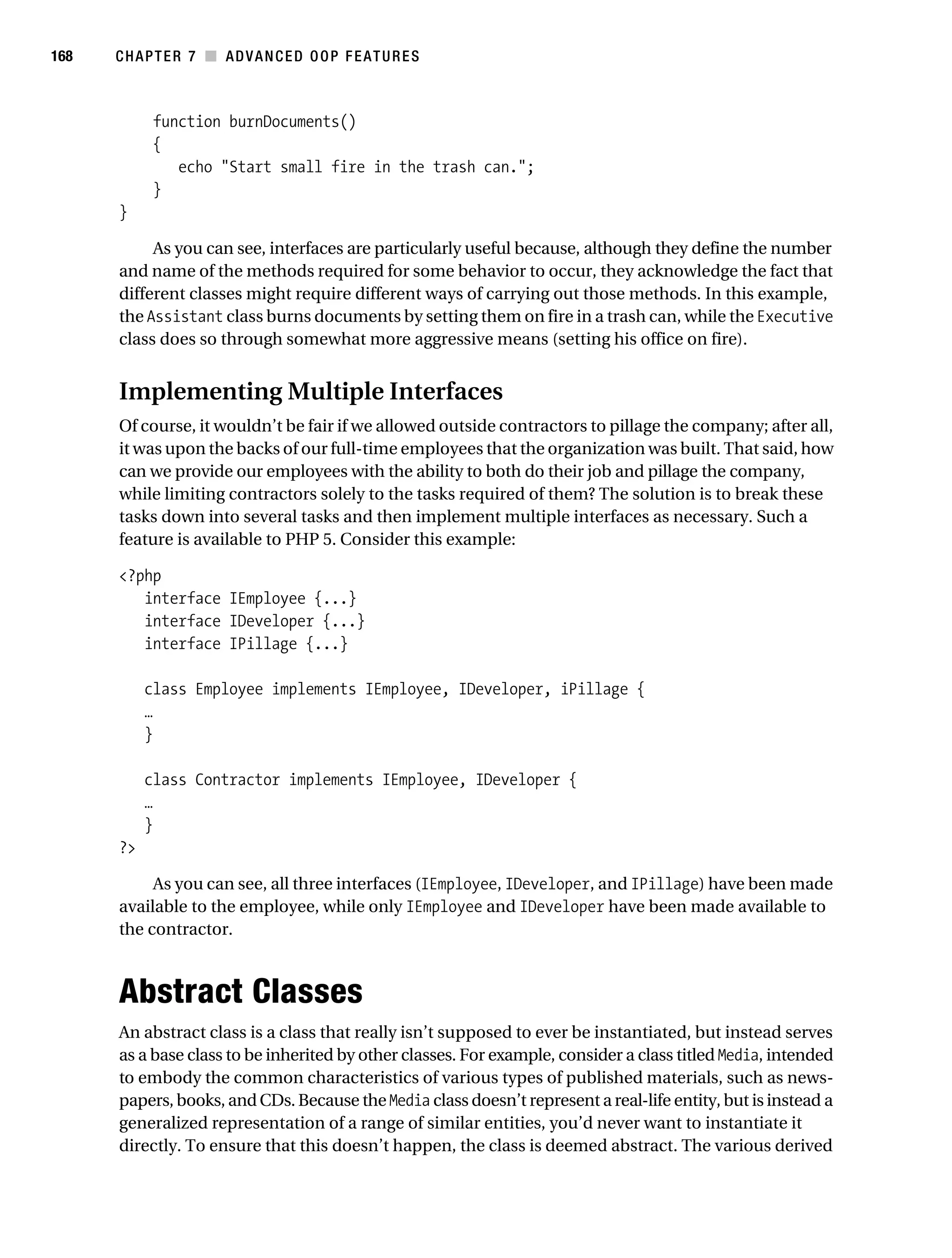 Gilmore 2E_552-1.book Page 168 Tuesday, November 1, 2005 1:31 PM




168        CHAPTER 7 ■ ADVANCED OOP FEATURES



                 function burnDocuments()
                 {
                    echo "Start small fire in the trash can.";
                 }
           }

                As you can see, interfaces are particularly useful because, although they define the number
           and name of the methods required for some behavior to occur, they acknowledge the fact that
           different classes might require different ways of carrying out those methods. In this example,
           the Assistant class burns documents by setting them on fire in a trash can, while the Executive
           class does so through somewhat more aggressive means (setting his office on fire).


           Implementing Multiple Interfaces
           Of course, it wouldn’t be fair if we allowed outside contractors to pillage the company; after all,
           it was upon the backs of our full-time employees that the organization was built. That said, how
           can we provide our employees with the ability to both do their job and pillage the company,
           while limiting contractors solely to the tasks required of them? The solution is to break these
           tasks down into several tasks and then implement multiple interfaces as necessary. Such a
           feature is available to PHP 5. Consider this example:

           <?php
              interface IEmployee {...}
              interface IDeveloper {...}
              interface IPillage {...}

                class Employee implements IEmployee, IDeveloper, iPillage {
                …
                }

                class Contractor implements IEmployee, IDeveloper {
                …
                }
           ?>

                As you can see, all three interfaces (IEmployee, IDeveloper, and IPillage) have been made
           available to the employee, while only IEmployee and IDeveloper have been made available to
           the contractor.



           Abstract Classes
           An abstract class is a class that really isn’t supposed to ever be instantiated, but instead serves
           as a base class to be inherited by other classes. For example, consider a class titled Media, intended
           to embody the common characteristics of various types of published materials, such as news-
           papers, books, and CDs. Because the Media class doesn’t represent a real-life entity, but is instead a
           generalized representation of a range of similar entities, you’d never want to instantiate it
           directly. To ensure that this doesn’t happen, the class is deemed abstract. The various derived
 