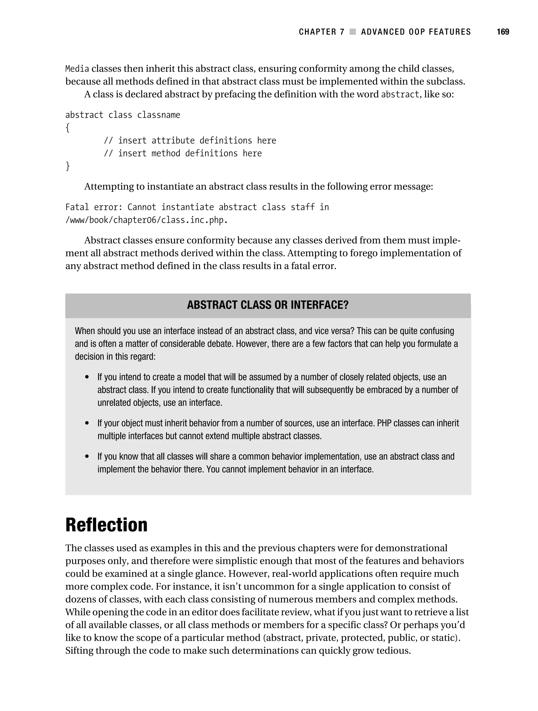 Gilmore 2E_552-1.book Page 169 Tuesday, November 1, 2005 1:31 PM




                                                                             CHAPTER 7 ■ ADVANCED OOP FEATURES               169



           Media classes then inherit this abstract class, ensuring conformity among the child classes,
           because all methods defined in that abstract class must be implemented within the subclass.
               A class is declared abstract by prefacing the definition with the word abstract, like so:

           abstract class classname
           {
                   // insert attribute definitions here
                   // insert method definitions here
           }

                Attempting to instantiate an abstract class results in the following error message:

           Fatal error: Cannot instantiate abstract class staff in
           /www/book/chapter06/class.inc.php.

               Abstract classes ensure conformity because any classes derived from them must imple-
           ment all abstract methods derived within the class. Attempting to forego implementation of
           any abstract method defined in the class results in a fatal error.



                                              ABSTRACT CLASS OR INTERFACE?

              When should you use an interface instead of an abstract class, and vice versa? This can be quite confusing
              and is often a matter of considerable debate. However, there are a few factors that can help you formulate a
              decision in this regard:

                • If you intend to create a model that will be assumed by a number of closely related objects, use an
                  abstract class. If you intend to create functionality that will subsequently be embraced by a number of
                  unrelated objects, use an interface.

                • If your object must inherit behavior from a number of sources, use an interface. PHP classes can inherit
                  multiple interfaces but cannot extend multiple abstract classes.

                • If you know that all classes will share a common behavior implementation, use an abstract class and
                  implement the behavior there. You cannot implement behavior in an interface.




           Reflection
           The classes used as examples in this and the previous chapters were for demonstrational
           purposes only, and therefore were simplistic enough that most of the features and behaviors
           could be examined at a single glance. However, real-world applications often require much
           more complex code. For instance, it isn’t uncommon for a single application to consist of
           dozens of classes, with each class consisting of numerous members and complex methods.
           While opening the code in an editor does facilitate review, what if you just want to retrieve a list
           of all available classes, or all class methods or members for a specific class? Or perhaps you’d
           like to know the scope of a particular method (abstract, private, protected, public, or static).
           Sifting through the code to make such determinations can quickly grow tedious.
 