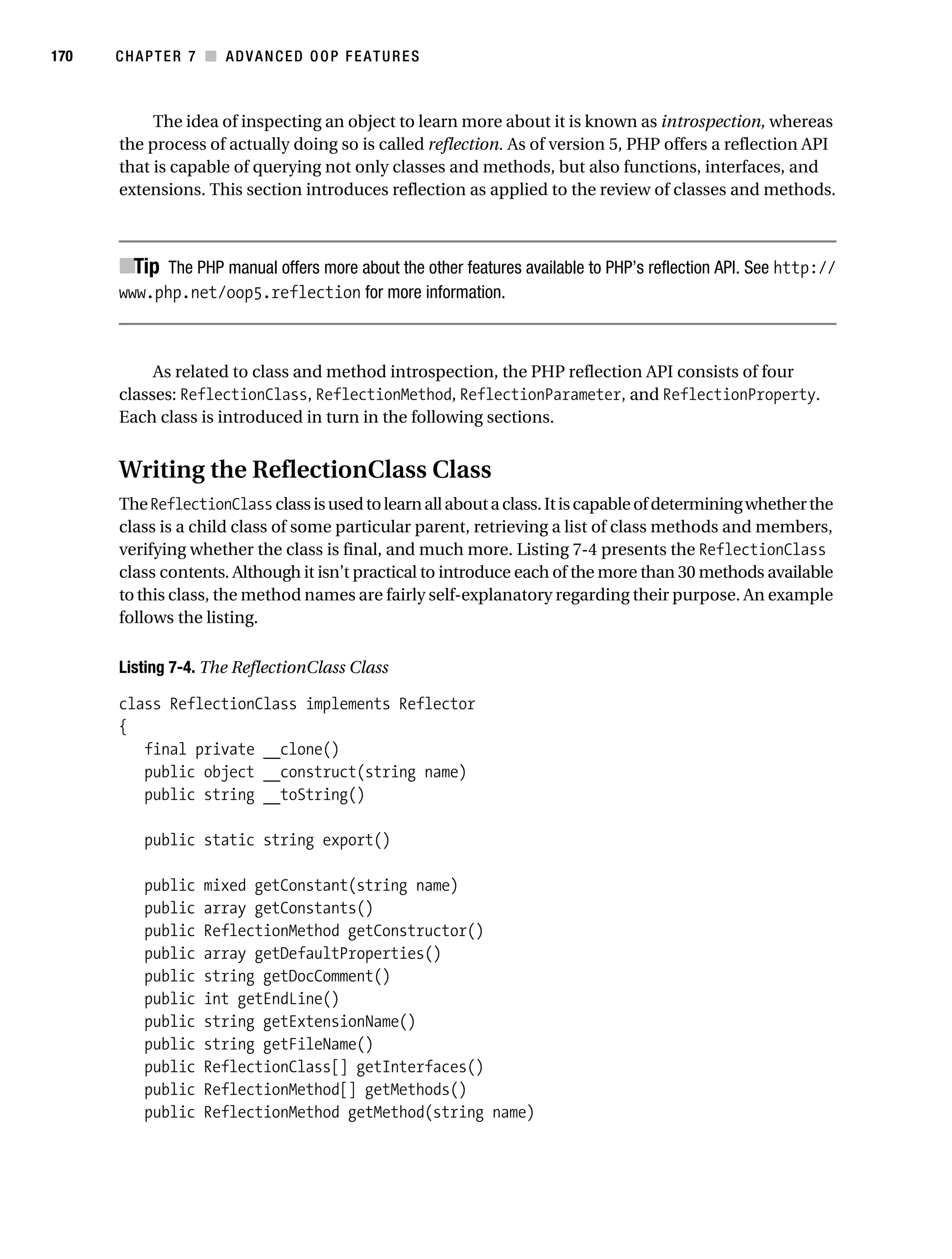 Gilmore 2E_552-1.book Page 170 Tuesday, November 1, 2005 1:31 PM




170        CHAPTER 7 ■ ADVANCED OOP FEATURES



                The idea of inspecting an object to learn more about it is known as introspection, whereas
           the process of actually doing so is called reflection. As of version 5, PHP offers a reflection API
           that is capable of querying not only classes and methods, but also functions, interfaces, and
           extensions. This section introduces reflection as applied to the review of classes and methods.



           ■Tip The PHP manual offers more about the other features available to PHP’s reflection API. See http://
           www.php.net/oop5.reflection for more information.



                As related to class and method introspection, the PHP reflection API consists of four
           classes: ReflectionClass, ReflectionMethod, ReflectionParameter, and ReflectionProperty.
           Each class is introduced in turn in the following sections.


           Writing the ReflectionClass Class
           The ReflectionClass class is used to learn all about a class. It is capable of determining whether the
           class is a child class of some particular parent, retrieving a list of class methods and members,
           verifying whether the class is final, and much more. Listing 7-4 presents the ReflectionClass
           class contents. Although it isn’t practical to introduce each of the more than 30 methods available
           to this class, the method names are fairly self-explanatory regarding their purpose. An example
           follows the listing.

           Listing 7-4. The ReflectionClass Class

           class ReflectionClass implements Reflector
           {
              final private __clone()
              public object __construct(string name)
              public string __toString()

                public static string export()

                public   mixed getConstant(string name)
                public   array getConstants()
                public   ReflectionMethod getConstructor()
                public   array getDefaultProperties()
                public   string getDocComment()
                public   int getEndLine()
                public   string getExtensionName()
                public   string getFileName()
                public   ReflectionClass[] getInterfaces()
                public   ReflectionMethod[] getMethods()
                public   ReflectionMethod getMethod(string name)
 
