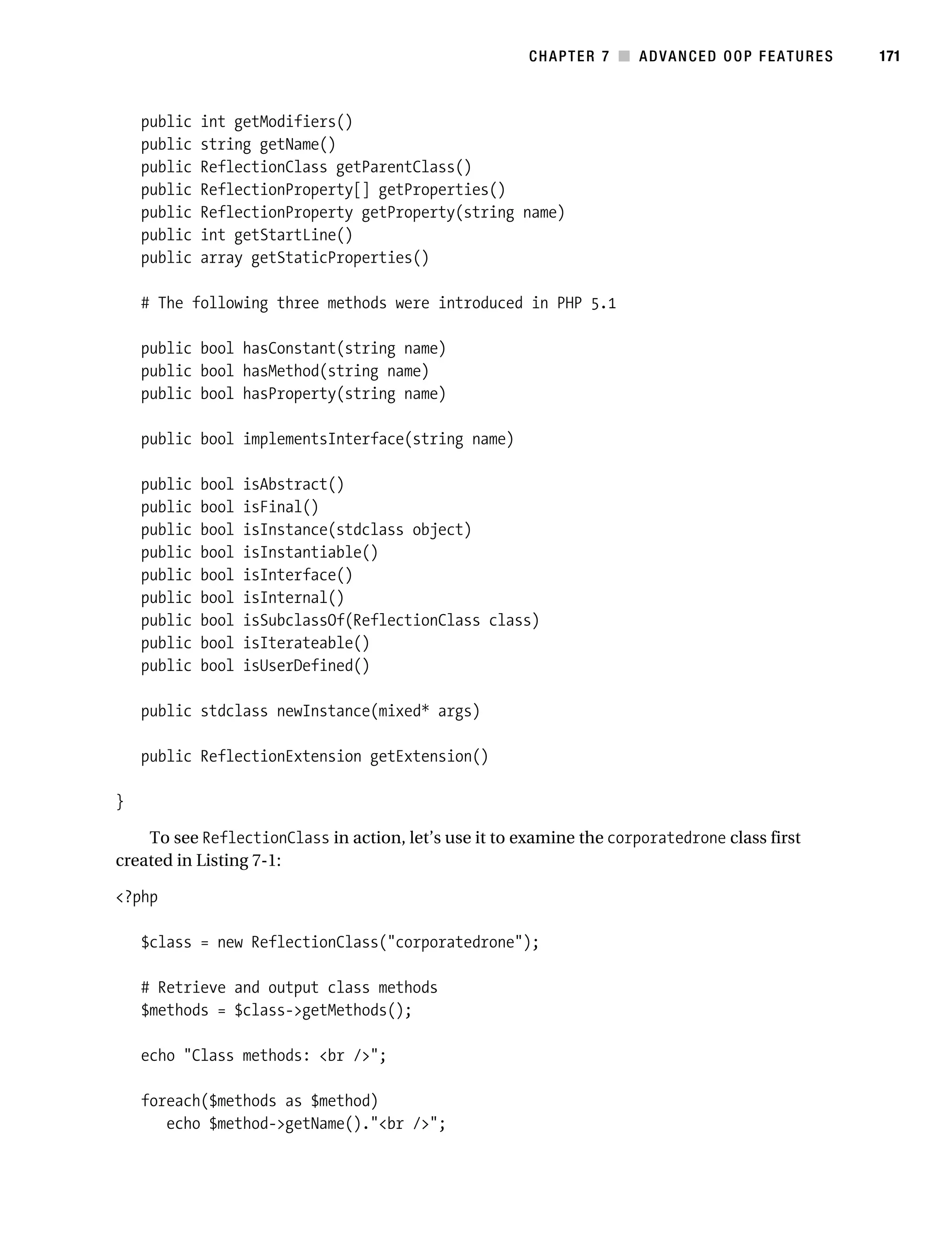 Gilmore 2E_552-1.book Page 171 Tuesday, November 1, 2005 1:31 PM




                                                                   CHAPTER 7 ■ ADVANCED OOP FEATURES      171



               public    int getModifiers()
               public    string getName()
               public    ReflectionClass getParentClass()
               public    ReflectionProperty[] getProperties()
               public    ReflectionProperty getProperty(string name)
               public    int getStartLine()
               public    array getStaticProperties()

               # The following three methods were introduced in PHP 5.1

               public bool hasConstant(string name)
               public bool hasMethod(string name)
               public bool hasProperty(string name)

               public bool implementsInterface(string name)

               public    bool   isAbstract()
               public    bool   isFinal()
               public    bool   isInstance(stdclass object)
               public    bool   isInstantiable()
               public    bool   isInterface()
               public    bool   isInternal()
               public    bool   isSubclassOf(ReflectionClass class)
               public    bool   isIterateable()
               public    bool   isUserDefined()

               public stdclass newInstance(mixed* args)

               public ReflectionExtension getExtension()

           }

               To see ReflectionClass in action, let’s use it to examine the corporatedrone class first
           created in Listing 7-1:

           <?php

               $class = new ReflectionClass("corporatedrone");

               # Retrieve and output class methods
               $methods = $class->getMethods();

               echo "Class methods: <br />";

               foreach($methods as $method)
                  echo $method->getName()."<br />";
 