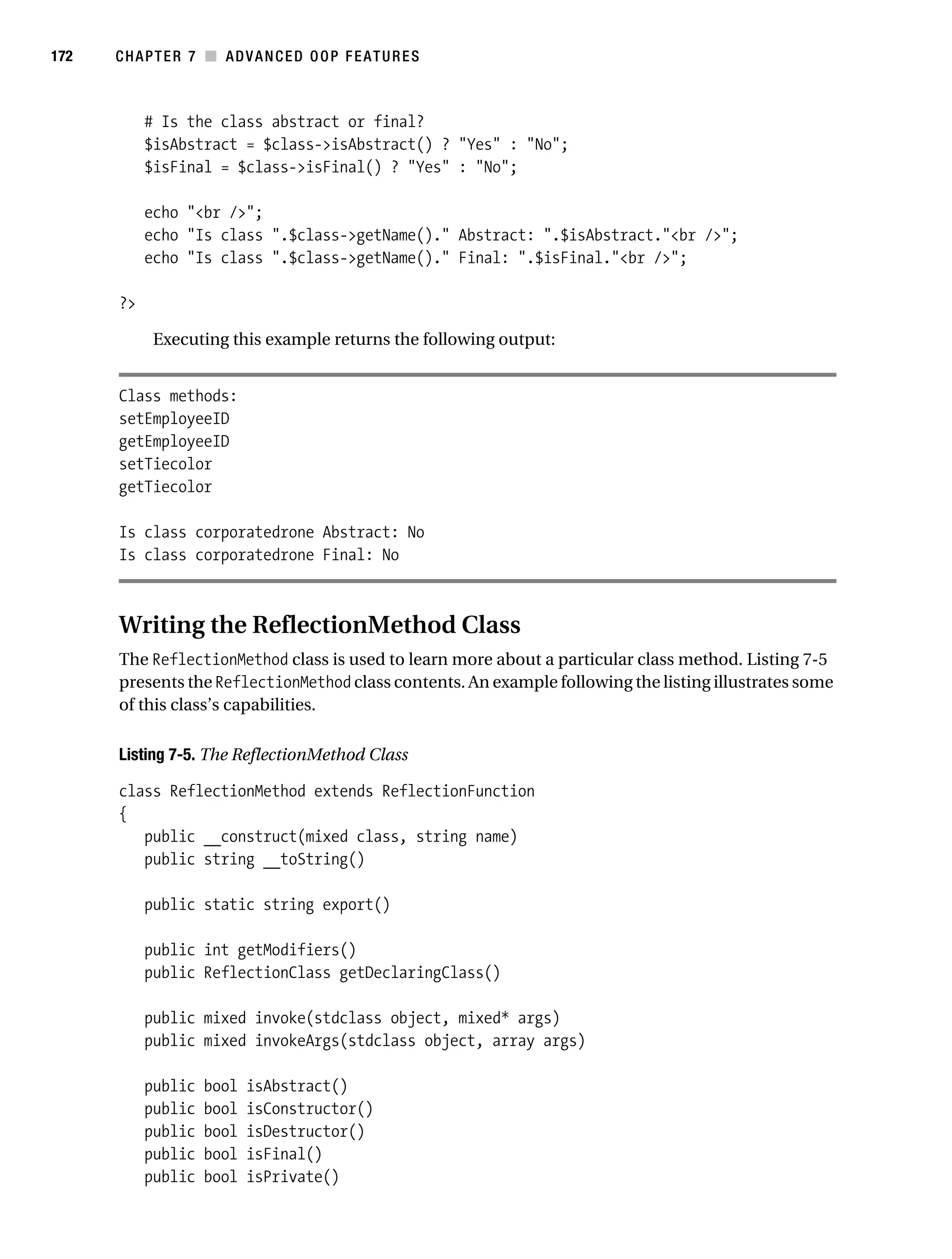 Gilmore 2E_552-1.book Page 172 Tuesday, November 1, 2005 1:31 PM




172        CHAPTER 7 ■ ADVANCED OOP FEATURES



                # Is the class abstract or final?
                $isAbstract = $class->isAbstract() ? "Yes" : "No";
                $isFinal = $class->isFinal() ? "Yes" : "No";

                echo "<br />";
                echo "Is class ".$class->getName()." Abstract: ".$isAbstract."<br />";
                echo "Is class ".$class->getName()." Final: ".$isFinal."<br />";

           ?>

                 Executing this example returns the following output:


           Class methods:
           setEmployeeID
           getEmployeeID
           setTiecolor
           getTiecolor

           Is class corporatedrone Abstract: No
           Is class corporatedrone Final: No



           Writing the ReflectionMethod Class
           The ReflectionMethod class is used to learn more about a particular class method. Listing 7-5
           presents the ReflectionMethod class contents. An example following the listing illustrates some
           of this class’s capabilities.

           Listing 7-5. The ReflectionMethod Class

           class ReflectionMethod extends ReflectionFunction
           {
              public __construct(mixed class, string name)
              public string __toString()

                public static string export()

                public int getModifiers()
                public ReflectionClass getDeclaringClass()

                public mixed invoke(stdclass object, mixed* args)
                public mixed invokeArgs(stdclass object, array args)

                public   bool   isAbstract()
                public   bool   isConstructor()
                public   bool   isDestructor()
                public   bool   isFinal()
                public   bool   isPrivate()
 
