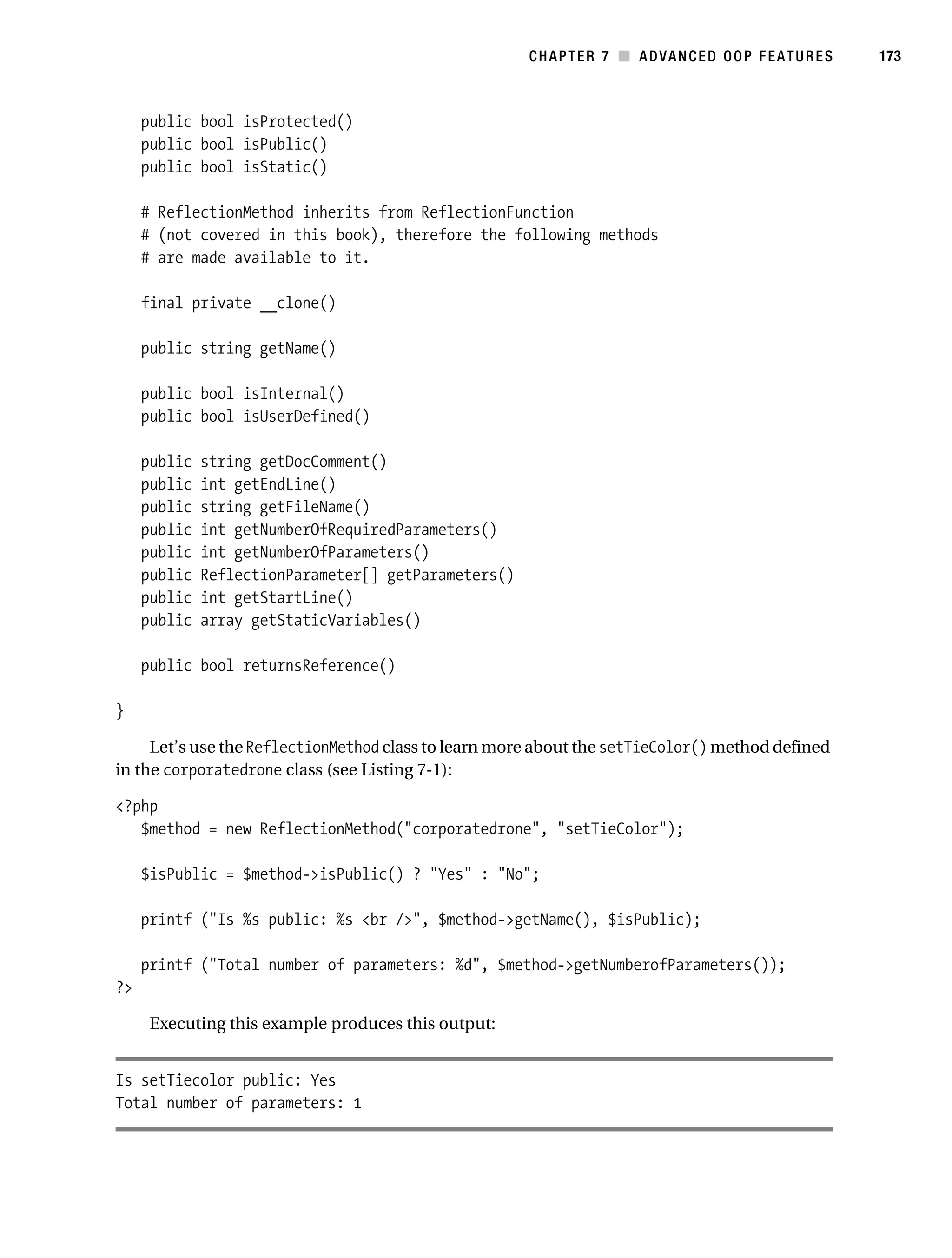 Gilmore 2E_552-1.book Page 173 Tuesday, November 1, 2005 1:31 PM




                                                                   CHAPTER 7 ■ ADVANCED OOP FEATURES        173



                public bool isProtected()
                public bool isPublic()
                public bool isStatic()

                # ReflectionMethod inherits from ReflectionFunction
                # (not covered in this book), therefore the following methods
                # are made available to it.

                final private __clone()

                public string getName()

                public bool isInternal()
                public bool isUserDefined()

                public   string getDocComment()
                public   int getEndLine()
                public   string getFileName()
                public   int getNumberOfRequiredParameters()
                public   int getNumberOfParameters()
                public   ReflectionParameter[] getParameters()
                public   int getStartLine()
                public   array getStaticVariables()

                public bool returnsReference()

           }

                Let’s use the ReflectionMethod class to learn more about the setTieColor() method defined
           in the corporatedrone class (see Listing 7-1):

           <?php
              $method = new ReflectionMethod("corporatedrone", "setTieColor");

                $isPublic = $method->isPublic() ? "Yes" : "No";

                printf ("Is %s public: %s <br />", $method->getName(), $isPublic);

                printf ("Total number of parameters: %d", $method->getNumberofParameters());
           ?>

                 Executing this example produces this output:


           Is setTiecolor public: Yes
           Total number of parameters: 1
 