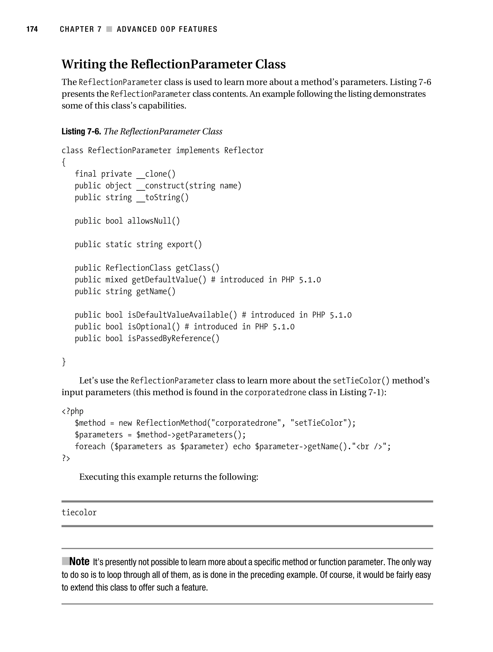 Gilmore 2E_552-1.book Page 174 Tuesday, November 1, 2005 1:31 PM




174        CHAPTER 7 ■ ADVANCED OOP FEATURES



           Writing the ReflectionParameter Class
           The ReflectionParameter class is used to learn more about a method’s parameters. Listing 7-6
           presents the ReflectionParameter class contents. An example following the listing demonstrates
           some of this class’s capabilities.

           Listing 7-6. The ReflectionParameter Class

           class ReflectionParameter implements Reflector
           {
              final private __clone()
              public object __construct(string name)
              public string __toString()

                public bool allowsNull()

                public static string export()

                public ReflectionClass getClass()
                public mixed getDefaultValue() # introduced in PHP 5.1.0
                public string getName()

                public bool isDefaultValueAvailable() # introduced in PHP 5.1.0
                public bool isOptional() # introduced in PHP 5.1.0
                public bool isPassedByReference()

           }

               Let’s use the ReflectionParameter class to learn more about the setTieColor() method’s
           input parameters (this method is found in the corporatedrone class in Listing 7-1):

           <?php
              $method = new ReflectionMethod("corporatedrone", "setTieColor");
              $parameters = $method->getParameters();
              foreach ($parameters as $parameter) echo $parameter->getName()."<br />";
           ?>

                 Executing this example returns the following:



           tiecolor




           ■Note It’s presently not possible to learn more about a specific method or function parameter. The only way
           to do so is to loop through all of them, as is done in the preceding example. Of course, it would be fairly easy
           to extend this class to offer such a feature.
 