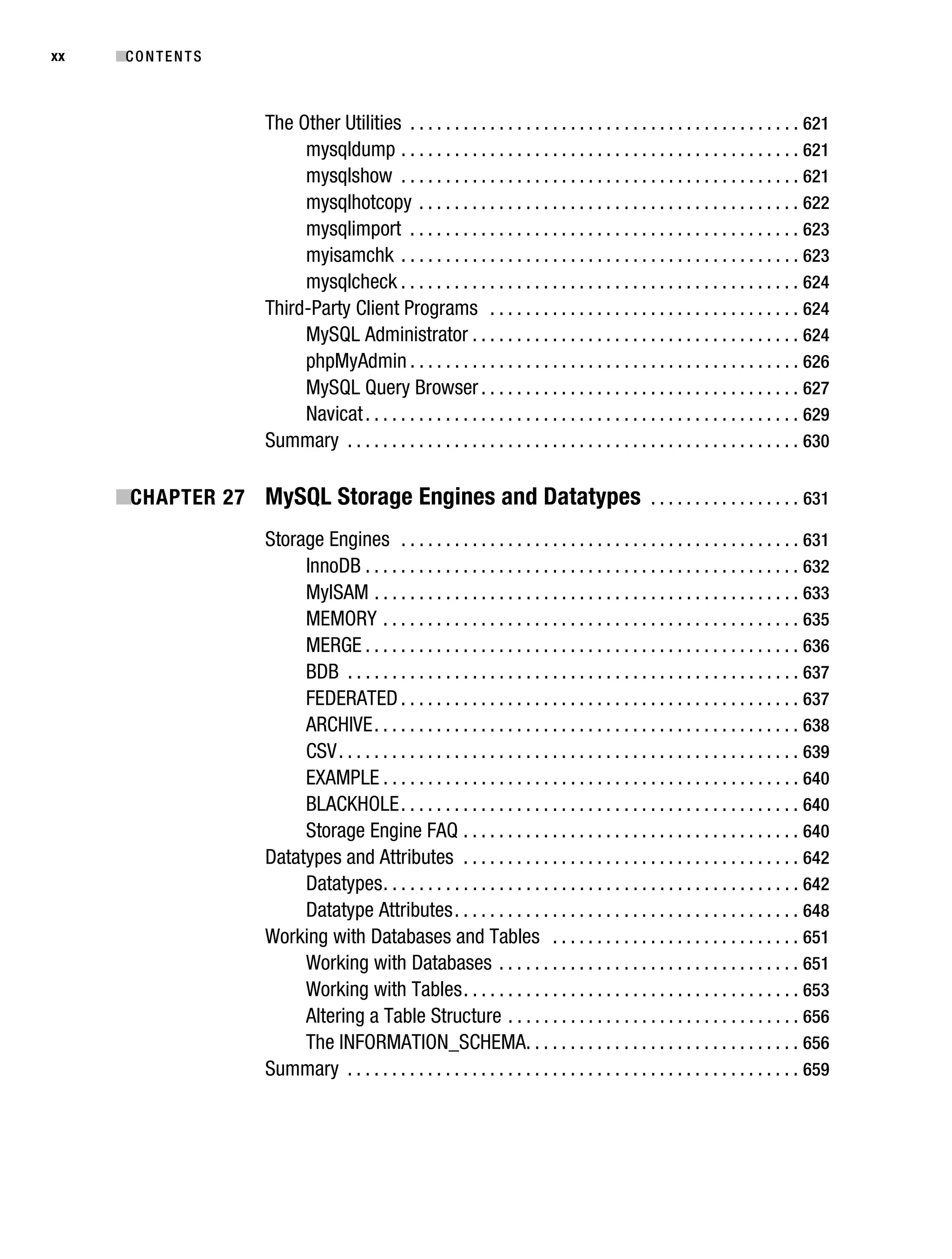 Gilmore_552-1Front.fm Page xx Wednesday, December 21, 2005 3:05 PM




xx         ■C O N T E N T S



                                   The Other Utilities . . . . . . . . . . . . . . . . . . . . . . . . . . . . . . . . . . . . . . . . . . . . 621
                                        mysqldump . . . . . . . . . . . . . . . . . . . . . . . . . . . . . . . . . . . . . . . . . . . . . 621
                                        mysqlshow . . . . . . . . . . . . . . . . . . . . . . . . . . . . . . . . . . . . . . . . . . . . . 621
                                        mysqlhotcopy . . . . . . . . . . . . . . . . . . . . . . . . . . . . . . . . . . . . . . . . . . . 622
                                        mysqlimport . . . . . . . . . . . . . . . . . . . . . . . . . . . . . . . . . . . . . . . . . . . . 623
                                        myisamchk . . . . . . . . . . . . . . . . . . . . . . . . . . . . . . . . . . . . . . . . . . . . . 623
                                        mysqlcheck . . . . . . . . . . . . . . . . . . . . . . . . . . . . . . . . . . . . . . . . . . . . . 624
                                   Third-Party Client Programs . . . . . . . . . . . . . . . . . . . . . . . . . . . . . . . . . . . 624
                                        MySQL Administrator . . . . . . . . . . . . . . . . . . . . . . . . . . . . . . . . . . . . . 624
                                        phpMyAdmin . . . . . . . . . . . . . . . . . . . . . . . . . . . . . . . . . . . . . . . . . . . . 626
                                        MySQL Query Browser . . . . . . . . . . . . . . . . . . . . . . . . . . . . . . . . . . . . 627
                                        Navicat . . . . . . . . . . . . . . . . . . . . . . . . . . . . . . . . . . . . . . . . . . . . . . . . . 629
                                   Summary . . . . . . . . . . . . . . . . . . . . . . . . . . . . . . . . . . . . . . . . . . . . . . . . . . . 630

           ■CHAPTER 27 MySQL Storage Engines and Datatypes . . . . . . . . . . . . . . . . . 631
                                   Storage Engines . . . . . . . . . . . . . . . . . . . . . . . . . . . . . . . . . . . . . . . . . . . . . 631
                                        InnoDB . . . . . . . . . . . . . . . . . . . . . . . . . . . . . . . . . . . . . . . . . . . . . . . . . 632
                                        MyISAM . . . . . . . . . . . . . . . . . . . . . . . . . . . . . . . . . . . . . . . . . . . . . . . . 633
                                        MEMORY . . . . . . . . . . . . . . . . . . . . . . . . . . . . . . . . . . . . . . . . . . . . . . . 635
                                        MERGE . . . . . . . . . . . . . . . . . . . . . . . . . . . . . . . . . . . . . . . . . . . . . . . . . 636
                                        BDB . . . . . . . . . . . . . . . . . . . . . . . . . . . . . . . . . . . . . . . . . . . . . . . . . . . 637
                                        FEDERATED . . . . . . . . . . . . . . . . . . . . . . . . . . . . . . . . . . . . . . . . . . . . . 637
                                        ARCHIVE . . . . . . . . . . . . . . . . . . . . . . . . . . . . . . . . . . . . . . . . . . . . . . . . 638
                                        CSV . . . . . . . . . . . . . . . . . . . . . . . . . . . . . . . . . . . . . . . . . . . . . . . . . . . . 639
                                        EXAMPLE . . . . . . . . . . . . . . . . . . . . . . . . . . . . . . . . . . . . . . . . . . . . . . . 640
                                        BLACKHOLE . . . . . . . . . . . . . . . . . . . . . . . . . . . . . . . . . . . . . . . . . . . . . 640
                                        Storage Engine FAQ . . . . . . . . . . . . . . . . . . . . . . . . . . . . . . . . . . . . . . 640
                                   Datatypes and Attributes . . . . . . . . . . . . . . . . . . . . . . . . . . . . . . . . . . . . . . 642
                                        Datatypes . . . . . . . . . . . . . . . . . . . . . . . . . . . . . . . . . . . . . . . . . . . . . . . 642
                                        Datatype Attributes . . . . . . . . . . . . . . . . . . . . . . . . . . . . . . . . . . . . . . . 648
                                   Working with Databases and Tables . . . . . . . . . . . . . . . . . . . . . . . . . . . . 651
                                        Working with Databases . . . . . . . . . . . . . . . . . . . . . . . . . . . . . . . . . . 651
                                        Working with Tables . . . . . . . . . . . . . . . . . . . . . . . . . . . . . . . . . . . . . . 653
                                        Altering a Table Structure . . . . . . . . . . . . . . . . . . . . . . . . . . . . . . . . . 656
                                        The INFORMATION_SCHEMA. . . . . . . . . . . . . . . . . . . . . . . . . . . . . . . 656
                                   Summary . . . . . . . . . . . . . . . . . . . . . . . . . . . . . . . . . . . . . . . . . . . . . . . . . . . 659
 