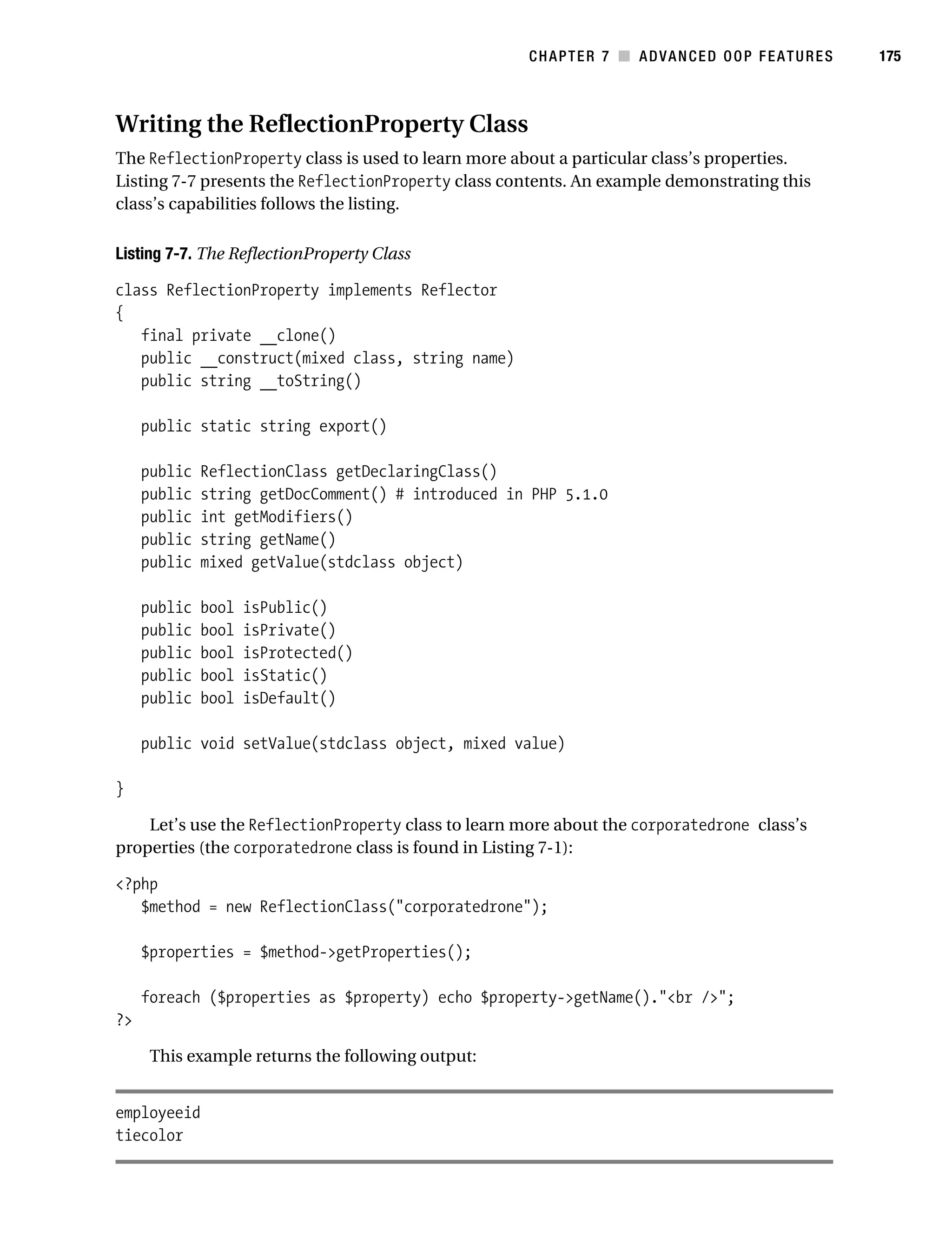 Gilmore 2E_552-1.book Page 175 Tuesday, November 1, 2005 1:31 PM




                                                                   CHAPTER 7 ■ ADVANCED OOP FEATURES   175



           Writing the ReflectionProperty Class
           The ReflectionProperty class is used to learn more about a particular class’s properties.
           Listing 7-7 presents the ReflectionProperty class contents. An example demonstrating this
           class’s capabilities follows the listing.

           Listing 7-7. The ReflectionProperty Class

           class ReflectionProperty implements Reflector
           {
              final private __clone()
              public __construct(mixed class, string name)
              public string __toString()

                public static string export()

                public   ReflectionClass getDeclaringClass()
                public   string getDocComment() # introduced in PHP 5.1.0
                public   int getModifiers()
                public   string getName()
                public   mixed getValue(stdclass object)

                public   bool   isPublic()
                public   bool   isPrivate()
                public   bool   isProtected()
                public   bool   isStatic()
                public   bool   isDefault()

                public void setValue(stdclass object, mixed value)

           }

               Let’s use the ReflectionProperty class to learn more about the corporatedrone class’s
           properties (the corporatedrone class is found in Listing 7-1):

           <?php
              $method = new ReflectionClass("corporatedrone");

                $properties = $method->getProperties();

                foreach ($properties as $property) echo $property->getName()."<br />";
           ?>

                 This example returns the following output:


           employeeid
           tiecolor
 