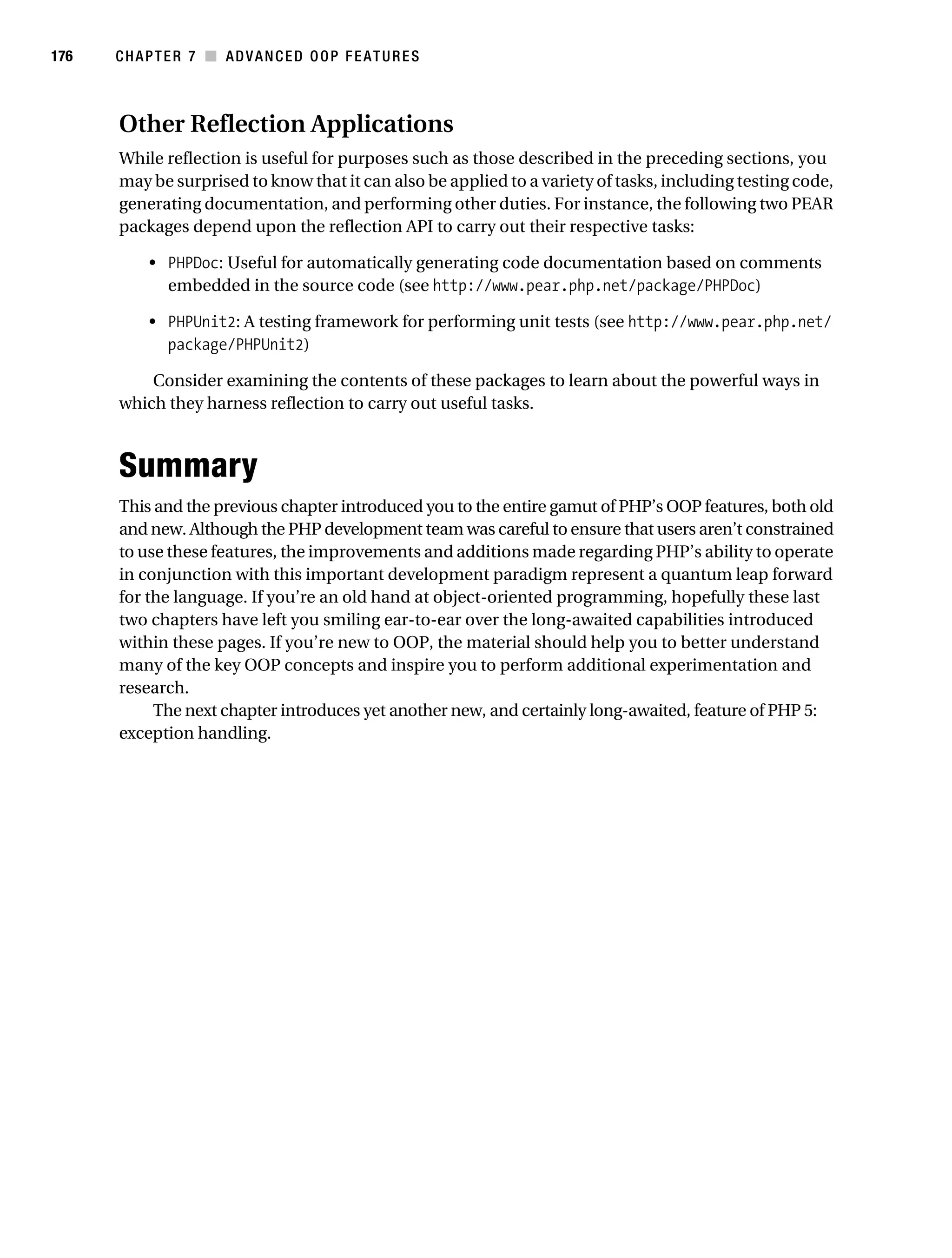 Gilmore 2E_552-1.book Page 176 Tuesday, November 1, 2005 1:31 PM




176        CHAPTER 7 ■ ADVANCED OOP FEATURES



           Other Reflection Applications
           While reflection is useful for purposes such as those described in the preceding sections, you
           may be surprised to know that it can also be applied to a variety of tasks, including testing code,
           generating documentation, and performing other duties. For instance, the following two PEAR
           packages depend upon the reflection API to carry out their respective tasks:

                • PHPDoc: Useful for automatically generating code documentation based on comments
                  embedded in the source code (see http://www.pear.php.net/package/PHPDoc)

                • PHPUnit2: A testing framework for performing unit tests (see http://www.pear.php.net/
                  package/PHPUnit2)

               Consider examining the contents of these packages to learn about the powerful ways in
           which they harness reflection to carry out useful tasks.



           Summary
           This and the previous chapter introduced you to the entire gamut of PHP’s OOP features, both old
           and new. Although the PHP development team was careful to ensure that users aren’t constrained
           to use these features, the improvements and additions made regarding PHP’s ability to operate
           in conjunction with this important development paradigm represent a quantum leap forward
           for the language. If you’re an old hand at object-oriented programming, hopefully these last
           two chapters have left you smiling ear-to-ear over the long-awaited capabilities introduced
           within these pages. If you’re new to OOP, the material should help you to better understand
           many of the key OOP concepts and inspire you to perform additional experimentation and
           research.
                The next chapter introduces yet another new, and certainly long-awaited, feature of PHP 5:
           exception handling.
 