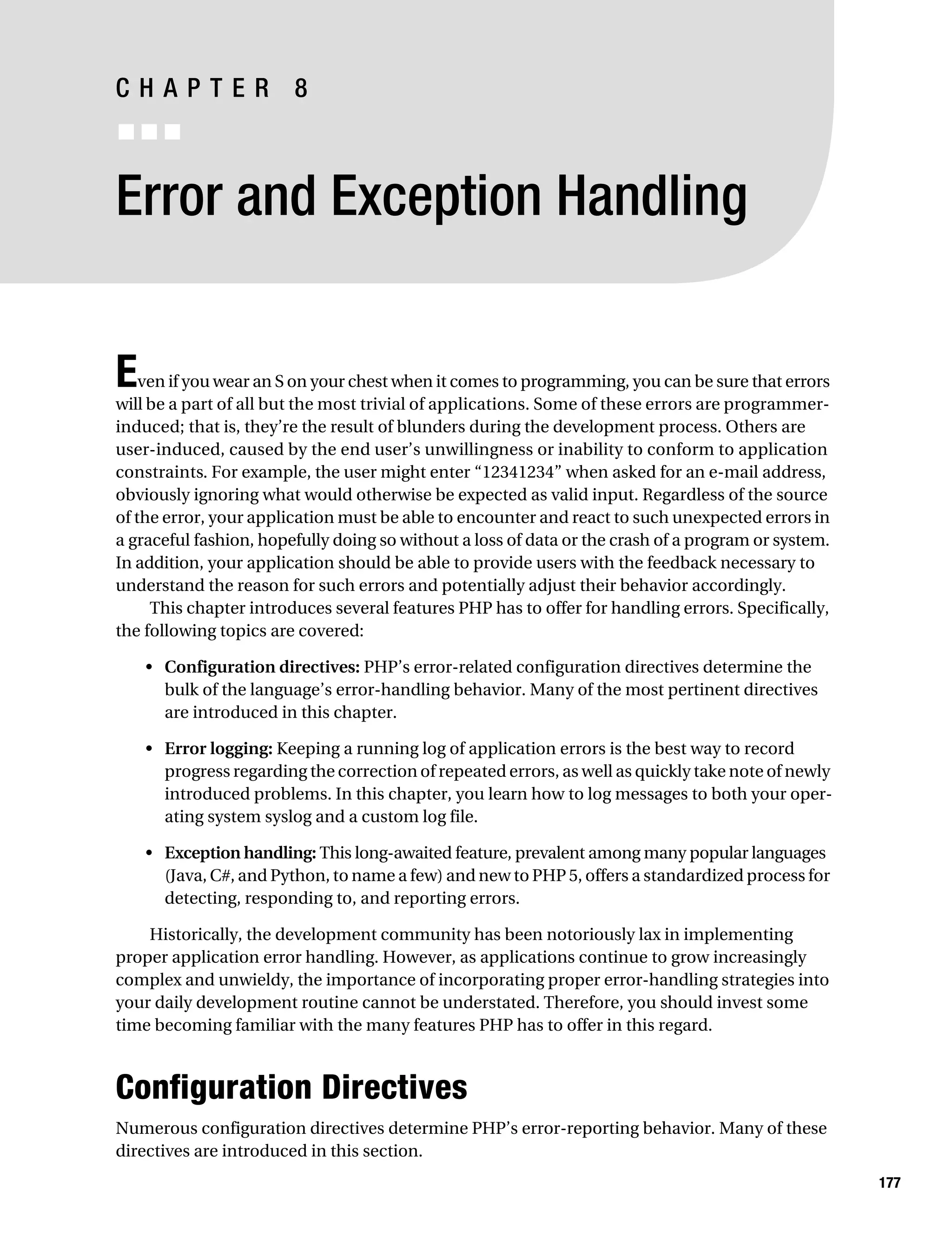 Gilmore 2E_552-1.book Page 177 Tuesday, November 1, 2005 1:31 PM




           CHAPTER 8
           ■■■


           Error and Exception Handling


           E   ven if you wear an S on your chest when it comes to programming, you can be sure that errors
           will be a part of all but the most trivial of applications. Some of these errors are programmer-
           induced; that is, they’re the result of blunders during the development process. Others are
           user-induced, caused by the end user’s unwillingness or inability to conform to application
           constraints. For example, the user might enter “12341234” when asked for an e-mail address,
           obviously ignoring what would otherwise be expected as valid input. Regardless of the source
           of the error, your application must be able to encounter and react to such unexpected errors in
           a graceful fashion, hopefully doing so without a loss of data or the crash of a program or system.
           In addition, your application should be able to provide users with the feedback necessary to
           understand the reason for such errors and potentially adjust their behavior accordingly.
                This chapter introduces several features PHP has to offer for handling errors. Specifically,
           the following topics are covered:

                • Configuration directives: PHP’s error-related configuration directives determine the
                  bulk of the language’s error-handling behavior. Many of the most pertinent directives
                  are introduced in this chapter.

                • Error logging: Keeping a running log of application errors is the best way to record
                  progress regarding the correction of repeated errors, as well as quickly take note of newly
                  introduced problems. In this chapter, you learn how to log messages to both your oper-
                  ating system syslog and a custom log file.

                • Exception handling: This long-awaited feature, prevalent among many popular languages
                  (Java, C#, and Python, to name a few) and new to PHP 5, offers a standardized process for
                  detecting, responding to, and reporting errors.

               Historically, the development community has been notoriously lax in implementing
           proper application error handling. However, as applications continue to grow increasingly
           complex and unwieldy, the importance of incorporating proper error-handling strategies into
           your daily development routine cannot be understated. Therefore, you should invest some
           time becoming familiar with the many features PHP has to offer in this regard.



           Configuration Directives
           Numerous configuration directives determine PHP’s error-reporting behavior. Many of these
           directives are introduced in this section.
                                                                                                                177
 