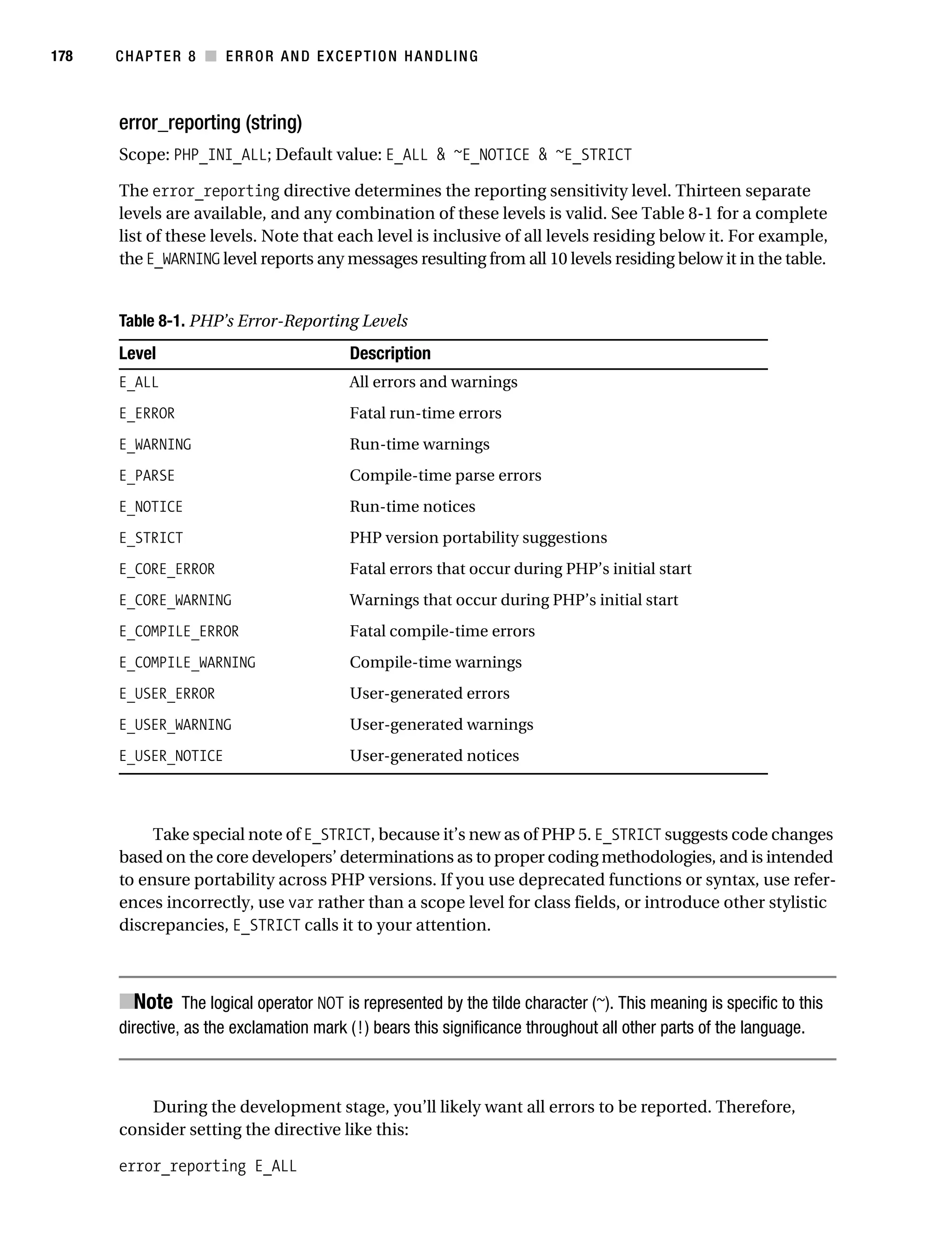Gilmore 2E_552-1.book Page 178 Tuesday, November 1, 2005 1:31 PM




178        CHAPTER 8 ■ ERROR AND EXCEPTION HANDLING



           error_reporting (string)
           Scope: PHP_INI_ALL; Default value: E_ALL & ~E_NOTICE & ~E_STRICT

           The error_reporting directive determines the reporting sensitivity level. Thirteen separate
           levels are available, and any combination of these levels is valid. See Table 8-1 for a complete
           list of these levels. Note that each level is inclusive of all levels residing below it. For example,
           the E_WARNING level reports any messages resulting from all 10 levels residing below it in the table.


           Table 8-1. PHP’s Error-Reporting Levels
           Level                                 Description
           E_ALL                                 All errors and warnings
           E_ERROR                               Fatal run-time errors
           E_WARNING                             Run-time warnings
           E_PARSE                               Compile-time parse errors
           E_NOTICE                              Run-time notices
           E_STRICT                              PHP version portability suggestions
           E_CORE_ERROR                          Fatal errors that occur during PHP’s initial start
           E_CORE_WARNING                        Warnings that occur during PHP’s initial start
           E_COMPILE_ERROR                       Fatal compile-time errors
           E_COMPILE_WARNING                     Compile-time warnings
           E_USER_ERROR                          User-generated errors
           E_USER_WARNING                        User-generated warnings
           E_USER_NOTICE                         User-generated notices



                Take special note of E_STRICT, because it’s new as of PHP 5. E_STRICT suggests code changes
           based on the core developers’ determinations as to proper coding methodologies, and is intended
           to ensure portability across PHP versions. If you use deprecated functions or syntax, use refer-
           ences incorrectly, use var rather than a scope level for class fields, or introduce other stylistic
           discrepancies, E_STRICT calls it to your attention.



           ■Note The logical operator NOT is represented by the tilde character (~). This meaning is specific to this
           directive, as the exclamation mark (!) bears this significance throughout all other parts of the language.



               During the development stage, you’ll likely want all errors to be reported. Therefore,
           consider setting the directive like this:

           error_reporting E_ALL
 